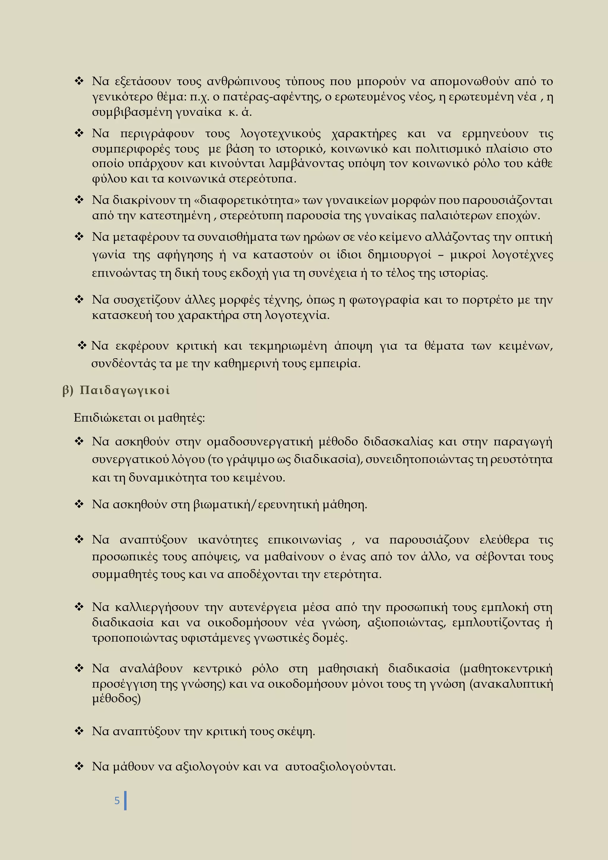  Να εξετάσουν τους ανθρώπινους τύπους που μπορούν να απομονωθούν από το 
γενικότερο θέμα: π.χ. ο πατέρας-αφέντης, ο ερωτευμένος νέος, η ερωτευμένη νέα , η 
συμβιβασμένη γυναίκα κ. ά. 
 Να περιγράφουν τους λογοτεχνικούς χαρακτήρες και να ερμηνεύουν τις 
συμπεριφορές τους με βάση το ιστορικό, κοινωνικό και πολιτισμικό πλαίσιο στο 
οποίο υπάρχουν και κινούνται λαμβάνοντας υπόψη τον κοινωνικό ρόλο του κάθε 
φύλου και τα κοινωνικά στερεότυπα. 
 Να διακρίνουν τη «διαφορετικότητα» των γυναικείων μορφών που παρουσιάζονται 
από την κατεστημένη , στερεότυπη παρουσία της γυναίκας παλαιότερων εποχών. 
 Να μεταφέρουν τα συναισθήματα των ηρώων σε νέο κείμενο αλλάζοντας την οπτική 
γωνία της αφήγησης ή να καταστούν οι ίδιοι δημιουργοί – μικροί λογοτέχνες 
επινοώντας τη δική τους εκδοχή για τη συνέχεια ή το τέλος της ιστορίας. 
 Να συσχετίζουν άλλες μορφές τέχνης, όπως η φωτογραφία και το πορτρέτο με την 
κατασκευή του χαρακτήρα στη λογοτεχνία. 
 Να εκφέρουν κριτική και τεκμηριωμένη άποψη για τα θέματα των κειμένων, 
συνδέοντάς τα με την καθημερινή τους εμπειρία. 
β) Παι δαγωγι κοί 
Επιδιώκεται οι μαθητές: 
 Να ασκηθούν στην ομαδοσυνεργατική μέθοδο διδασκαλίας και στην παραγωγή 
συνεργατικού λόγου (το γράψιμο ως διαδικασία), συνειδητοποιώντας τη ρευστότητα 
και τη δυναμικότητα του κειμένου. 
 Να ασκηθούν στη βιωματική/ερευνητική μάθηση. 
 Να αναπτύξουν ικανότητες επικοινωνίας , να παρουσιάζουν ελεύθερα τις 
προσωπικές τους απόψεις, να μαθαίνουν ο ένας από τον άλλο, να σέβονται τους 
συμμαθητές τους και να αποδέχονται την ετερότητα. 
 Να καλλιεργήσουν την αυτενέργεια μέσα από την προσωπική τους εμπλοκή στη 
διαδικασία και να οικοδομήσουν νέα γνώση, αξιοποιώντας, εμπλουτίζοντας ή 
τροποποιώντας υφιστάμενες γνωστικές δομές. 
 Να αναλάβουν κεντρικό ρόλο στη μαθησιακή διαδικασία (μαθητοκεντρική 
προσέγγιση της γνώσης) και να οικοδομήσουν μόνοι τους τη γνώση (ανακαλυπτική 
μέθοδος) 
 Να αναπτύξουν την κριτική τους σκέψη. 
 Να μάθουν να αξιολογούν και να αυτοαξιολογούνται. 
5 
 
