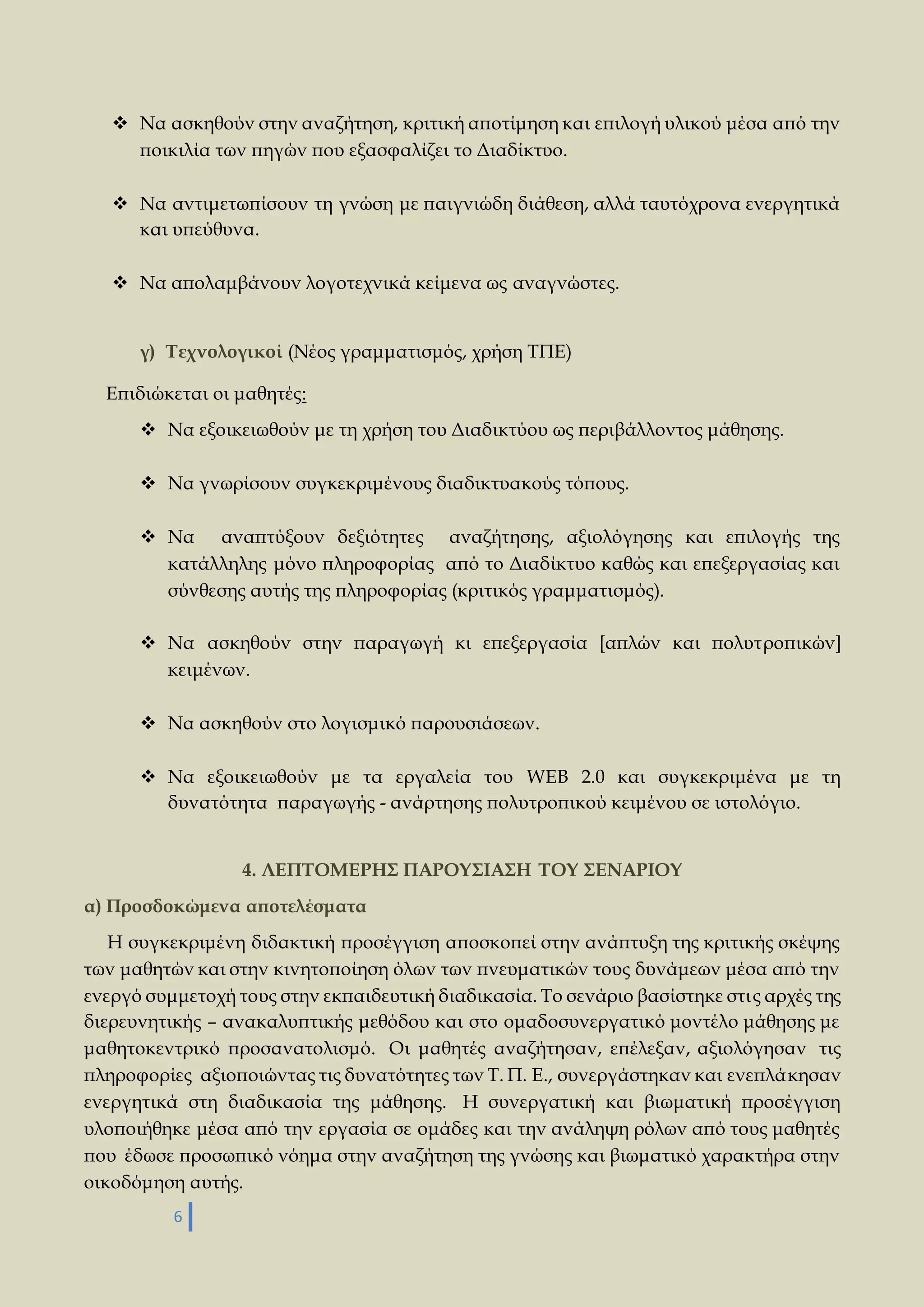  Να ασκηθούν στην αναζήτηση, κριτική αποτίμηση και επιλογή υλικού μέσα από την 
ποικιλία των πηγών που εξασφαλίζει το Διαδίκτυο. 
 Να αντιμετωπίσουν τη γνώση με παιγνιώδη διάθεση, αλλά ταυτόχρονα ενεργητικά 
και υπεύθυνα. 
 Να απολαμβάνουν λογοτεχνικά κείμενα ως αναγνώστες. 
γ) Τεχνολογικοί (Νέος γραμματισμός, χρήση ΤΠΕ) 
Επιδιώκεται οι μαθητές: 
 Να εξοικειωθούν με τη χρήση του Διαδικτύου ως περιβάλλοντος μάθησης. 
 Να γνωρίσουν συγκεκριμένους διαδικτυακούς τόπους. 
 Να αναπτύξουν δεξιότητες αναζήτησης, αξιολόγησης και επιλογής της 
κατάλληλης μόνο πληροφορίας από το Διαδίκτυο καθώς και επεξεργασίας και 
σύνθεσης αυτής της πληροφορίας (κριτικός γραμματισμός). 
 Να ασκηθούν στην παραγωγή κι επεξεργασία [απλών και πολυτροπικών] 
κειμένων. 
 Να ασκηθούν στο λογισμικό παρουσιάσεων. 
 Να εξοικειωθούν με τα εργαλεία του WEB 2.0 και συγκεκριμένα με τη 
δυνατότητα παραγωγής - ανάρτησης πολυτροπικού κειμένου σε ιστολόγιο. 
6 
4. ΛΕΠΤΟΜΕΡΗΣ ΠΑΡΟΥΣΙΑΣΗ ΤΟΥ ΣΕΝΑΡΙΟΥ 
α) Προσδοκώμενα αποτελέσματα 
Η συγκεκριμένη διδακτική προσέγγιση αποσκοπεί στην ανάπτυξη της κριτικής σκέψης 
των μαθητών και στην κινητοποίηση όλων των πνευματικών τους δυνάμεων μέσα από την 
ενεργό συμμετοχή τους στην εκπαιδευτική διαδικασία. Το σενάριο βασίστηκε στις αρχές της 
διερευνητικής – ανακαλυπτικής μεθόδου και στο ομαδοσυνεργατικό μοντέλο μάθησης με 
μαθητοκεντρικό προσανατολισμό. Οι μαθητές αναζήτησαν, επέλεξαν, αξιολόγησαν τις 
πληροφορίες αξιοποιώντας τις δυνατότητες των Τ. Π. Ε., συνεργάστηκαν και ενεπλά κησαν 
ενεργητικά στη διαδικασία της μάθησης. Η συνεργατική και βιωματική προσέγγιση 
υλοποιήθηκε μέσα από την εργασία σε ομάδες και την ανάληψη ρόλων από τους μαθητές 
που έδωσε προσωπικό νόημα στην αναζήτηση της γνώσης και βιωματικό χαρακτήρα στην 
οικοδόμηση αυτής. 
 