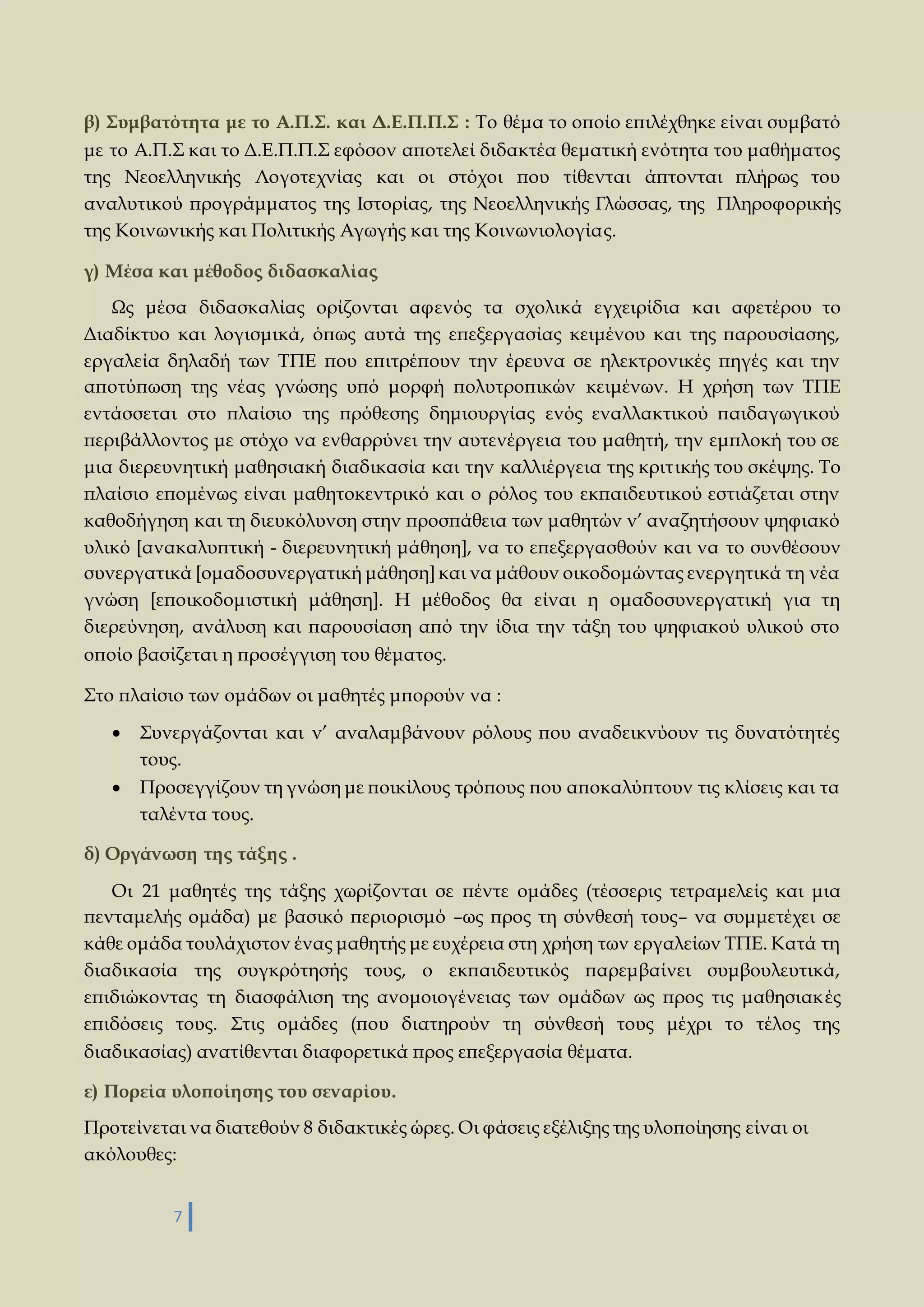 β) Συμβατότητα με το Α.Π.Σ. και Δ.Ε.Π.Π.Σ : Το θέμα το οποίο επιλέχθηκε είναι συμβατό 
με το Α.Π.Σ και το Δ.Ε.Π.Π.Σ εφόσον αποτελεί διδακτέα θεματική ενότητα του μαθήματος 
της Νεοελληνικής Λογοτεχνίας και οι στόχοι που τίθενται άπτονται πλήρως του 
αναλυτικού προγράμματος της Ιστορίας, της Νεοελληνικής Γλώσσας, της Πληροφορικής 
της Κοινωνικής και Πολιτικής Αγωγής και της Κοινωνιολογίας. 
γ) Μέσα και μέθοδος διδασκαλίας 
Ως μέσα διδασκαλίας ορίζονται αφενός τα σχολικά εγχειρίδια και αφετέρου το 
Διαδίκτυο και λογισμικά, όπως αυτά της επεξεργασίας κειμένου και της παρουσίασης, 
εργαλεία δηλαδή των ΤΠΕ που επιτρέπουν την έρευνα σε ηλεκτρονικές πηγές και την 
αποτύπωση της νέας γνώσης υπό μορφή πολυτροπικών κειμένων. Η χρήση των ΤΠΕ 
εντάσσεται στο πλαίσιο της πρόθεσης δημιουργίας ενός εναλλακτικού παιδαγωγικού 
περιβάλλοντος με στόχο να ενθαρρύνει την αυτενέργεια του μαθητή, την εμπλοκή του σε 
μια διερευνητική μαθησιακή διαδικασία και την καλλιέργεια της κριτικής του σκέψης. Το 
πλαίσιο επομένως είναι μαθητοκεντρικό και ο ρόλος του εκπαιδευτικού εστιάζεται στην 
καθοδήγηση και τη διευκόλυνση στην προσπάθεια των μαθητών ν’ αναζητήσουν ψηφιακό 
υλικό [ανακαλυπτική - διερευνητική μάθηση], να το επεξεργασθούν και να το συνθέσουν 
συνεργατικά [ομαδοσυνεργατική μάθηση] και να μάθουν οικοδομώντας ενεργητικά τη νέα 
γνώση [εποικοδομιστική μάθηση]. Η μέθοδος θα είναι η ομαδοσυνεργατική για τη 
διερεύνηση, ανάλυση και παρουσίαση από την ίδια την τάξη του ψηφιακού υλικού στο 
οποίο βασίζεται η προσέγγιση του θέματος. 
Στο πλαίσιο των ομάδων οι μαθητές μπορούν να : 
 Συνεργάζονται και ν’ αναλαμβάνουν ρόλους που αναδεικνύουν τις δυνατότητές 
τους. 
 Προσεγγίζουν τη γνώση με ποικίλους τρόπους που αποκαλύπτουν τις κλίσεις και τα 
ταλέντα τους. 
δ) Οργάνωση της τάξης . 
Οι 21 μαθητές της τάξης χωρίζονται σε πέντε ομάδες (τέσσερις τετραμελείς και μια 
πενταμελής ομάδα) με βασικό περιορισμό –ως προς τη σύνθεσή τους– να συμμετέχει σε 
κάθε ομάδα τουλάχιστον ένας μαθητής με ευχέρεια στη χρήση των εργαλείων ΤΠΕ. Κατά τη 
διαδικασία της συγκρότησής τους, ο εκπαιδευτικός παρεμβαίνει συμβουλευτικά, 
επιδιώκοντας τη διασφάλιση της ανομοιογένειας των ομάδων ως προς τις μαθησιακ ές 
επιδόσεις τους. Στις ομάδες (που διατηρούν τη σύνθεσή τους μέχρι το τέλος της 
διαδικασίας) ανατίθενται διαφορετικά προς επεξεργασία θέματα. 
ε) Πορεία υλοποίησης του σεναρίου. 
Προτείνεται να διατεθούν 8 διδακτικές ώρες. Οι φάσεις εξέλιξης της υλοποίησης είναι οι 
ακόλουθες: 
7 
 