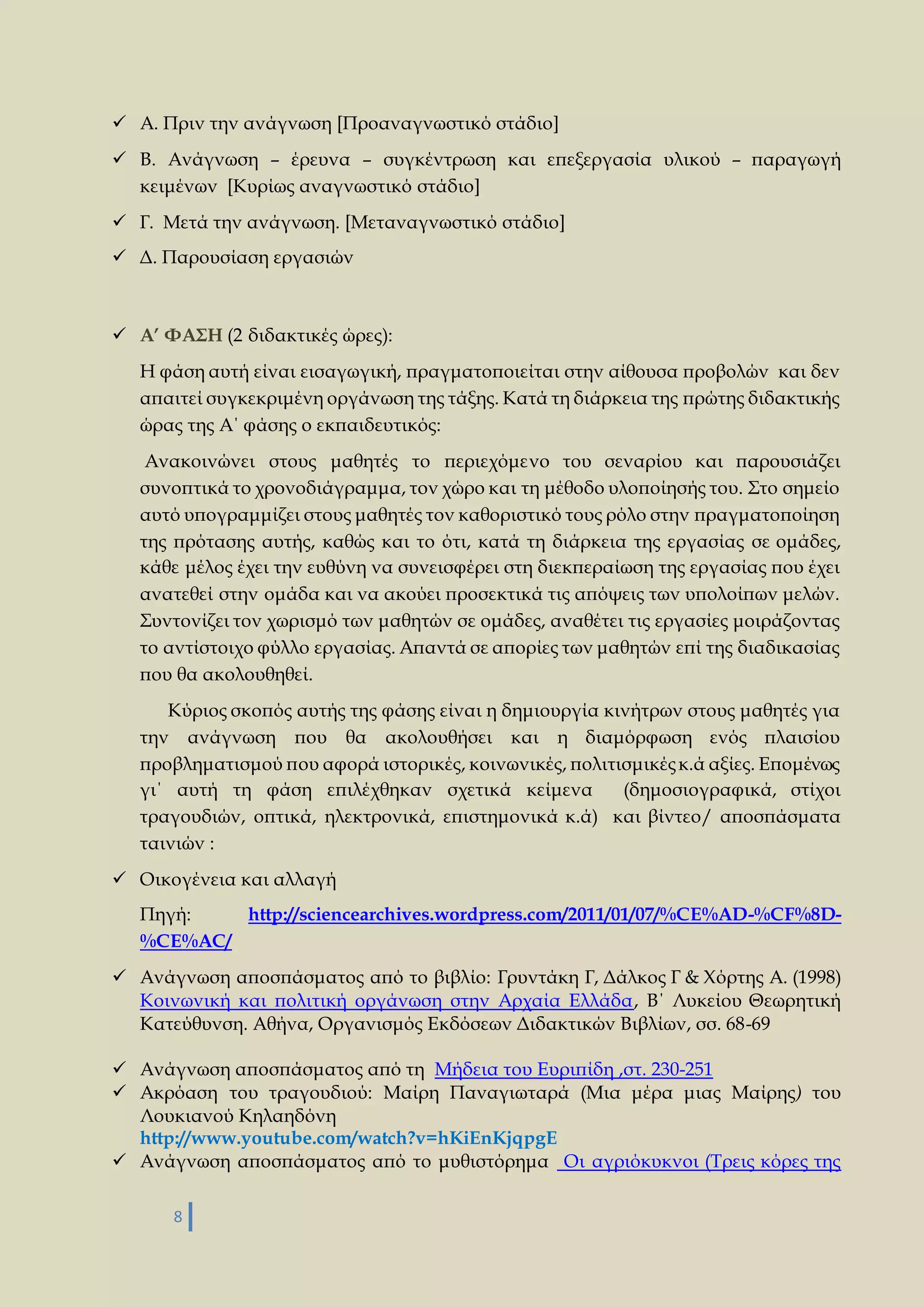  Α. Πριν την ανάγνωση [Προαναγνωστικό στάδιο] 
 Β. Ανάγνωση – έρευνα – συγκέντρωση και επεξεργασία υλικού – παραγωγή 
κειμένων [Κυρίως αναγνωστικό στάδιο] 
 Γ. Μετά την ανάγνωση. [Μεταναγνωστικό στάδιο] 
 Δ. Παρουσίαση εργασιών 
 Α’ ΦΑΣΗ (2 διδακτικές ώρες): 
Η φάση αυτή είναι εισαγωγική, πραγματοποιείται στην αίθουσα προβολών και δεν 
απαιτεί συγκεκριμένη οργάνωση της τάξης. Κατά τη διάρκεια της πρώτης διδακτικής 
ώρας της Α΄ φάσης ο εκπαιδευτικός: 
Ανακοινώνει στους μαθητές το περιεχόμενο του σεναρίου και παρουσιάζει 
συνοπτικά το χρονοδιάγραμμα, τον χώρο και τη μέθοδο υλοποίησής του. Στο σημείο 
αυτό υπογραμμίζει στους μαθητές τον καθοριστικό τους ρόλο στην πραγματοποίηση 
της πρότασης αυτής, καθώς και το ότι, κατά τη διάρκεια της εργασίας σε ομάδες, 
κάθε μέλος έχει την ευθύνη να συνεισφέρει στη διεκπεραίωση της εργασίας που έχει 
ανατεθεί στην ομάδα και να ακούει προσεκτικά τις απόψεις των υπολοίπων μελών. 
Συντονίζει τον χωρισμό των μαθητών σε ομάδες, αναθέτει τις εργασίες μοιράζοντας 
το αντίστοιχο φύλλο εργασίας. Απαντά σε απορίες των μαθητών επί της διαδικασίας 
που θα ακολουθηθεί. 
Κύριος σκοπός αυτής της φάσης είναι η δημιουργία κινήτρων στους μαθητές για 
την ανάγνωση που θα ακολουθήσει και η διαμόρφωση ενός πλαισίου 
προβληματισμού που αφορά ιστορικές, κοινωνικές, πολιτισμικές κ.ά αξίες. Επομένως 
γι΄ αυτή τη φάση επιλέχθηκαν σχετικά κείμενα (δημοσιογραφικά, στίχοι 
τραγουδιών, οπτικά, ηλεκτρονικά, επιστημονικά κ.ά) και βίντεο/ αποσπάσματα 
ταινιών : 
 Οικογένεια και αλλαγή 
Πηγή: http://sciencearchives.wordpress.com/2011/01/07/%CE%AD-%CF%8D- 
%CE%AC/ 
 Ανάγνωση αποσπάσματος από το βιβλίο: Γρυντάκη Γ, Δάλκος Γ & Χόρτης Α. (1998) 
Κοινωνική και πολιτική οργάνωση στην Αρχαία Ελλάδα, Β΄ Λυκείου Θεωρητική 
Κατεύθυνση. Αθήνα, Οργανισμός Εκδόσεων Διδακτικών Βιβλίων, σσ. 68-69 
 Ανάγνωση αποσπάσματος από τη Μήδεια του Ευριπίδη ,στ. 230-251 
 Ακρόαση του τραγουδιού: Μαίρη Παναγιωταρά (Μια μέρα μιας Μαίρης) του 
Λουκιανού Κηλαηδόνη 
http://www.youtube.com/watch?v=hKiEnKjqpgE 
 Ανάγνωση αποσπάσματος από το μυθιστόρημα Οι αγριόκυκνοι (Τρεις κόρες της 
8 
 