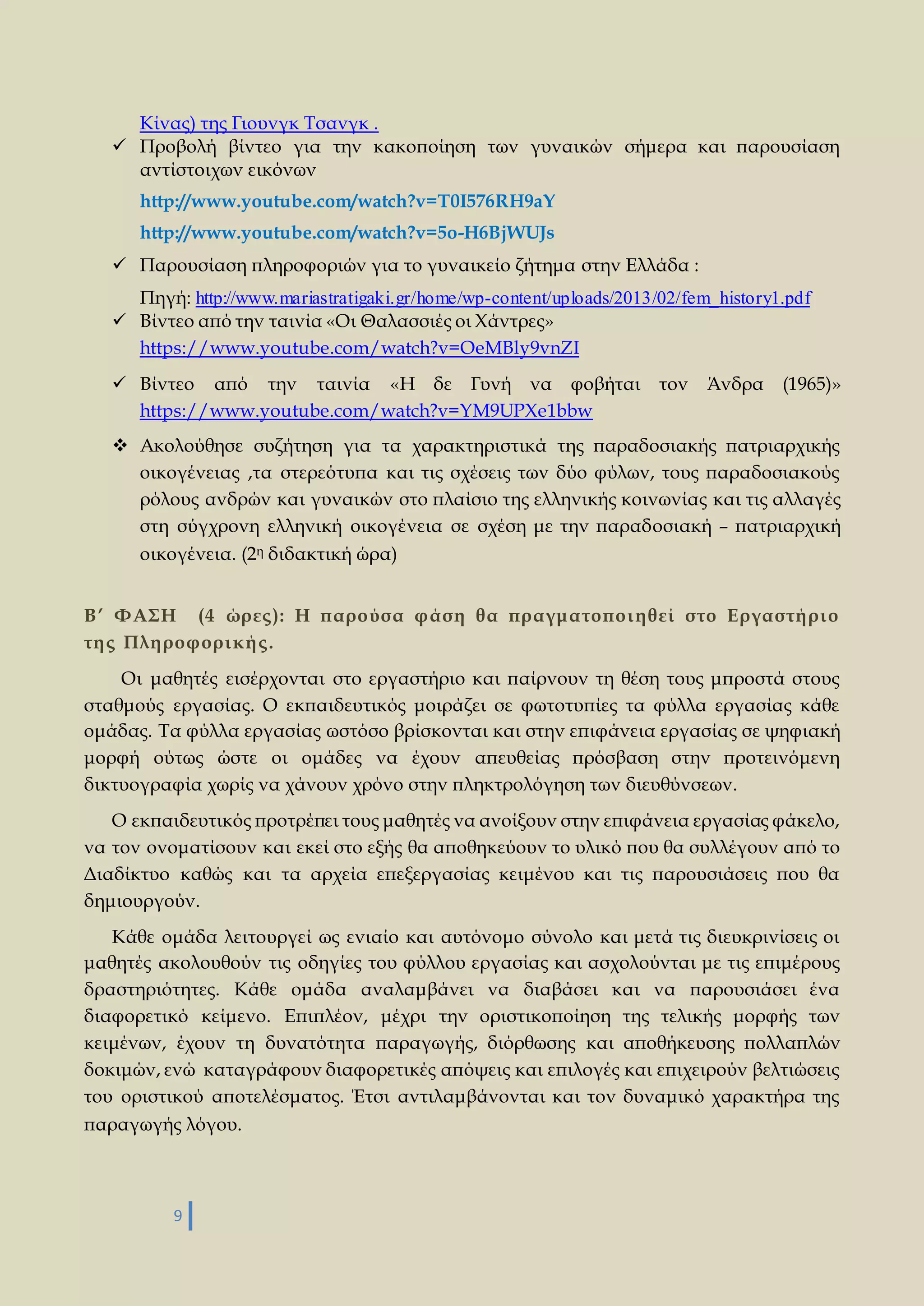 Κίνας) της Γιουνγκ Τσανγκ . 
 Προβολή βίντεο για την κακοποίηση των γυναικών σήμερα και παρουσίαση 
αντίστοιχων εικόνων 
http://www.youtube.com/watch?v=T0I576RH9aY 
http://www.youtube.com/watch?v=5o-H6BjWUJs 
 Παρουσίαση πληροφοριών για το γυναικείο ζήτημα στην Ελλάδα : 
Πηγή: http://www.mariastratigaki.gr/home/wp-content/uploads/2013/02/fem_history1.pdf 
 Βίντεο από την ταινία «Οι Θαλασσιές οι Χάντρες» 
https://www.youtube.com/watch?v=OeMBly9vnZI 
 Βίντεο από την ταινία «Η δε Γυνή να φοβήται τον Άνδρα (1965)» 
https://www.youtube.com/watch?v=YM9UPXe1bbw 
 Ακολούθησε συζήτηση για τα χαρακτηριστικά της παραδοσιακής πατριαρχικής 
οικογένειας ,τα στερεότυπα και τις σχέσεις των δύο φύλων, τους παραδοσιακούς 
ρόλους ανδρών και γυναικών στο πλαίσιο της ελληνικής κοινωνίας και τις αλλαγές 
στη σύγχρονη ελληνική οικογένεια σε σχέση με την παραδοσιακή – πατριαρχική 
οικογένεια. (2η διδακτική ώρα) 
Β’ ΦΑΣΗ (4 ώρες ): Η παρούσα φάση θα πραγματοποι η θεί στο Εργαστή ρι ο 
τη ς Πλη ροφορι κή ς . 
Οι μαθητές εισέρχονται στο εργαστήριο και παίρνουν τη θέση τους μπροστά στους 
σταθμούς εργασίας. Ο εκπαιδευτικός μοιράζει σε φωτοτυπίες τα φύλλα εργασίας κάθε 
ομάδας. Τα φύλλα εργασίας ωστόσο βρίσκονται και στην επιφάνεια εργασίας σε ψηφιακή 
μορφή ούτως ώστε οι ομάδες να έχουν απευθείας πρόσβαση στην προτεινόμενη 
δικτυογραφία χωρίς να χάνουν χρόνο στην πληκτρολόγηση των διευθύνσεων. 
Ο εκπαιδευτικός προτρέπει τους μαθητές να ανοίξουν στην επιφάνεια εργασίας φάκελο, 
να τον ονοματίσουν και εκεί στο εξής θα αποθηκεύουν το υλικό που θα συλλέγουν από το 
Διαδίκτυο καθώς και τα αρχεία επεξεργασίας κειμένου και τις παρουσιάσεις που θα 
δημιουργούν. 
Κάθε ομάδα λειτουργεί ως ενιαίο και αυτόνομο σύνολο και μετά τις διευκρινίσεις οι 
μαθητές ακολουθούν τις οδηγίες του φύλλου εργασίας και ασχολούνται με τις επιμέρους 
δραστηριότητες. Κάθε ομάδα αναλαμβάνει να διαβάσει και να παρουσιάσει ένα 
διαφορετικό κείμενο. Επιπλέον, μέχρι την οριστικοποίηση της τελικής μορφής των 
κειμένων, έχουν τη δυνατότητα παραγωγής, διόρθωσης και αποθήκευσης πολλαπλών 
δοκιμών, ενώ καταγράφουν διαφορετικές απόψεις και επιλογές και επιχειρούν βελτιώσεις 
του οριστικού αποτελέσματος. Έτσι αντιλαμβάνονται και τον δυναμικό χαρακτήρα της 
παραγωγής λόγου. 
9 
 