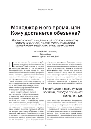 Менеджер и его время 
Менеджер и его время, или 
Кому достанется обезьяна? 
Подчиненные всегда стремятся переложить свою ношу 
на плечи начальника. Но есть способ, позволяющий 
руководителю расставить все по своим местам. 
Уильям Онкен-младший, 
Доналд Уосс 
Комментарий Стивена Коуви 
Важно свести к нулю ту часть 
времени, которую отнимают 
10 
очему руководителю обычно не хватает рабо­чего 
дня, тогда как подчиненным часто нечем 
его заполнить? Чтобы ответить на этот воп­рос, 
внимательно посмотрим на структуру рабочего 
времени менеджера. Мы сразу увидим, что в ходе 
работы он вступает во взаимодействие трех разных 
типов: с начальством, другими менеджерами и под­чиненными. 
Это позволяет нам разделить времен­ной 
ресурс руководителя на три компонента: 
время менеджера, которым распоряжается его 
босс, — часть временного ресурса, которая расходу­ется 
на деятельность, навязываемую началь­ством. 
Если менеджер пренебрегает этими 
обязанностями, его ждет наказание; 
время, которое забирает система, — 
часть временного ресурса, затрачиваемая 
на выполнение просьб менеджеров других 
подразделений. Пренеб­режение 
этой дея­тельностью 
тоже влечет за собой расплату, хотя не 
столь скорую и, возможно, опосредованную; 
время, которое менеджер тратит на собствен­ные 
инициативы, — часть временного ресурса, ко­торую 
менеджер тратит на реализацию собствен­ных 
замыслов и выполнение обязанностей, взятых 
им на себя добровольно. Однако некоторую долю 
из этого запаса съедают подчиненные — назовем 
это временем, которым распоряжаются подчинен­ные. 
То, что остается, — время, распределяемое по 
собственному­усмотрению. 
Разумеется, невыпол­нение 
собственных замыслов не сопровождается 
дисциплинарными взысканиями: ни начальство, ни 
система не могут наказать менеджера за пренебре­жение 
обязанностями, о которых знает лишь он сам. 
Чтобы согласовать между собой все составля­ющие, 
менеджеру необходимо установить и под­держивать 
контроль над содержанием и расхо­дованием 
своего временного ресурса. Поскольку 
требования, предъявляемые начальством и си­стемой, 
обязательны к исполнению, эти составля­ющие 
подчиненные. 
менеджеру неподвластны. Единственный 
компонент, который оставляет простор для манев­ра, 
— это время, затрачиваемое на собственные 
инициативы. И тут основная задача менеджера 
— максимально увеличить время, расходуемое 
по собственному усмотрению, и минимизировать 
или даже свести к нулю ту часть, которую отнима­ют 
подчиненные. Полученный выигрыш поможет 
ему успешнее выполнять требования начальства и 
системы. 
П 
 