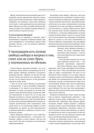 Менеджер и его время 
У менеджеров есть полная 
свобода выбора в вопросе о том, 
стоит или не стоит брать 
у подчиненных их обезьян. 
11 
Между тем большинство менеджеров даже не по­дозревают, 
сколько драгоценных часов они теряют, 
решая задачи своих подчиненных. Чтобы продемон­стрировать, 
как возникают такого рода проблемы 
и что делать с ними руководителю, мы используем 
образ «обезьяна на спине», уподобив проблемы обе­зьянам, 
которые так и норовят поскорее сбежать от 
своего хозяина и оседлать его босса. 
У кого останется обезьяна? 
Менеджер идет по коридору и встречает своего 
подчиненного. Сотрудник по фамилии Джонс, едва 
успев поздороваться с начальником, заводит такой 
разговор: «Кстати, у нас там возникла проблема. 
Дело в том, что...» 
Слушая Джонса, менеджер понимает, что: а) он 
в принципе может помочь подчиненному; б) он не 
может решить проблему мгновенно. В результате 
менеджер отвечает: «Хорошо, что вы мне об этом 
сказали. Сейчас мне некогда, но я подумаю и сооб­щу 
вам, что тут можно сделать». И они расходятся 
каждый по своим делам. 
У кого на спине сидела обезьяна до разговора? 
У подчиненного. А после разговора? Правильно, 
у менеджера. В тот момент, когда обезьяна пере­прыгивает 
на спину начальника, он начинает рас­ходовать 
свой временной ресурс на решение проб­лем 
подчиненных. И длится это до тех пор, пока 
обезья­на 
не вернется к своему законному владель­цу, 
обязанному заботиться о ней. Подставив обезья­не 
свою спину, менеджер добровольно занимает по­ложение 
подчиненного своих подчиненных. Наш 
герой сделал то, что начальники требуют от своих 
сотрудников: он принял на себя ответственность 
за решение проблемы и пообещал отчитаться о вы­полнении 
задания. 
Джонс наверняка позаботится о том, чтобы босс 
не забыл о своих обязанностях, — он заглянет к ме­неджеру 
в кабинет и весело спросит: «Ну, как там 
наши дела?» Вот вам и контроль за выполнением 
порученной работы! 
Рассмотрим иной вариант. Допустим, выслушав 
аналогичный рассказ о проблеме от другого подчи­ненного 
(назовем его Джонсон), менеджер говорит: 
«Ладно, напишите мне об этом». Здесь обезьяна вро­де 
бы остается на спине у подчиненного, поскольку 
следующий ход за ним. Но обратите внимание: она 
уже изготовилась к прыжку. Действительно, Джон­сон 
послушно пишет письмо и нажимает на кнопку 
«Отправить», а начальник обнаруживает послание 
в своем почтовом ящике и читает его. За кем теперь 
ход? За начальником. Если менеджер в ближайшее 
время не сделает то, чего ждет подчиненный, он 
получит очередное напоминание (еще одна форма 
конт­роля 
за исполнением!). Чем дольше будет тянуть 
менеджер с ответными действиями, тем большее не­терпение 
станет проявлять Джонсон, а 
главное, тем более виноватым будет 
чувствовать себя начальник — ведь его 
«долговые обязательст­ва 
» перед подчи­ненным 
растут! 
А вот еще одна ситуация. На этот раз 
свою проблему излагает Смит — ему 
поручено организовать маркетинго­вую 
акцию. Обсудив задачу, менеджер 
предлагает: «Как только понадобится моя помощь, 
дайте мне знать». Опять-таки обезьяна изначально 
сидит на спине у подчиненного. Но долго ли это 
продлится? Смит понимает, что не может просить 
о помощи, пока его предложения не одобрит менед­жер. 
Кроме того, подчиненный по опыту знает, что 
начальник, получив эти предложения, скорее всего 
по-настоящему займется ими лишь по прошествии 
нескольких недель. На чьей спине в этом случае 
сидит обезьяна? Кто кого при этом контролирует? 
Впрочем, одно ясно уже сейчас: усилия тратятся впу­стую, 
дело не движется. 
Четвертого подчиненного, Рида, только что пере­вели 
из другого подразделения компании — ему 
поручено создать новое направление и стать его 
руководителем. Приглашая Рида обсудить работу, 
начальник говорит: «Перед встречей я набросаю 
основные тезисы, и мы их посмотрим». Итак, перед 
сотрудником официально поставлена задача, на 
него возложена полная ответственность за проект, 
но первый шаг все-таки за начальником. И пока ме­неджер 
не сделает этот шаг, обезьяна останется при 
нем, а подчиненный будет бездействовать. 
Почему так происходит? Дело в том, что во всех 
описанных случаях и руководитель, и подчиненный 
с самого начала подразумевают, что речь идет об их 
 