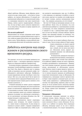 Менеджер и его время 
Добейтесь контроля над содер­жанием 
и расходованием своего 
12 
общей проблеме. Обезьяна, таким образом, распо­лагается 
на двух спинах сразу — ей остается только 
выбрать, где именно обосноваться. И каждый раз 
подчиненный избавляется от нежелательной ноши, 
а у менеджера появляется еще один подопечный. 
Правда, иногда удается выдрессировать обезьяну 
так, что она не будет делать попыток переместить­ся 
на спину босса. Но разве не проще запретить ей 
оседлывать двоих? 
Кто на кого работает? 
Предположим, все четыре сотрудника ценят время 
своего начальника и каждый внимательно следит за 
тем, чтобы не одарить босса более чем тремя обезья­нами 
за день. Таким образом, к концу рабочей неде­ли 
менеджера облепляют 60 назойливых животных. 
Это означает, что он не в состоянии заниматься ни 
одной из задач — постоянно приходится перетасо­вывать 
их, определяя наиболее приоритетные. 
В пятницу вечером, закрывшись в своем кабинете, 
менеджер с тоской перебирает варианты, а недоволь­ные 
Смит, Рид, Джонс и Джонсон ждут за дверью­, 
чтобы до выходных еще раз напомнить шефу о не­обходимости 
действовать побыстрее. Вообразите, 
в каких выражениях они при этом будут о нем отзы­ваться: 
«Вот где у нас узкое место! Да он просто не 
в состоянии ничего придумать!Удивительно, как та­ким 
нерешительным людям удается занимать столь 
высокие должности…» 
А бедный менеджер не может сделать очередной 
шаг из-за недостатка времени: оно почти полностью 
уходит на выполнение требований его собственно­го 
начальника и системы. Чтобы лучше справляться 
с этими задачами, нужно хоть немного свободного 
времени из резерва «на собственное усмотрение», 
но его растаскивает суетливая обезьянья стая. Ме­неджер 
попадает в порочный круг. 
Отчаявшись, руководитель просит секретаршу 
передать всем четверым, что сможет встретить­ся 
с ними только в понедельник. В семь вечера он 
наконец-то уезжает домой с твердым намерением 
вернуться в офис на следующий день, чтобы за уик- 
энд разгрести накопившуюся гору дел. В субботу, 
с утра пораньше, он приезжает на работу и, выгля­нув 
в окно, замечает на лужайке для гольфа группу 
из четырех человек, занятых полноценным отды­хом… 
Вы, наверное, догадались, кто эти четверо? 
Вот оно что! Теперь до менеджера доходит, кто на 
кого работает. Более того, он понимает, что, если 
действительно разберется с накопившимися делами 
за выходные, это очень понравится подчиненным 
и каждый из них с удовольствием будет навеши­вать 
на него все больше и больше обезьян. Короче 
говоря, наш менеджер прозрел: он понимает, что, 
пытаясь наверстать упущенное, отстает все больше 
и больше. 
Пулей вылетает он из своего кабинета, будто спа­саясь 
от чумы. Чем он теперь займется? Будет навер­стывать 
упущенное, но совсем в другой 
области — например, проведет выход­ные 
с семьей, чего не делал уже много 
лет. (Неплохой, кстати, вариант рас­ходования 
времени «по собственному 
усмот­рению 
».) 
В понедельник, прекрасно отдохнув и 
великолепно выспавшись, менеджер от­правляется 
на работу, имея четкий план действий. 
В его рабочем графике отныне нет места «времени, 
которым распоряжаются подчиненные». Ликвида­ция 
этой позиции позволяет увеличить временной 
ресурс, расходуемый по собственному усмотре­нию. 
Конечно, какое-то время придется тратить на 
общение с подчиненными, ведь нужно убедиться, 
что те вполне овладели трудным, но необходимым 
искусством полноценного ухода за обезьянами. Из 
появившегося у менеджера «своего» времени мож­но 
будет также выкроить солидный кусок для того, 
чтобы лучше управляться с требованиями босса и 
системы. На перестройку, вероятно, уйдет не один 
месяц, но это не должно пугать, пос­кольку 
преиму­щества 
новой схемы распределения времени огром­ны. 
Теперь главная цель менеджера — управлять 
своим временем. 
Прощание с обезьянами 
В понедельник менеджер приходит на работу 
довольно поздно. Джонс, Джонсон, Смит и Рид 
уже собрались у дверей его кабинета, горя жела­нием 
напомнить боссу о своих обезьянах. Он вы­зывает 
их в кабинет по одному. Взяв очередную 
обезьяну, менеджер сажает ее на стол и вместе 
с подчиненным­решает, 
что следует предпринять, 
временного ресурса. 
 