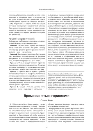 Менеджер и его время 
14 
попытки действовать по схемам 1 и 2, чтобы у под­чиненных 
не оставалось иного пути, кроме как 
все лучше и лучше постигать концепцию «завер­шенной 
работы персонала» (completed staff work, 
CSW). Вторая цель — следить, чтобы по каждой 
проблеме, покидающей менеджерский кабинет, 
была достигнута договоренность об уровне иници­ативности 
исполнителя, а также времени следую­щей 
встречи (тут на помощь руководителю прихо­дит 
органайзер). 
Искусство ухода за обезьяной 
В обращении с обезьянами необходимо неукосни­тельно 
соблюдать пять основных правил. 
Правило 1. Обезьян следует кормить или пристре­ливать. 
Если этого не делать, они умрут с голоду 
и менеджеру придется тратить время на реанима­цию 
или — увы! — на вскрытие. 
Правило 2. Численность стаи должна быть меньше 
того максимума, который менеджер в состоянии 
обслуживать. Если обезьяне обеспечен хороший 
уход, на кормление уходит от 5 до 15 минут. 
Правило 3. Обезьян следует кормить строго по 
расписанию. Абсолютно не допустимо бросаться 
на поиски умирающих от голода животных, пыта­ясь 
накормить хотя бы тех, кто попался под руку. 
Правило 4. Кормить обезьян нужно в режиме 
личного общения или по телефону. Электронная 
почта не годится (помните: при обмене электрон­ными 
посланиями очередной ход оказывается за 
менеджером). Документация — хорошая добавка 
к рациону обезьяны, но она не может заменить ос­новной 
процесс кормления. 
Правило 5. Каждой обезьяне должно быть 
назначено время следующего кормления — 
и обязательно­с 
указанием уровня инициативно­сти. 
Договоренности могут быть в любой момент 
пересмотрены по обоюдному согласию, но они 
всегда должны быть четкими и однозначными. 
Если это правило не соблюдать, обезьяна либо 
умрет, либо переберется на спину руководителя. 
Главный совет менеджеру, желающему органи­зовать 
свое время, звучит так: «Добейтесь конт­роля 
над содержанием и расходованием своего 
временного ресурса». Первое требование бизне­са: 
менеджер должен увеличить долю времени, 
расходуемого по собственному усмотрению, за 
счет ликвидации составляющей «время на ре­шение 
проблем подчиненных». Требование вто­рое: 
направляя часть высвободившегося ресурса 
на обучение подчиненных, менеджер должен до­биться, 
чтобы каждый из них проявлял инициа­тиву. 
Третье: остаток образовавшегося ресурса 
следует использовать для оптимизации деятель­ности, 
связанной с требованиями начальства 
и системы. Выполняя эти условия, руководитель 
получит возможность практически неограни­ченно 
повышать продуктивность каждого часа, 
потраченного на управление своим временем. 
Уильям Онкен-младший (William Oncken, Jr.) – пред­седатель 
совета директоров компании William Oncken 
Corporation, занимал этот пост до самой смерти в 
1988 году; сейчас корпорацию возглавляет его сын, Уи­льям 
Онкен III. Доналд Уосс (Donald L. Wass) на момент 
выхода этой статьи был президентом фирмы William 
Oncken Company of Texas; в настоящее время является 
главой одного из региональных подразделений между­народной 
ассоциации The Executive Committee (TEC), 
объединяющей корпоративных лидеров. 
Время заняться гориллами 
Стивен Кови 
В 1974 году, когда Билл Онкен писал эту статью, 
положение менеджеров было ужасным. Они отча­янно 
пытались высвободить себе немного време­ни, 
но всеобъемлющая система командования и 
контроля не давала им такой возможности. У руко­водителей 
не было полномочий, чтобы позволить 
подчиненным самостоятельно принимать решения 
(слишком опасно! слишком рискованно!). В этих 
условиях идея Онкена о необходимости вернуть 
обезьяну­законному 
владельцу произвела едва ли 
не революцию в управлении. 
Сформулировав свои правила обращения с обезь­янами, 
Онкен создал инструмент, позволяющий 
контролировать драгоценный ресурс руководите­ля 
— время. Управленческая философия, основан­ная 
на принципах командования и контроля, прак­тически 
ушла в прошлое: сегодня в большинстве 
организаций самой популярной стала концепция 
 