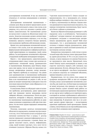 Менеджер и его время 
15 
делегирования полномочий. И все же полностью 
отказаться от системы командования и контроля 
не удается. 
Делегирование полномочий подчиненным — 
сложное дело. Ведь вы можете предоставить испол­нителю 
самостоятельность лишь в том случае, если 
уверены, что у него есть желание и умение дейст­вовать 
самостоятельно. Но подчиненный далеко 
не всегда хочет и совсем не обязательно может это 
делать. Зачастую начальник должен соответствую­щим 
образом подготовить персонал, а на это ему, 
возможно, придется потратить больше времени, 
чем на решение проблемы собственными силами. 
Кроме того, делегирование полномочий окупает­ся 
только в том случае, если вся организация с ее 
формальными процедурами и неформальной куль­турой 
ориентирована на поддержку такой схемы 
работы. За делегирование полномочий и обучение 
сотрудников необходимо менеджеров поощрять. 
Вместе с тем предоставлять самостоятельность 
сотрудникам имеет смысл только при наличии до­верительных 
отношений между руководителем 
и подчиненными. Возможно, идея Онкена опере­дила 
свое время, тем не менее он предложил до­вольно 
авторитарное решение, сказав менедже­рам: 
“Верните проблему ее владельцу”. На самом 
деле руководителям и подчиненным необходимо 
налаживать конструктивный партнерский диалог. 
Ведь если подчиненный не уверен в себе, он все 
равно не возьмет инициативу в свои руки и под тем 
или иным предлогом будет снова обращаться к на­чальнику 
за помощью. 
К сожалению, Онкен не обсуждает один из аспек­тов 
проблемы делегирования, давно привлекаю­щий 
мое внимание: многие менеджеры охотно 
забирают обезьян у подчиненных. Почти все руко­водители, 
которыми я общался, признавали, что 
их подчиненные недозагружены работой, но даже 
самые успешные и уверенные в себе при этом гово­рили, 
что им очень трудно передавать инициативу 
подчиненным. 
Полагаю, нежелание делиться полномочиями 
объясняется ощущением, сидящим внутри каждо­го 
из нас, что в этой жизни на всех отпущено огра­ниченное 
количество благ и наград. С детства 
многие привыкают самоидентифицироваться, со­поставляя 
свои достижения с чужими. Видя, как 
другие получают власть, деньги, информацию, 
славу, такой человек чувствует, что у него что-то 
отнимают (психолог Абрахам Маслоу назвал это 
“чувством недостаточности”). Онкен исходит из 
предположения, что у менеджеров есть полная 
свобода выбора в вопросе о том, стоит или не сто­ит 
брать у подчиненных их обезьян. Однако мно­гие 
руководители подсознательно опасаются, что, 
передав полномочия подчиненным, будут выгля­деть 
более слабыми и уязвимыми. 
Каким же образом менеджеры развивают в себе 
ощущение силы и устойчивости, “ментальность 
изобилия”, которая помогает им уверенно конт­ролировать 
ситуацию и положительно воспри­нимать 
продвижение других людей? Мой опыт 
показывает, что к делегированию полномочий 
склонны в первую очередь руководители, живу­щие 
в гармонии со своей системой ценностей, по- 
настоящему цельные натуры. 
Невероятная популярность этой статьи в значи­тельной 
мере обусловлена также присущим Онке­ну 
даром рассказчика. В 70-х я не раз слушал его 
лекции, и меня поражало его умение блистатель­но 
преподнести свои мысли. Ироничный стиль 
помог Онкену задеть менеджеров за живое, и им 
страстно захотелось вернуть себе контроль над 
своим временем. Кстати, обезьяна была для Бил­ла 
не просто метафорой – она была талисманом: 
его узнавали издалека по плюшевой обезьянке, 
примостившейся у него на плече. 
Неудивительно, что эта статья стала самым по­пулярным 
материалом HBR за всю его историю. 
Сегодня, когда о делегировании полномочий, каза­лось 
бы, уже знают все, это блестящее исследование 
не менее актуально, чем тридцать лет назад. Кон­цепция 
Онкена служит основой моей работы по 
оптимизации управления временем. Руководители 
до сих пор не могут выбраться из порочного круга, 
в который их загоняет необходимость заботиться о 
чужих мартышках из-за боязни передать подчинен­ным 
инициативу. В результате они так и не успе­вают 
уделить время гориллам — по-настоящему 
серьезным проблемам своей организации. Одним 
словом, статья Онкена до сих пор необходима всем, 
кто хочет быть хозяином своего времени. 
Стивен Кови (Stephen R. Covey) – заместитель пред­седателя 
совета директоров международной компании 
Franklin Covey Company, поставляющей продукты и 
услуги, ориентированные на повышение эффективно­сти 
управления. Автор книг “Семь привычек высокоэф­фективных 
людей” (The 7 Habits of Highly Effective People, 
Simon  Schuster, 1989) и “Сначала – главное” (First 
Things First, Simon  Schuster, 1994). 
 