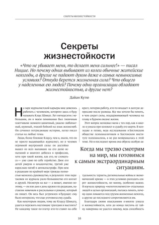 Секреты жизнестойкости 
Секреты 
жизнестойкости 
«Что не убивает меня, то делает меня сильнее!» — писал 
Ницше. Но почему одних выбивают из колеи обычные житейские 
невзгоды, а другие не падают духом даже в самых невыносимых 
условиях? Откуда берется жизненная сила? Что общего 
у наделенных ею людей? Почему одни организации обладают 
жизнестойкостью, а другие нет? 
Дайан Кутю 
Когда мы трезво смотрим 
к самым экстраординарным 
16 
а заре журналистской карьеры мне довелось 
работать с человеком, которого здесь я буду 
называть Клаус Шмидт. Лет пятидесяти с не­большим, 
он в моем понимании был типичным 
газетчиком: немного циничный, ужасно любопыт­ный, 
шумный, этакий бойкий на язык жизнелюб. 
Он сочинял потрясающие истории, легко писал 
статьи на любые темы. 
Люди, более близкие Клаусу, чем я, знали, что он 
не просто выдающийся журналист, но и человек 
огромной внутренней силы: он дос­тойно 
вышел из всех выпавших на его долю ис­пытаний 
и многого добился в профессии, 
хотя при такой жизни, как его, не сломать­ся 
— уже само по себе геройство. Двое его 
детей умерли в младенчестве, третий уже 
взрослым погиб в автокатастрофе. При нем 
в редакции по крайней мере трижды полно­стью 
менялось руководство, в результате этих пере­тасовок 
из журнала ушло большинство его коллег 
и друзей. Несмотря на все — а может, именно по­этому, 
— он изо дня в день кружил по редакции, на­ставляя 
новичков и рассказывая о романе, который 
он пишет. Он весь был устремлен в будущее: ему 
было интересно, что еще уготовила ему судьба. 
Как некоторым людям, тому же Клаусу Шмидту, 
удается пережить настоящие трагедии и выстоять? 
Не каждому такое по плечу: кто-то ставит на себе 
крест, потеряв работу, кто-то впадает в долгую де­прессию 
после развода. Все мы хотели бы понять, 
в чем секрет силы, поддерживающей человека на 
плаву в бурном океане жизни. 
Этот вопрос волновал меня с тех пор, как в шко­ле 
я узнала про холокост и судьбу его жертв. В кол­ледже 
и позже, ведя исследования в Бостонском 
обществе психоаналитиков и Бостонском инсти­туте 
психоанализа, я не раз возвращалась к этой 
теме. Но в последнее время она обрела особую ак­туальность: 
на мир, мы готовимся 
ситуациям. 
теракты, региональные войны и эконо­мический 
кризис — в этих условиях разгадать сек­рет 
жизнестойкости, по моему, особенно важно. 
Я изучала природу «непотопляемости» отдельных 
людей и целых организаций, пытаясь понять, поче­му 
одни ломаются под грузом жизненных невзгод, 
а другие до последнего сопротивляются им. 
Благодаря своим изысканиям я многое узнала 
о жизнестойкости, хотя до конца постичь ее тай­ну 
наверняка не удастся никому, ведь способность 
Н 
 