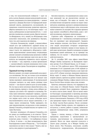 Секреты жизнестойкости 
18 
о том, что психологической стойкости — идет ли 
речь о детях, бывших узниках концлагерей или ком­паниях, 
находящихся на грани разорения, — можно 
научиться. Джордж Валльянт из Гарвардской меди­цинской 
школы, руководитель исследований, по­священных 
психологическому развитию взрослых, 
обратил внимание на то, что некоторые люди — из 
групп, наблюдаемых на протяжении 60 лет, — с воз­растом 
становились сильнее духом. Другие психоло­ги 
обнаружили, что у людей, не обладающих этим 
качеством изначально, оно развивается быстрее, 
чем у тех, кого наделила им природа. 
Согласно большинству теорий, у жизнестойких 
людей есть три особенности: здравый взгляд на 
вещи; убежденность в том, что наша жизнь имеет 
смысл (часто эта уверенность объясняется глубо­кими 
нравственными ценностями); потрясающее 
умение находить нетривиальные решения в любой 
ситуации. Если вам присуще одно или два из этих 
качеств, вы ­наверняка 
оправитесь после неудачи, 
но человек — как, впрочем, и целые организации 
— жизнестойкий в полном понимании этого слова 
обладает всеми тремя. Рассмотрим их подробнее. 
Здравый взгляд на вещи 
Многие думают, что секрет жизненной силы кроет­ся 
в оптимизме. Это так, но только если оптимизм 
сочетается со здравым смыслом и не мешает нам 
трезво оценивать происходящее. В экстремальной 
ситуации смотреть на мир сквозь розовые очки 
опасно — так недолго довести дело до катастрофы. 
На эту мысль меня натолкнул Джим Коллинз, а он, 
в свою очередь, пришел к этому, когда собирал ма­териалы 
для книги «От хорошего к великому. По­чему 
одни компании совершают прорыв, а другие 
нет». Коллинз думал (и, как оказалось, ошибочно), 
что тверже всего стоят на земле и быстрее всего 
восстанавливаются после неудач компании, в ко­торых 
много оптимистов. Чтобы проверить это 
свое предположение, он рассказал о нем адмиралу 
Джиму Стокдейлу, который восемь лет провел в ла­герях 
Вьетнама. 
Коллинз вспоминал: «Я спросил Стокдейла, кто 
не дожил до осво­бождения, 
и он ответил: “Опти­мисты. 
Те, кто говорил, что Рождество мы будем 
встречать дома. А потом — что выберемся отсюда 
к Пасхе. А потом — ко Дню независимости, Дню 
благодарения и снова к Рождеству…” Тут Стокдейл 
наклонился ко мне и тихо сказал: “Знаете, мне ка­жется, 
они умерли от разочарования”». 
Коллинз выяснил, что руководители самых силь­ных 
компаний так же реалистично смотрят на 
вещи, как и Стокдейл. Это вовсе не значит, что 
оптимистичное восприятие жизни не играет ника­кой 
роли; например, вдохнув в деморализованных 
подчиненных веру в собст­венные 
силы, начальник 
может изменить их настрой. Но в трудные времена 
куда важнее способность объективно, даже с нот­кой 
пессимизма, оценивать происходящее. 
Спросите себя: «Правильно ли я понимаю — 
и принимаю ли — положение, в котором нахожусь? 
Как его оценивает моя организация?» Задавать 
такие вопросы полезно, тем более что большин­ство 
людей интуитивно отторгает неприятную 
информацию. Смотреть правде в глаза трудно, по­рой 
даже мучительно. Давайте вспомним историю 
выживания одной компании: на ее примере мы 
поймем, что это значит — объективно оценивать 
дейст­вительность. 
До 11 сентября 2001 года офисы инвестбанка 
Morgan Stanley находились во Всемирном торго­вом 
центре. В его Южной башне, на 22 этажах — 
с 43-го по 74-й, работало около 2700 сотрудников 
компании. В тот страшный день в 8:46 первый са­молет 
врезался в Северную башню, и уже через ми­нуту, 
в 8:47, в банке началась эвакуация персонала. 
Когда через 15 минут в Южную башню врезался 
второй самолет, причем на уровне этажей, принад­лежавших 
Morgan Stanley, в офисе никого почти не 
было. В итоге банк потерял лишь семь человек. 
Конечно, компании повезло, что террористы на­чали 
атаку не с Южной башни. Cantor Fitzgerald, 
помещения которой были разрушены первыми, 
не могла спасти своих людей. Тем не менее имен­но 
благодаря хладнокровию и трезвому реализму 
руководителей Morgan Stanley удалось воспользо­ваться 
этим везением. Однажды, в 1993 году, в ВТЦ 
уже прогремел взрыв: тогда шесть человек погиб­ли, 
более тысячи были ранены. После случивше­гося 
в Morgan Stanley поняли, что террористы не 
отступятся, а значит, работа в здании, символизи­рующем 
коммерческую мощь США, сопряжена 
с риском. 
Придя к такому выводу, в банке запустили 
программу подготовки к чрезвычайным си­туациям, 
рассчитанную на сотрудников всех 
уровней. Мало где люди серьезно относятся к 
такого рода учениям, но в Morgan Stanley все 
было иначе. Рик Рескорла, начальник службы 
безопасности подразделения, обслуживавшего 
 