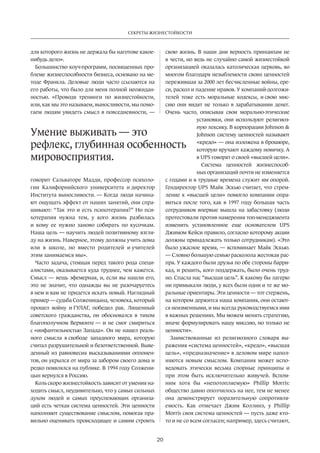 Секреты жизнестойкости 
Умение выживать — это 
рефлекс, глубинная особенность 
мировосприятия. 
20 
для которого жизнь не держала бы наготове какое- 
нибудь дело». 
Большинство коуч-программ, посвященных про­блеме 
жизнеспособности бизнеса, основано на ме­тоде 
Франкла. Деловые люди часто ссылаются на 
его работы, что было для меня полной неожидан­ностью. 
«Проводя тренинги по жизнестойкости, 
или, как мы это называем, выносливости, мы помо­гаем 
людям увидеть смысл в повсе­дневности, 
— 
говорит Сальваторе Мадди, профессор психоло­гии 
Калифорнийского университета и директор 
Института выносливости. — Когда люди начина­ют 
ощущать эффект от наших занятий, они спра­шивают: 
“Так это и есть психотерапия?” Но пси­хотерапия 
нужна тем, у кого жизнь разбилась 
и кому ее нужно заново собирать по кусочкам. 
Наша цель — научить людей позитивному взгля­ду 
на жизнь. Наверное, этому должны учить дома 
или в школе, но вместо родителей и учителей 
этим занимаемся мы». 
Часто задача, стоящая перед такого рода специ­алистами, 
оказывается куда труднее, чем кажется. 
Смысл — вещь эфемерная, и, если вы нашли его, 
это не значит, что однажды вы не разочаруетесь 
в нем и вам не придется искать новый. Наглядный 
пример — судьба Солженицына, человека, который 
прошел войну и ГУЛАГ, победил рак. Лишенный 
совет­ского 
гражданства, он обосновался в тихом 
благополучном Вермонте — и не смог смириться 
с «инфантильностью Запада». Он не нашел реаль­ного 
смысла в свободе западного мира, которую 
считал разрушительной и безответственной. Выве­денный 
из равновесия высказываниями оппонен­тов, 
он укрылся от мира за забором своего дома и 
редко появлялся на публике. В 1994 году Солжени­цын 
вернулся в Россию. 
Коль скоро жизнестойкость зависит от умения на­ходить 
смысл, неудивительно, что у самых сильных­духом 
людей и самых преуспевающих организа­ций 
есть четкая система ценностей. Эти ценности 
наполняют существование смыслом, помогая пра­вильно 
оценивать происходящее и самим строить 
свою жизнь. В наши дни верность принципам не 
в чести, но ведь не случайно самой жизнестойкой 
организацией оказалась католическая церковь, во 
многом благодаря незыблемости своих ценнос­тей 
пережившая за 2000 лет бесчисленные вой­ны, 
ере­си, 
раскол и падение нравов. У компаний-долгожи­телей 
тоже есть моральные кодексы, и свою мис­сию 
они видят не только в зарабатывании денег. 
Очень часто, описывая свои морально-этические 
установки, они используют религиоз­ную 
лексику. В корпорации Johnson  
Johnson систему ценностей называют 
«кредо» — она изложена в брошюре, 
которую вручают каждому новичку. А 
в UPS говорят о своей «высшей цели». 
Система ценностей жизнеспособ­ных 
организаций почти не изменяется 
с годами и в трудные времена служит им опорой. 
Гендиректор UPS Майк Эскью считает, что стрем­ление 
к «высшей цели» помогло компании опра­виться 
после того, как в 1997 году большая часть 
сотрудников впервые вышла на забастовку (люди 
протестовали против намерения топ-менеджмента 
изменить установленное еще основателем UPS 
Джимом Кейси правило, согласно которому акции 
должны принадлежать только сотрудникам). «Это 
было ужасное время, — вспоминает Майк Эскью. 
— Словно большую семью­расколола 
жестокая рас­пря. 
У каждого были друзья по обе стороны барри­кад, 
и решить, кого поддержать, было очень труд­но. 
Спасла нас “высшая цель”. К какому бы лагерю 
ни примыкали люди, у всех были одни и те же мо­ральные 
ориентиры. Эти ценности — тот стержень, 
на котором держится наша компания, они остают­ся 
неизменными, и мы всегда руководствуемся ими 
в важных решениях. Мы можем менять стратегию, 
иначе формулировать нашу миссию, но только не 
ценности». 
Заимствованные из религиозного словаря вы­ражения 
«система ценностей», «кредо», «высшая 
цель», «предназначение» в деловом мире напол­няются 
новым смыслом. Компания может испо­ведовать 
этически весьма спорные принципы и 
при этом быть исключительно живучей. Вспом­ним 
хотя бы «непотопляемую» Phillip Morris: 
общество давно ополчилось на нее, тем не менее 
она демонстрирует поразительную сопротивля­емость. 
Как отмечает Джим Коллинз, у Phillip 
Morris своя система ценностей — пусть даже кто- 
то и не со всем согласен; например, здесь считают, 
 