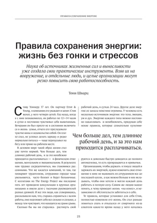 Правила сохранения энергии 
Правила сохранения энергии: 
жизнь без гонки и стрессов 
Наука об источниках жизненных сил и выносливости 
уже создала свои практические­инструменты. 
Взяв их на 
вооружение, и отдельные люди, и целые организации могут 
резко повысить свою работоспособность. 
Тони Шварц 
Чем больше дел, тем длиннее 
рабочий день, и за это нам 
приходится расплачиваться. 
23 
тиву Уоннеру 37 лет. Он партнер Ernst  
Young, в компании его уважают и ценят. Стив 
женат, у него четверо детей. Год назад, когда 
я с ним познакомился, он работал по 12—14 часов 
в сутки и постоянно чувствовал себя вымотанным. 
Вечерами он был просто не в состоянии включить­ся 
в жизнь семьи, отчего его преследовало 
чувство вины и недо­вольство 
собой. Он пло­хо 
спал, не успевал делать зарядку и редко 
нормально питался — чаще перекусывал на 
бегу или прямо на рабочем месте. 
В деловом мире такой образ жизни стал 
уже почти нормой. Чем больше дел, тем 
длиннее рабочий день, и за это неизбежно 
приходится расплачиваться — в физическом отно­шении, 
ментальном и эмоциональном. В результате 
нам труднее сосредоточиться, мы становимся рас­сеянными. 
Что же касается компаний, то там, где 
поощряют трудоголизм, сотрудники гораздо чаще 
увольняются, часто болеют и берут больничные. 
С коллегами по The Energy Project мы последние 
пять лет проводили консультации в крупных орга­низациях 
и имели дело с тысячами руководителей 
разных уровней. И все эти люди, как сговорившись, 
рассказывали нам, что, стараясь справиться с валом 
работы, они подгоняют себя все сильнее и сильнее, а 
между тем чувствуют, что находятся на грани срыва. 
Сколько бы вы ни старались растянуть свой 
рабочий­день, 
в сутках 24 часа. Другое дело энер­гия: 
ее запасы поистине огромны. У человека есть 
несколько источников энергии: это тело, эмоции, 
ум и дух. Энергию каждого типа можно постоян­но 
накапливать и возобновлять, придумав себе 
некие правила, которые сознательно культиви­руются 
и довольно быстро доводятся до полного 
автоматизма, то есть превращаются в привычки. 
Организациям, чтобы держать в тонусе людей и 
заряжать их энергией, нужно изменить свое отно­шение 
к ним: не выжимать из сотрудников все до 
последней капли, а как можно больше в них вкла­дывать, 
чтобы они хотели и могли каждый день 
работать в полную силу. Самим же людям важно 
понять, к чему приводит жизнь «на износ», и не­зависимо 
от обстоя­тельств 
заботиться о себе. 
Те правила, которые установил для себя Стив, 
полностью изменили его жизнь. Он стал раньше 
ложиться спать и отказался от спиртного: из-за 
алкоголя какое-то время назад у него начались 
С 
 