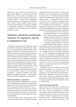 Правила сохранения энергии 
Уровень энергии напрямую 
зависит от зарядки, диеты 
и здорового сна. 
24 
проблемы со сном. Теперь он просыпается бод­рым 
и делает зарядку — и так почти каждое утро. 
Меньше чем за два месяца он сбросил почти 
семь килограммов. После утренней разминки он 
завт­ракает 
вместе с семьей. Стив по-прежнему 
подолгу работает, но он научился рассчитывать 
силы. Теперь он делает перерыв на обед, старает­ся 
утром и днем выходить на прогулку. Вечером 
он возвращается домой не таким вымотанным, 
как раньше, и у него остаются силы на общение 
с детьми и с женой. 
Подобные нехитрые правила изменяют и жизнь 
организаций. Сотрудники Wachovia Bank прош­ли 
у нас новый курс управления энергией. После 
окончания занятий мы сравнили результаты их 
работы с результатами работы людей из контроль­ной 
группы. И по целому ряду показателей, в част­ности 
по объему выданных кредитов, они обошли 
коллег. Кроме того, по их словам, им теперь гораз­до 
легче взаимодействовать с клиентами и вообще 
работать стало гораздо интереснее. Далее мы пого­ворим 
об этом исследовании поподробнее. А еще я 
расскажу, как руководители могут повышать свою 
работоспособность и восстанавливать силы — то 
есть о том, как решает проблему работоспособнос­ти 
The Energy Project. Замечу, что мы используем, 
расширяем и углубляем некоторые идеи моего 
бывшего партнера Джима Лоера — идеи, которые 
родились во время его работы со спортсменами. 
Работоспособность и результат 
Крупные организации в большин­стве 
своем забо­тятся 
о повышении квалификации сотрудников и 
выделяют на это деньги. Но мало где людям помо­гают 
поддерживать работоспособность и силы — 
считается, что они есть и так. На самом же деле, 
чем больше энергии, тем больше человек успевает 
сделать за меньший срок и при этом — всегда хоро­шо. 
Это подтверждает наш опыт обучения сотруд­ников 
Wachovia. 
В начале 2006 года мы провели курс, посвя­щенный 
методикам подпитки энергией. Нашими 
слушателями были 106 человек из 12 филиалов 
Wachovia с юга Нью-Джерси. Курс мы разбили 
на четыре блока: по четырем основным видам 
энергии. Служащие банка проходили его тоже в 
четыре захода — с интервалом в месяц. В груп­пах 
было по 20—25 человек, от руководителей 
высшего звена до менеджеров начального уров­ня. 
В перерывах между тренингами к каждому 
участ­нику 
мы приставили коллегу, который дол­жен 
был поддерживать его в это время. Исполь­зуя 
параметры оценки работы, принятые в Wachovia, 
мы сравнивали работу своих учеников с 
контрольной группой — не участвовавши­ми 
в наших занятиях сотрудниками бли­жайших 
филиалов банка. Для большей 
надежнос­ти 
мы отслеживали изменения 
по нескольким параметрам, соотнося их 
с данными за предыдущий год. Одним из 
параметров был рост доходов от трех ви­дов 
займов, выданных сотрудником. По нему за 
первые три месяца нашего исследования участни­ки 
тренингов обогнали контрольную группу на 
13%, а по росту доходов с депозитов и того боль­ше 
— на 20%. Каждый месяц цифры роста были 
разными, но, за редкими исключения­ми, 
наши 
слушатели существенно опережали контрольную 
группу на протяжении всего года после оконча­ния 
курса. Конечно, их трудовые достижения объ­ясняются 
не только тем, что они посещали тре­нинги, 
но для нас очень важна была устойчивость 
высоких показателей. 
На вопрос, как на них повлияли занятия, 68% 
слушателей ответили, что улучшились их отно­шения 
с клиентами, еще больше человек, 71%, 
утверждали, что теперь работают гораздо произ­водительнее. 
Примерно то же самое о «послед­ст­виях 
» нашего курса в свое время нам говорили 
руководители других крупных компаний — Ernst 
 Young, Sony, Deutsche Bank, Nokia, ING Direct, 
Ford, MasterCard. 
Тело: физическая энергия 
Прежде всего мы делаем упор на физическую 
энергию — именно с этого начинается наш курс. 
Все знают, что из-за неправильного питания, 
хронического недосыпа, недостатка отдыха и фи­зической 
нагрузки у человека истощается запас 
энергии. Это плохо отражается на его способнос­ти 
владеть собой и концентрироваться. Тем не 
менее, мало кто сознательно прививает себе 
 