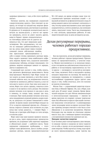 Правила сохранения энергии 
Делая регулярные перерывы, 
25 
здоровые привычки — мол, и без этого проблем 
хватает. 
Начиная занятия, мы подвергаем слушателей 
«энергетическому аудиту». Они отвечают на во­просы, 
по четыре на каждый вид энергии: физи­ческую, 
эмоциональную, умственную и духовную. 
В среднем из 16 вопросов положительно они от­вечали 
на восемь-десять: у кого-то нет време­ни 
завтракать, кто-то не умеет хвалить других, 
кому-то бывает трудно сосредоточиться 
на чем-нибудь одном или не удается за­ниматься 
тем, что дает моральное удов­летворение. 
Мы догадываемся, что все 
это не повышает работоспособность, и 
все же, когда люди видят перед глазами 
длинный список собственных ошибок, 
они пристальнее присматриваются к 
себе и скорее готовы принимать срочные меры. 
Наш «аудит» выявляет зоны наибольшего дефи­цита 
энергии. Кроме того, слушатели заполняют 
специальные таблицы, которые показывают, что 
уровень энергии напрямую зависит от зарядки, 
диеты и здорового сна. 
Следующий шаг состоит в том, чтобы понять, 
как увеличить физическую выносливость. Когда 
вице-президент Wachovia Гэри Фаро только на­чал 
ходить на наши тренинги, у него был значи­тельный 
избыток веса, он неправильно питался, 
спортом не занимался, работал подолгу, а спал по 
пять-шесть часов в сутки. Еще пока шли наши за­нятия, 
Фаро стал делать зарядку, ложиться спать 
в одно и то же время и спать дольше. Он изменил 
режим питания: если прежде ел два раза в день 
и помногу, то теперь чаще, каждые три часа, 
и меньше. При таком режиме питания легко весь 
день поддерживать нужный уровень сахара в кро­ви, 
не допускать его резких повышений и пони­жений. 
За время наших занятий Фаро похудел на 
23 кг и ощутил огромный прилив сил. «Раньше я 
всегда старался сложные дела оставлять на утро, 
когда мне лучше думается, — говорит Фаро. — 
Теперь же я чувствую себя бодро и в пять вечера, 
и в восемь утра». 
Фаро завел еще одно важное правило: несколь­ко 
раз в день, через определенные промежутки 
времени, он устраивает себе короткие перерывы 
и обязательно уходит с рабочего места. Такие 
переменки совершенно необходимы — этого 
требует наша физиология. Дело в особых ультра­дианных 
ритмах, циклах продолжительностью 
90—120 минут, во время которых наше тело по­следовательно 
проходит несколько стадий — от 
высокой активности до физиологического спада. К 
концу каждого цикла тело начинает «сигналить» о 
том, что ему нужно восстановить силы: нам трудно 
сосредоточиться, хочется размяться, мы начинаем 
зевать, подступает голод. Часто мы отмахиваемся 
от этих сигналов, продолжаем работать. И наш 
энергетический запас за день истощается до дна. 
человек работает гораздо 
продуктивнее. 
Как мы выяснили, делая регулярные перерывы, 
человек работает гораздо продуктивнее. Причем 
важна не продолжительность, а качество отды­ха. 
Можно восстановиться и за несколько минут, 
если в это время вы действительно отвлечетесь от 
работы и по-настоящему переключитесь на что- 
то другое — поговорите с коллегой на посторон­ние 
темы, включите iPod и послушайте музыку, 
походите вверх-вниз по лестнице. Во многих ор­ганизациях 
перерывы не поощряются, а самым 
честолюбивым «ударникам труда» претит сама 
мысль о том, чтобы отвлечься, хотя это полезно 
во многих отношениях. 
Мэтью Лэнг — управляющий директор отделе­ния 
Sony в Южной Африке. Он, как и Фаро, каж­дый 
день 20 минут ходит пешком. Кроме физи­ческой 
нагрузки это дает Мэтью эмоциональную 
и интеллектуальную передышку — именно во 
время прогулок его озаряют лучшие творческие 
идеи. Все объясняется просто: при ходьбе логичес­кое 
мышление «отключается» и доминирующее 
левое полушарие мозга на время «уступает браз­ды 
» правому, которое отвечает в том числе за во­ображение 
и за целостное восприятие. Именно 
благодаря ему мы видим не отдельные деревья 
вместо леса, как с помощью правого полушария, 
а восприни­маем 
множество деревьев как лес. 
Эмоции: качество энергии 
Если человек умеет контролировать свои эмоции, 
то никакие трения и нагрузки не могут вывести 
его из себя, а значит, он не растрачивает попусту 
свою энергию. Чтобы научиться этому, надо преж­де 
всего проанализировать, какие чувства мы 
 
