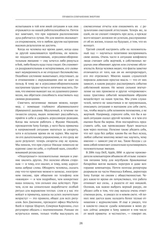 Правила сохранения энергии 
26 
испытываем­в 
той или иной ситуации и как они 
отражаются на нашей работоспособности. Почти 
все замечают, что при хорошем расположении 
духа работается лучше. Но для многих оказывает­ся 
откровением, что в любом другом настроении 
высоких результатов не достичь. 
Когда на человека все время давят, когда одна 
за другой наваливаются проблемы, он неволь­но 
поддается негативным, агрессивно-оборони­тельным 
эмоциям — ему хочется либо ринуться 
в бой, либо бежать куда глаза глядят. Он становит­ся 
разд­ражительным 
и нетерпеливым, его сковы­вает 
неуверенность и не отпускает беспокойство. 
Подобное состояние выматывает, опустошает, да 
и отношениям с окружающими оно не идет на 
пользу. К тому же в агрессивно-оборонительном 
настроении трудно четко и логично мыслить. По­няв, 
что именно выводит нас из душевного равно­весия, 
мы обретаем способность властвовать над 
своими реакциями. 
Смягчить негативные эмоции мож­но, 
напри­мер, 
с помощью глубокого абдоминального 
(брюшного)­дыхания. 
Медленный, в течение пя­ти- 
шести секунд, выдох позволяет расслабиться, 
прийти в себя и сдержать агрессивную реакцию. 
Когда мы начали работать с Фудзио Нисидой, 
президентом Sony Europe, у него была привычка 
в нап­ряженной 
ситуации хвататься за сигарету, 
хотя в остальное время он не курил. Мы научи­ли 
его дыхательному упражнению, и это сразу же 
дало результат: теперь сигареты ему не нужны. 
Мы поняли, что при стрессе Нисиде помогало не 
курение само по себе, а глубокий вдох, способ­ст­вовавший 
релаксации. 
«Подогревает» положительные эмоции и уме­ние 
хвалить других. Это полезно обеим сторо­нам 
— и тому, кто хвалит, и тому, кому адресо­ваны 
добрые слова. Ободрить человека, сказать 
ему что-то приятное можно в записке, электрон­ном 
письме, при общении по телефону или 
«вживую» — и чем подробнее, чем конкретнее 
ваша похвала, тем сильнее она действует. При­чем, 
если вы сознательно выработаете особый 
ритуал для выражения теп­лых 
слов и у вас это 
войдет в привычку,­шансы 
на успех значительно 
возрас­тут 
— это правило, общее для всех риту­алов. 
Бен Дженкинс, президент офиса Wachovia 
Bank в городе Шарлот, Северная Каролина, стал 
регулярно обедать с подчиненными. Раньше он 
встречался ними, только чтобы выслушать их 
ежемесячные отчеты или ознакомить их с ре­зультатами 
ежегодной аттестации. Теперь же, за 
едой, он не спешит говорить про дела, а прежде 
всего воздает должное их успехам, расспрашива­ет 
об их жизни, планах на будущее, о том, что их 
волнует. 
Третий способ настроить себя на положитель­ный 
лад — научиться­позитивно 
воспринимать 
свою жизнь. Очень часто в ситуации конфликта 
люди считают себя жертвой, в собственных не­удачах 
они обвиняют других или стечение обсто­ятельств. 
Когда человек видит, что факты заметно 
отличаются от того, как он их интерпретирует, 
его это отрезвляет. Многих наших слушателей 
поразила довольно простая мысль — что от них 
зависит, в каком ракурсе рассматривать события 
собственной жизни. Не менее сильное впечат­ление 
на них произвело и другое «откровение»: 
наша трактовка событий мощнейшим обра­зом 
воздействует на наши чувства. Мы учим слуша­телей, 
ничего не замалчивая и не преуменьшая, 
описывать ситуацию в выгодном для себя свете, 
так, чтобы видеть себя хозяином положения, а не 
жертвой. Например, спросите себя, что бы в ва­шей 
ситуации сказал другой человек и в чем его 
оценки были бы верны. Или постарайтесь пред­ставить 
себе, как происшедшее будет видеться 
вам через полгода. Полезно также убедить себя, 
что нет худа без добра:­каким 
бы ни был исход, 
любое событие многому может вас научить, чему 
именно — зависит уже от вас. Такие беседы с са­мим 
собой помогают сознательно культивировать 
положительные эмоции. 
В 2006 году Dell, Apple, IBM и другие произво­дители 
компьютеров объявили об отзыве элемен­тов 
питания Sony для ноутбуков: бракованные 
батарейки могли вызвать перегрев и даже воз­горание 
компьютера. Почти полгода репортеры 
разрывали на части Николаса Бэбина, директора 
Sony Europe по связям с общественностью. Че­рез 
какое-то время он почувствовал, что работа 
отнимает все силы, а радости от нее никакой. 
Осознав, как важно выбрать верный ракурс, он 
убедил себя в том, что ему выпала очень ответ­ственная 
роль, и увидел ее в новом свете. «Я по­нял: 
мне дается шанс наладить более тесные от­ношения 
с журналистами. И еще я увидел, что 
в каком-то смысле судьба компании в моих ру­ках: 
сейчас доверие к Sony зависит в том числе 
от моей прямоты и честности», — говорит он. 
 