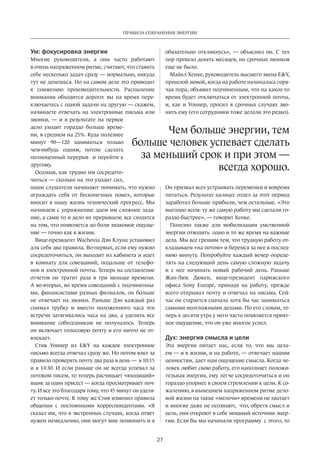 Правила сохранения энергии 
больше человек успевает сделать 
за меньший срок и при этом — 
27 
Ум: фокусировка энергии 
Многие руководители, а они часто работают 
в очень напряженном ритме, считают, что ставить 
себе несколько задач сразу — нормально, никуда 
тут не денешься. Но на самом деле это приводит 
к снижению производительности. Распыление 
внимания обходится дорого: вы на время пере­ключаетесь 
с одной задачи на другую — скажем, 
начинаете отвечать на электронные письма или 
звонки, — и в результате на первое 
дело уходит гораздо больше време­ни, 
в среднем на 25%. Куда полезнее 
минут 90—120 заниматься только 
чем-нибудь одним, потом сделать 
полноценный перерыв и перейти к 
другому. 
Осознав, как трудно им сосредото­читься 
— сколько на это уходит сил, 
наши слушатели начинают понимать, что нужно 
ограждать себя от бесконечных помех, которые 
вносит в нашу жизнь технический прогресс. Мы 
начинаем с упражнения: даем им сложное зада­ние, 
а сами то и дело их прерываем; все сходятся 
на том, что появляется до боли знакомое ощуще­ние 
— точно как в жизни. 
Вице-президент Wachovia Дэн Клуна установил 
для себя два правила. Во-первых, если ему нужно 
сосредоточиться, он выходит из кабинета и идет 
в комнату для совещаний, подальше от телефо­нов 
и электронной почты. Теперь на составление 
отчетов он тратит раза в три меньше времени. 
А во-вторых, во время совещаний с подчиненны­ми, 
финансистами разных филиалов, он больше 
не отвечает на звонки. Раньше Дэн каждый раз 
снимал трубку и вместо положенного часа эти 
встречи затягивались часа на два, а уделить все 
внимание собеседникам не получалось. Теперь 
он включает голосовую почту и его ничто не от­влекает. 
Стив Уоннер из EY на каждое электронное 
письмо всегда отвечал сразу же. Но потом взял за 
правило проверять почту два раза в день — в 10:15 
и в 14:30. И если раньше он не всегда успевал за 
потоком писем, то теперь расчищает «входящий» 
ящик за один присест — когда просматривает поч­ту. 
И все это благодаря тому, что 45 минут он уделя­ет 
только почте. К тому же Стив изменил правила 
общения с постоянными коррес­пондентами. 
«Я 
сказал им, что в экстренных случаях, когда ответ 
нужен немедленно, они могут мне позвонить и я 
обязательно откликнусь», — объяснил он. С тех 
пор прошло девять месяцев, но срочных звонков 
еще не было. 
Майкл Хенке, руководитель выс­шего 
звена EY, 
прошлой зимой, когда на работе начиналась горя­чая 
пора, объявил подчиненным, что на какое-то 
время будет отключаться от электронной почты, 
и, как и Уоннер, просил в срочных случаях зво­нить 
ему (его сотрудники тоже делали это редко). 
Чем больше энергии, тем 
всегда хорошо. 
Он призвал всех устраивать переменки и вовремя 
питаться. Результат налицо: отдел за этот период 
заработал больше прибыли, чем остальные. «Это 
выгодно всем: ту же самую работу мы сделали го­раздо 
быстрее», — говорит Хенке. 
Полезно также для мобилиза­ции 
умственной 
энергии отводить одно и то же время на важные 
дела. Мы все грешим тем, что трудную работу от­кладываем 
«на потом» и беремся за нее в послед­нюю 
минуту. Попробуйте каждый вечер опреде­лять 
на следующий день самую сложную задачу 
и с нее начинать новый рабочий день. Раньше 
Жан-Люк Дюкен, вице-президент парижского 
офиса Sony Europe, приходя на работу, прежде 
всего открывал почту и отвечал на письма. Сей­час 
он старается сначала хотя бы час заниматься 
самыми неотложными делами. По его словам, те­перь 
к десяти утра у него часто появляется прият­ное 
ощущение, что он уже многое успел. 
Дух: энергия смысла и цели 
Эта энергия питает нас, если то, что мы дела­ем 
— и в жизни, и на работе, — отвечает нашим 
ценнос­тям, 
дает нам ощущение смысла. Когда че­ловек 
любит свою работу, его наполняет положи­тельная 
энергия, ему легче сосредоточиться и он 
гораздо упорнее в своем стремлении к цели. К со­жалению, 
в нынешнем напряженном ритме дело­вой 
жизни на такие «мелочи» времени не хватает 
и многие даже не осознают, что, обретя смысл и 
цель, они откроют в себе мощный источник энер­гии. 
Если бы мы начинали программу с этого, то 
 