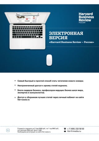 ЭЛЕКТРОННАЯ 
ВЕРСИЯ 
«Harvard Business Review — Россия» 
Самый быстрый и простой способ стать читателем нового номера; 
Неограниченный доступ к архиву статей журнала; 
Блоги лидеров бизнеса, профессоров ведущих бизнес-школ мира, 
экспертов и консультантов; 
Доступ к сборникам лучших статей через личный кабинет на сайте 
hbr-russia.ru 
ОФОРМИТЬ СЕЙЧАС   
Стоимость подписки на 2 года 9499 руб., на 1 год 6962 руб., 
на 6 месяцев 3894 руб. Цена с НДС. 
Необходима регистрация на сайте hbr-russia.ru 
+ 7 (495) 232 58 00 
hbr@imedia.ru 
 