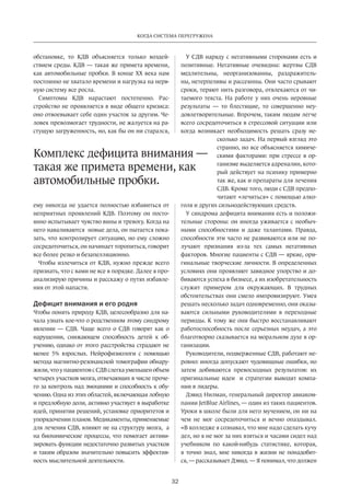 Когда система перегружена 
дефицита внимания — 
такая же примета времени, как 
автомобильные пробки. 
32 
обстановке, то КДВ объясняется только воздей­ствием 
среды. КДВ — такая же примета времени, 
как автомобильные пробки. В конце XX века нам 
постоянно не хватало времени и нагрузка на нерв­ную 
систему все росла. 
Симптомы КДВ нарастают постепенно. Рас­стройство 
не проявляется в виде общего кризиса: 
оно отвоевывает себе один участок за другим. Че­ловек 
превозмогает трудности, не жалуется на ра­стущую 
загруженность, но, как бы он ни старался, 
ему никогда не удается полностью избавиться от 
неприятных проявлений КДВ. Поэтому он посто­янно 
испытывает чувство вины и тревогу. Когда на 
него наваливаются новые дела, он пытается пока­зать, 
что контролирует ситуацию, но ему сложно 
сосредоточиться, он начинает торопиться, говорит 
все более резко и безапелляционно. 
Чтобы излечиться от КДВ, нужно прежде всего 
признать, что с вами не все в порядке. Далее я про­анализирую 
причины и расскажу о путях избавле­ния 
от этой напасти. 
Дефицит внимания и его родня 
Чтобы понять природу КДВ, целесообразно для на­чала 
узнать кое-что о родственном этому синд­рому 
явлении — СДВ. Чаще всего о СДВ говорят как о 
нарушении, снижающем способность детей к об­учению, 
однако от этого расстройства страдают не 
менее 5% взрослых. Нейрофизиологи с помощью 
метода магнитно-резонансной томографии обнару­жили, 
что у пациентов с СДВ слегка уменьшен объем 
четырех участков мозга, отвечающих в числе проче­го 
за контроль над эмоциями и способность к обу­чению. 
Одна из этих областей, включающая лобную 
и предлобную доли, активно участвует в выработке 
идей, принятии решений, установке приоритетов и 
упорядочении планов. Медикаменты, применяемые 
для лечения СДВ, влияют не на структуру мозга, а 
на биохимические процессы, что помогает активи­зировать 
функции недостаточно развитых участков 
и таким образом значительно повысить эффектив­ность 
мыслительной деятельности. 
У СДВ наряду с негативными сторонами есть и 
позитивные. Негативные очевидны: жертвы СДВ 
медлительны, неорганизованны, раздражитель­ны, 
нетерпеливы и рассеянны. Они часто срывают 
сроки, теряют нить разговора, отвлекаются от чи­таемого 
текста. На работе у них очень неровные 
результаты — то блестящие, то совершенно неу­довлетворительные. 
Впрочем, таким людям легче 
всего сосредоточиться в стрессовой ситуации или 
когда возникает необходимость решать сразу не­сколько 
задач. На первый взгляд это 
странно, но все объясняется химиче­скими 
факторами: при стрессе в ор­ганизме 
выделяется адреналин, кото­рый 
действует на психику примерно 
так же, как и препараты для лечения 
СДВ. Кроме того, люди с СДВ предпо­читают 
«лечиться» с помощью алко­голя 
и других сильнодействующих средств. 
У синдрома дефицита внимания есть и положи­тельные 
стороны: он иногда уживается с необыч­ными 
способностями и даже талантами. Правда, 
способности эти часто не развиваются или не по­лучают 
признания из-за тех самых негативных 
факторов. Многие пациенты с СДВ — яркие, ори­гинальные 
творческие личности. В определенных 
условиях они проявляют завидное упорство и до­биваются 
успеха в бизнесе, а их изобретательность 
служит примером для окружающих. В трудных 
обстоятельствах они смело импровизируют. Умея 
решать несколько задач одновременно, они оказы­ваются 
сильными руководителями в переходные 
периоды. К тому же они быстро восстанавливают 
работоспособность после серьезных неудач, а это 
благотворно сказывается на моральном духе в ор­ганизации. 
Руководители, подверженные СДВ, работают не­ровно: 
иногда допускают чудовищные ошибки, но 
затем добиваются превосходных результатов: их 
оригинальные идеи и стратегии выводят компа­нии 
в лидеры. 
Дэвид Нилман, генеральный директор авиаком­пании 
JetBlue Airlines, — один из таких пациентов. 
Уроки в школе были для него мучением, он ни на 
чем не мог сосредоточиться и вечно опаздывал. 
«В колледже я сознавал, что мне надо сделать кучу 
дел, но я не мог за них взяться и часами сидел над 
учебником по какой-нибудь статистике, которая, 
я точно знал, мне никогда в жизни не понадобит­ся, 
— рассказывает Дэвид. — Я понимал, что должен­Комплекс 
 