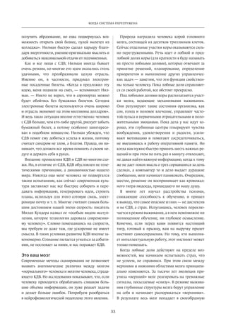 Когда система перегружена 
33 
получить образование, но едва подвернулась воз­можность 
открыть свой бизнес, пулей вылетел из 
колледжа». Нилман быстро сделал карьеру благо­даря 
энергичности, умению оригинально мыслить и 
добиваться максимальной отдачи от подчиненных. 
Как и все люди с СДВ, Нилман иногда бывает 
очень резким, но многие его идеи оказались столь 
удачными, что преобразовали целую отрасль. 
Именно он, в частности, придумал электрон­ные 
посадочные билеты. «Когда я предложил эту 
идею, меня подняли на смех, — вспоминает Нил­ман. 
— Никто не верил, что в аэропортах можно 
будет обойтись без бумажных билетов. Сегодня 
электронные билеты используются очень широко 
и отрасль экономит на этом миллионы долларов». 
И ведь такая ситуация вполне естественна: человек 
с СДВ больше, чем кто-либо другой, рискует забыть 
бумажный билет, а потому особенно заинтересо­ван 
в подобном новшестве. Нилман убежден, что 
СДВ помог ему добиться успеха в жизни, поэтому 
считает синдром не злом, а благом. Правда, он по­нимает, 
что должен все время помнить о своем не­дуге 
и держать себя в руках. 
Внешние проявления КДВ и СДВ во многом схо­жи. 
Но, в отличие от СДВ, КДВ обусловлен не гене­тическими 
причинами, а динамичностью нашего 
мира. Никогда еще мозг человека не подвергался 
таким испытаниям, как сейчас: современная куль­тура 
заставляет нас все быстрее собирать и пере­давать 
информацию, генерировать идеи, строить 
планы, используя для этого сотовую связь, элект­ронную 
почту и т. п. Многие считают самым боль­шим 
достоянием нашей эпохи скорость: писатель 
Милан Кундера назвал ее «особым видом исступ­ления, 
которое технология даровала современно­му 
человеку». Словно помешавшись на скорости, 
мы требуем ее даже там, где ускорение не имеет 
смысла. В таких условиях развитие КДВ вполне за­кономерно. 
Сознание пытается угнаться за событи­ями, 
не поспевает за ними, и нас поражает КДВ. 
Это ваш мозг 
Современные методы сканирования не позволяют 
выявить анатомические различия между мозгом 
«нормального» человека и мозгом человека, страда­ющего 
КДВ. Но исследования показывают, что, если 
человеку приходится обрабатывать слишком боль­шие 
объемы информации, он хуже решает задачи 
и делает больше ошибок. Попробуем разоб­раться 
в нейрофизиологической подоплеке этого явления. 
Природа наградила человека корой головного 
мозга, состоящей из десятков триллионов клеток. 
Сейчас отдельные участки коры оказываются силь­но 
перегруженными. Речь идет о лобной и пред­лобной 
долях коры (для краткости я буду называть 
их просто лобными долями), которые отвечают за 
принятие решений, планирование, определение 
приоритетов и выполнение других управленчес­ких 
задач — заметим, что эти функции свойствен­ны 
только человеку. Пока лобные доли справляют­ся 
со своей работой, все обстоит прекрасно. 
Под лобными долями коры располагаются участ­ки 
мозга, ведающие механизмами выживания. 
Они регулируют такие состояния организма, как 
сон, голод и половое влечение, управляют часто­той 
пульса и первичными отрицательными и поло­жительными 
эмоциями. Пока дела у вас идут хо­рошо, 
эти глубинные центры генерируют чувства 
возбуждения, удовлетворения и радости, усили­вают 
мотивацию и помогают сосредоточиваться, 
не вмешиваясь в работу оперативной памяти. Но 
когда вам нужно быстро принять шесть важных ре­шений 
и при этом по пять раз в минуту отвлекают, 
не давая найти важную информацию, когда к тому 
же не дает покоя мысль о трех сорвавшихся за день 
сделках, а компьютер то и дело выдает дурацкие 
сообщения, мозг начинает паниковать. Очередное, 
шестое, решение он воспринимает как кровожад­ного 
тигра-людоеда, пришедшего по вашу душу. 
Я много лет изучал расстройства психики, 
снижаю­щие 
способность к обучению, и пришел 
к выводу, что самое опасное из них — не дислексия 
и не СДВ, а страх. Испугавшись, человек переклю­чается 
в режим выживания, а в нем невозможно ни 
полноценное обучение, ни глубокое осмысление. 
Конечно, если перед вами появится настоя­щий 
тигр, готовый к прыжку, вам на выручку придет 
инстинкт самосохранения. Но тому, кто выполня­ет 
интеллектуальную работу, этот инстинкт может 
только помешать. 
Когда лобные доли действуют на пределе воз­можностей, 
мы начинаем испытывать страх, что 
не успеем, не справимся. При этом связи между 
верхними и нижними областями мозга принципи­ально 
изменяются. За тысячи лет эволюция при­учила 
«верхний» мозг реагировать на тревожные 
сигналы, посылаемые «снизу». В режиме выжива­ния 
глубинные структуры мозга берут управление 
на себя и начинают распоряжаться «верхними». 
В результате весь мозг попадает в своеобразную 
 