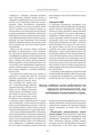 Когда система перегружена 
Когда лобные доли действуют на 
пределе возможностей, мы 
начинаем испытывать страх. 
34 
«ловушку-22»: глубинные структуры восприни­мают 
посылаемые лобными долями сигналы о 
перегрузке и обрабатывают их, как все остальные 
сигналы, то есть примитивно. Они шлют «наверх» 
импульсы страха, беспокойства, раздражения, 
ярости и паники. Эти сигналы отвлекают лобные 
доли от основного дела, заставляя их тратить до­полнительные 
усилия. Поскольку сигналы об угро­зе 
жизни игнорировать невозможно, лобные доли 
зацик­ливаются, 
посылая «вниз» ответные сообще­ния: 
«Предупреждение принято! Пытаюсь решить 
проб­лему, 
но пока безуспешно». Эти послания 
приводят глубинные центры в еще большее смяте­ние, 
и «наверх» идут еще более мощные тревож­ные 
импульсы. 
Между тем все остальные органы мгновенно 
реа­гируют 
на происходящее в мозгу: эндокрин­ная, 
дыхательная, сердечно-сосудистая, мышечная 
и периферийная нервная системы переходят в ре­жим 
повышенной тревоги. Возникает замкнутый 
цикл, и лобные доли теряют работоспособность. 
Тонкие градации, сложные умозаключения и ана­лиз 
уступают место примитивным «черно-белым» 
оценкам. Тщетные попытки мозга сделать больше, 
чем он может, приводят к угасанию способности 
мыслить ясно. 
Это происходит каждый раз, когда человек не 
управляется с множеством своих дел. Отчаянно 
разгребая нарастающие завалы, он принимает 
неверные решения, пытается делать 
хоть что-нибудь. Его главное жела­ние 
— немедленно уладить проблему, 
устранить опасность, чтобы она не по­губила 
его. От гибкости мышления, 
чувства юмора и способности оцени­вать 
новое не остается и следа. Чело­век 
уже не видит проблему в целом, 
он забывает о своих жизненных целях 
и ценностях, теряет изобретательность и способ­ность 
планировать. В такие моменты мы склонны 
винить во всем окружающих, отступать с завоеван­ных 
позиций, зарывать голову в песок и сдаваться 
на милость обступивших нас со всех сторон забот. 
Мы описали крайнюю форму КДВ. В повседнев­ной 
жизни расстройство, как правило, проявляется 
более умеренно, но тем не менее оно существенно 
вредит тем, кто переоценивает свои возможности. 
Мозг каждого человека имеет свои особенности, 
кто-то справляется с подобными стрессами луч­ше, 
кто-то хуже. Но никому не удается полностью 
конт­ролировать 
деятельность собственного «верх­него 
» мозга. 
Укрощение КДВ 
К сожалению, руководители корпораций часто 
воспринимают симптомы КДВ через искажающую 
призму этических представлений. Скажем, если 
человек не успевает разгребать лавину сыплющих­ся 
на него проблем, его считают сотрудником не­способным 
и слабым. Однажды ко мне на прием 
пришел менеджер, который испытывал на работе 
постоянный стресс из-за чрезмерных нагрузок. 
Я предложил ему обсудить ситуацию с его началь­ником. 
Менеджер так и сделал, но в ответ началь­ник 
жестко заявил, что, раз тот не справляется 
с работой, ему следует подумать об увольнении. 
Менеджеру в конце концов пришлось уйти, хотя 
он регулярно добивался очень высоких бизнес-по­казателей 
и был одним из самых талантливых спе­циалистов 
компании. Но ее руководство считало, 
что человек должен выдерживать любую нагрузку, 
а если она ему не по силам, надо искать другую ра­боту. 
В каком-то смысле это было справедливо: на 
новом поприще мой пациент быстро добился успе­ха 
и процветания. 
В состоянии ли мы совладать с разрушительным 
влиянием КДВ? Для борьбы с СДВ зачастую требу­ется 
вмешательство врачей, но в случае с КДВ мож­но 
обойтись без этого. Здесь главное — творчески 
подойти к выстраиванию рабочей среды и поддер­жанию 
собственного эмоционального равновесия 
и физического здоровья. Вот несколько полезных 
советов, основанных на долгом опыте борьбы 
с КДВ. 
Способствуйте распространению положи­тельных 
эмоций. Чтобы справиться с лавиной по­вседневных 
задач, не спешите приобретать самый 
современный электронный планировщик. Есть 
более действенное средство: создайте условия, 
в которых ваш мозг мог бы работать максималь­но 
продуктивно. А для этого нужна спокойная 
 