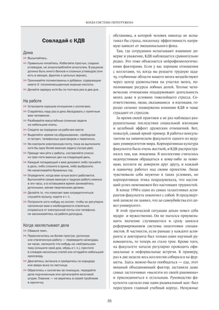 Когда система перегружена 
35 
обстановка­, 
в которой человек никогда не испы­тывал 
бы страха, поскольку эффективность напря­мую 
зависит от эмоционального фона. 
Там, где сотрудники испытывают взаимное до­верие 
и уважение, КДВ наблюдается сравнительно 
редко. Это тоже объясняется нейрофизиологичес­кими 
факторами. Если у вас хорошие отношения 
с коллегами, то, когда вы решаете трудную зада­чу, 
глубинные области вашего мозга воздействуют 
через центр удовольствия на участки мозга, по­полняющие 
ресурсы лобных долей. Теплые чело­веческие 
отношения поддерживают деятельность 
мозга даже в условиях тяжелейшего стресса. Со­ответственно, 
люди, оказавшиеся в изоляции, го­раздо 
сильнее подвержены влиянию КДВ и чаще 
страдают от стрессов. 
За время своей практики я не раз наблюдал раз­рушительные 
последствия социальной изоляции 
и целебный эффект дружеских отношений. Вот, 
пожалуй, самый яркий пример. Я работал консуль­тантом 
на химическом факультете одного из веду­щих 
университетов мира. Корпоративная культура 
факультета была очень жесткой, и КДВ распростра­нялся 
там, как эпидемия. В коллективе считалось 
недопустимым обращаться к кому-либо за помо­щью, 
коллеги не доверяли друг другу, и каждый 
в одиночку работал над своим проектом. Люди 
чувствовали себя неуютно в таких условиях, но 
корпоративная этика подразумевала, что настоя­щий 
успех невозможен без настоящих трудностей. 
В конце 1990-х один из самых талантливых аспи­рантов 
факультета покончил с собой. В предсмерт­ной 
записке он заявил, что до самоубийства его до­вел 
университет. 
В этой трагической ситуации декан повел себя 
мудро и мужественно. Он не пытался приумень­шить 
значение случившегося и сразу занялся 
реформированием системы подготовки специа­листов. 
В частности, если раньше у каждого аспи­ранта 
и докторанта был только один научный ру­ководитель, 
то теперь их стало трое. Кроме того, 
на факультете начали регулярно проводить офи­циальные 
и неформальные встречи. К примеру, 
раз в две недели весь коллектив собирался на фур­шеты. 
Здесь можно было пообщаться — еда, этот 
мощный объединяющий фактор, заставила даже 
самых застенчивых «вылезти из своей раковины» 
и присоединиться к остальным. Руководство фа­культета 
сделало еще один радикальный шаг: был 
перестроен главный учебный корпус. Ненужные 
Совладай с КДВ 
Дома 
 Высыпайтесь. 
 Правильно питайтесь. Избегайте простых, сладких 
углеводов, не злоупотребляйте алкоголем. В рационе 
должно быть много белков и сложных углеводов (они 
есть в овощах, фруктах и цельных зернах). 
 Принимайте поливитамины и добавки, содержащие 
омега-3- полиненасыщенные жирные кислоты. 
 Делайте зарядку хотя бы по полчаса раз в два дня. 
На работе 
 Установите хорошие отношения с коллегами. 
 Старайтесь пару раз в день беседовать с приятным 
вам человеком . 
 Разбивайте масштабные сложные задачи 
на небольшие этапы. 
 Следите за порядком на рабочем месте. 
 Выделяйте «время на обдумывание», свободное 
от встреч, телефонных разговоров и переписки. 
 Не смотрите электронную почту, пока не выполните 
хотя бы одну более важную задачу (лучше две). 
 Прежде чем уйти с работы, составляйте список 
из трех-пяти важных дел на следующий день. 
 Каждый попадающий к вам документ либо пускайте 
в дело, либо сложите в архив, либо выбросите. 
Не накапливайте бумажных гор. 
 Определите, когда вам лучше всего работается. 
Выполняйте самую важную и трудную работу именно 
в эти часы, а в оставшееся время занимайтесь 
рутинными, менее творческими делами. 
 Делайте то, что помогает вам сосредоточиться: 
слушайте музыку, ходите и т. п. 
 Попросите кого-нибудь из коллег, чтобы он регулярно 
напоминал вам о необходимости отвлечься, 
оторваться от электронной почты или телефона; 
не засиживайтесь на работе допоздна. 
Когда захлестывают дела 
 Сбавьте темп. 
 Переключитесь на более простую, рутинную 
или отвлеченную работу — переведите календарь 
на часах, напишите что-нибудь на «нейтральную» 
тему (опишите свой дом, обувь и т. п.), прочтите 
в словаре несколько статей или отгадайте небольшой 
кроссворд. 
 Двигайтесь: встаньте и пройдитесь по коридору 
или вверх-вниз по лестнице. 
 Обратитесь к коллегам за помощью, передайте 
дела подчиненным или организуйте мозговой 
штурм. Главное — не варитесь в своей проблеме 
в одиночку. 
 