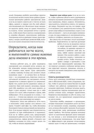 Когда система перегружена 
Определите, когда вам 
работается легче всего, 
и выполняйте самые важные 
дела именно в это время. 
37 
долей. Например, разбейте масштабные проекты 
на несколько мелких этапов, более удобно и рацио­нально 
организуйте рабочее пространство. Даже 
если вы не можете навести уют и чистоту во всем 
офисе, держите в порядке хотя бы свой кабинет 
или письменный стол. Желательно также ежеднев­но 
выделять время, когда не нужно отвлекаться 
на встречи, чтение электронной почты и прочие 
дела, чтобы можно было заняться планированием 
и спокойно обдумать стратегические проблемы. 
Электронная почта в принципе съедает много вре­мени, 
а заодно способствует развитию КДВ, поэто­му 
на нее нужно специально отвести полчаса-час. 
Начиная рабочий день, не дайте водовороту 
электронной или голосовой почты затянуть вас. 
Не позволяйте мелким второстепенным вопро­сам 
отнимать ваше время. Сразу приступайте 
к самому главному. В конце дня составьте список 
важнейших задач — их должно быть не больше 
пяти — на следующий день. Короткие списки во­лей- 
неволей заставляют нас выстраивать систему 
приоритетов и доводить проекты до завершения. 
Кроме того, нужно жестко сдерживать лавину до­кументов. 
Один мой пациент, менеджер, страдав­ший 
СДВ, выработал для себя такое правило: он 
берет в руки документ только один раз и либо 
пускает его в дело, либо отправляет в архив, либо 
выбрасывает. «Я не складываю их в стопки, — по­яснял 
он. — Стопки как сорняки: если начинаешь 
их складывать, они заполоняют все вокруг». 
Определите, когда вам работается легче всего, 
и выполняйте самые важные дела именно в это 
время. Устройте свой офис так, чтобы обстановка 
благоприятствовала продуктивной умственной ра­боте. 
Если музыка помогает вам сосредоточиться, 
слушайте ее (при необходимости в наушниках). 
Если вы не любите думать сидя, предусмотрите 
возможность работать стоя. Тем, кто помогает себе 
сосредоточиться, чиркая ручкой в блокноте или 
барабаня пальцами по столу, следует делать это 
так, чтобы не мешать окружающим. 
Защитите свои лобные доли. Если вы не хоти­те, 
чтобы глубинные области мозга узурпировали 
контроль над вашим сознанием и навязали вам ре­жим 
выживания, сбавьте скорость. Остановитесь, 
прислушайтесь, попытайтесь понять, что происхо­дит 
вокруг. Подумайте над тем, что говорят люди 
и что вызывает у вас замешательство и панику. По­ручите 
кому-нибудь из подчиненных следить за ва­шим 
состоянием — пусть он регулярно напомина­ет 
вам, что пора отор­ваться 
от электронной почты, 
отойти от телефона, закончить на сегодня дела. 
Вот советы тем, кто чувствует, что его засасывают 
проблемы. Переключитесь на простую рутинную 
работу. Если вы не решаетесь взяться 
за новый крупный проект, опишите 
что-нибудь, не имеющее никакого от­ношения 
к проблеме: свой дом, ма­шину, 
любой хорошо знакомый вам 
предмет. Или начните работу с само­го 
простого, скажем, с написания за­головка 
отчета. Чтобы отвлечься, от­кройте 
словарь и прочитайте в нем 
пару статей или поразгадывайте кроссворд. Все 
это помогает успокоить глубинные центры мозга: 
они перестают посылать тревожные сигналы, и 
контроль над вашим поведением снова переходит 
к лобным долям. 
Советы руководителям 
Очень часто компании способствуют возникнове­нию 
и обострению КДВ у своих сотрудников, тре­буя, 
чтобы те думали как можно быстрее (в ущерб 
глубине) или работали одновременно над нес­колькими 
проектами. Особенно печально видеть, 
как руководство, поручая подчиненным сразу не­сколько 
сложных задач, поощряет трудоголиков, 
безропотно взваливающих на себя эту ношу, и на­казывает 
тех, кто предпочитает сосредоточиться 
на чем-то одном. 
Серьезную ошибку совершают и организации, 
которые вынуждают сотрудников делать все боль­ше 
дел меньшими силами, например, сокращают 
штат, оставляя объем работ прежним. В долгосроч­ной 
перспективе такие организации неизбежно 
теряют прибыль. Чем больше времени менеджер 
тратит на выполнение функций своего помощни­ка, 
чем меньше у него возможностей делегиро­вать 
полномочия подчиненным, тем ниже будет 
его эффективность при решении по-настоящему 
важных задач. К тому же организации, в которых 
 
