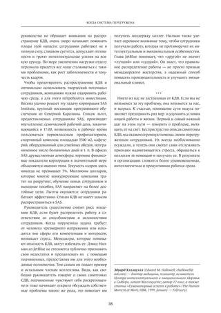 Когда система перегружена 
38 
руководство­не 
обращает внимания на распро­странение 
КДВ, очень скоро начинают пожинать 
плоды этой напасти: сотрудники работают не в 
полную силу, слишком суетятся, допускают оплош­ности 
и тратят интеллектуальные усилия на вся­кую 
ерунду. По мере увеличения нагрузки отделу 
персонала придется все чаще сталкиваться с таки­ми 
проблемами, как рост заболеваемости и теку­честь 
кадров. 
Чтобы предотвратить распространение КДВ и 
оптимально использовать творческий потенциал 
сотрудников, компаниям нужно оздоровить рабо­чую 
среду, а для этого потребуются инвестиции. 
Весьма удачно решает эту задачу корпорация SAS 
Institute, крупный поставщик программного обе­спечения 
из Северной Каролины. Список льгот, 
предоставляемых сотрудникам SAS, производит 
впечатление: семичасовой рабочий день, заканчи­вающийся 
в 17.00, возможность в рабочее время 
пользоваться первоклассным профилакторием, 
спортивный комплекс площадью 3500 м2, кафете­рий, 
оборудованный для семейных обедов, неогра­ниченное 
число больничных дней и т. п. В офисах 
SAS дружественная атмосфера: хорошие финансо­вые 
показатели корпорации в значительной мере 
объясняются именно этим. Текучесть кадров здесь 
никогда не превышает 5%. Миллионы долларов, 
которые многие конкурирующие компании тра­тят 
на рекрутинг, обучение новых сотрудников и 
выходные пособия, SAS направляет на более дос­тойные 
цели. Льготы окупаются: сотрудники ра­ботают 
эффективно. Стихия КДВ не имеет шансов 
распространиться в SAS. 
Руководитель существенно снизит риск эпиде­мии 
КДВ, если будет распределять работу в со­ответствии 
со способностями и склонностями 
сотрудников. Когда порученная задача требует 
от человека чрезмерного напряжения или нахо­дится 
вне сферы его компетенции и интересов, 
возникает­стресс. 
Менеджеры, которые понима­ют 
опасность КДВ, могут избежать ее. Дэвид Нил­ман 
из JetBlue не стесняется публично признавать 
свои недостатки и преодолевать их с помощью 
подчиненных, предоставляя им для этого необхо­димые 
полномочия. Тем самым он подает пример 
и остальным членам коллектива. Видя, как сво­бодно 
руководитель говорит о своих симптомах 
СДВ, подчиненные чувствуют себя раскрепощен­но 
и тоже начинают открыто обсуждать собствен­ные 
проблемы такого же рода, это помогает им 
получить поддержку коллег. Нилман также уде­ляет 
огромное внимание тому, чтобы сотрудники 
получали работу, которая не противоречит их ин­теллектуальным 
и эмоциональным особенностям. 
Глава JetBlue понимает, что «другой» не значит 
«лучший» или «худший». Он знает, что правиль­ное 
распределение работы — не просто признак 
менеджерского мастерства, а надежный способ 
повысить производительность и улучшить эмоци­ональный 
климат. 
• • • 
Никто из нас не застрахован от КДВ. Если мы не 
возьмемся за эту проблему, она возьмется за нас, 
и всерьез. К счастью, понимание сути недуга по­зволяет 
предпринять ряд мер и улучшить условия 
нашей работы и жизни. Первый и самый важный 
шаг на этом пути — говорить о проблеме, выта­щить 
ее на свет. Беспристрастно описав симптомы 
КДВ, мы окажем огромную помощь своим перегру­женным 
сотрудникам. Их всегда необоснованно 
осуждали, а теперь они смогут сами отслеживать 
признаки надвигающегося стресса, обращаться к 
коллегам за помощью и получать ее. В результате 
в организациях сложится более уравновешенная, 
интеллигентная и продуктивная рабочая среда. 
Эду­ард 
Хэл­ло­у­элл 
(Edward M. Hallowell; ehallowell@ 
aol.com) — док­тор 
ме­ди­ци­ны, 
пси­хи­атр, 
ос­но­ва­тель 
Цен­т­ра 
ин­тел­лек­ту­аль­но­го 
и эмо­ци­о­наль­но­го 
здо­ро­вья 
в Сад­бе­ри, 
штат Мас­са­чу­сетс; 
ав­тор 
12 книг, а так­же 
ста­тьи 
«Гу­ма­ни­тар­ный 
ас­пект 
в ра­бо­те 
» (The Human 
Moment at Work, HBR, 1999, January — February). 
 