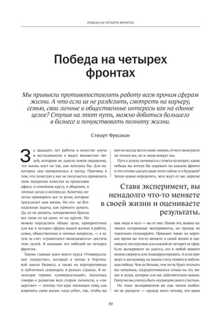 Победа на четырех фронтах 
Победа на четырех 
фронтах 
Мы привыкли противопоставлять работу всем прочим сферам 
жизни. А что если их не разделять, смотреть на карьеру, 
семью, свои личные и общественные интересы как на единое 
целое? Ступив на этот путь, можно добиться большего 
в бизнесе и почувствовать полноту жизни. 
Стюарт Фридман 
ненадолго что-то меняете 
в своей жизни и оцениваете 
39 
а двадцать лет работы в качестве коуча 
и исследователя я видел множество лю­дей, 
которым не давало покоя ощущение, 
что жизнь идет не так, как хотелось бы. Для не­которых 
она превратилась в пытку. Причина в 
том, что зачастую у нас не получается применить 
свои лидерские качества за пределами 
офиса: в семейном кругу, в общении, в 
личных делах и интересах. Конечно, не­легко 
примирить все те роли, которые 
предлагает нам жизнь. Но это не без­надежная 
задача, как принято думать. 
Да, ее не решить, попеременно бросая 
все силы то на одно, то на другое. Но 
можно определить общие цели, приоритетные 
для вас в четырех сферах вашей жизни: в работе, 
семье, общественных и личных вопросах, — а за­тем 
за счет «грамотного менеджмента» достичь 
этих целей. Я называю это победой на четырех 
фронтах. 
Такова главная идея моего курса «Универсаль­ное 
лидерство», который я читаю в Уортонс­кой 
школе бизнеса, а также на корпоративных 
и публичных семинарах в разных странах. Я ис­пользую 
термин «универсальный», поскольку 
говорю о развитии всех сторон личности, а «ли­дерство 
» — потому что курс посвящен тому, как 
изменить свою жизнь «под себя», так, чтобы вы 
могли всегда вести свою линию, отчего выиграете 
не только вы, но и люди вокруг вас. 
Путь к успеху начинается с ответа на вопрос: какие 
победы вы хотели бы одержать на каждом фронте 
и что готовы сделать ради этого сейчас и в будущем? 
Затем нужно определить, чего ждут от вас дорогие 
Ставя эксперимент, вы 
результаты. 
вам люди и чего — вы от них. Поняв это, можно на­чинать 
осторожные эксперименты, но прежде их 
тщательно спланируйте. Принцип таков: на корот­кое 
время вы что-то меняете в своей жизни и оце­ниваете 
последствия для каждой из четырех ее сфер. 
Если эксперимент не удастся, его в любой момент 
можно свернуть или подкорректировать. А если при­ведет 
к желаемому, на вашем счету появится неболь­шая 
победа. Чем их больше, тем легче будет отсекать 
все ненужное, сосредоточиваться только на тех лю­дях 
и делах, которые для вас действительно важны. 
Попутно вы учитесь быть «кузнецом своего счастья». 
На этапе экспериментов вы еще ничем особен­но 
не рискуете — прежде всего потому, что ваши 
З 
 