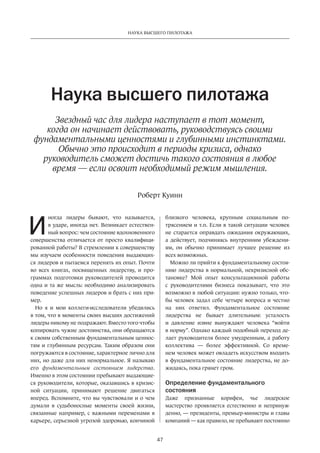 Наука высшего пилотажа 
Наука высшего пилотажа 
Звездный час для лидера наступает в тот момент, 
когда он начинает действовать, руководствуясь своими 
фундаментальными ценностями и глубинными инстинктами. 
Обычно это происходит в периоды кризиса, однако 
руководитель сможет достичь такого состояния в любое 
время — если освоит необходимый режим мышления. 
Роберт Куинн 
47 
ногда лидеры бывают, что называется, 
в ударе, иногда нет. Возникает естествен­ный 
вопрос: чем состояние вдохновенного 
совершенства отличается от просто квалифици­рованной 
работы? В стремлении к совершенству 
мы изучаем особенности поведения выдающих­ся 
лидеров и пытаемся перенять их опыт. Почти 
во всех книгах, посвященных лидерству, и про­граммах 
подготовки руководителей проводится 
одна и та же мысль: необходимо анализировать 
поведение успешных лидеров и брать с них при­мер. 
Но я и мои коллеги-исследователи убедились 
в том, что в моменты своих высших достижений 
лидеры никому не подражают. Вместо того чтобы 
копировать чужие достоинства, они обращаются 
к своим собственным фундаментальным ценнос­тям 
и глубинным ресурсам. Таким образом они 
погружаются в состояние, характерное лично для 
них, но даже для них ненормальное. Я называю 
его фундаментальным состоянием лидерства. 
Именно в этом состоянии пребывают выдающие­ся 
руководители, которые, оказавшись в кризис­ной 
ситуации, принимают решение двигаться 
вперед. Вспомните, что вы чувствовали и о чем 
думали в судьбоносные моменты своей жизни, 
связанные например, с важными переменами в 
карьере, серьезной угрозой здоровью, кончиной 
близкого человека, крупным социальным по­трясением 
и т.п. Если в такой ситуации человек 
не старается оправдать ожидания окружающих, 
а действует, подчиняясь внутренним убеждени­ям, 
он обычно принимает лучшее решение из 
всех возможных. 
Можно ли прийти к фундаментальному состоя­нию 
лидерства в нормальной, некризисной обс­тановке? 
Мой опыт консультационной работы 
с руководителями бизнеса показывает, что это 
возможно в любой ситуации: нужно только, что­бы 
человек задал себе четыре вопроса и честно 
на них ответил. Фундаментальное состояние 
лидерст­ва 
не бывает длительным: усталость 
и давление извне вынуждают человека “войти 
в норму”. Однако каждый подобный переход де­лает 
руководителя более умудренным, а работу 
коллектива — более эффективной. Со време­нем 
человек может овладеть искусством входить 
в фундаментальное состояние лидерства, не до­жидаясь, 
пока грянет гром. 
Определение фундаментального 
состояния 
Даже признанные корифеи, чье лидерское 
мастерст­во 
проявляется естественно и непринуж­денно, 
— президенты, премьер-министры и главы 
компаний — как правило, не пребывают постоянно 
И 
 