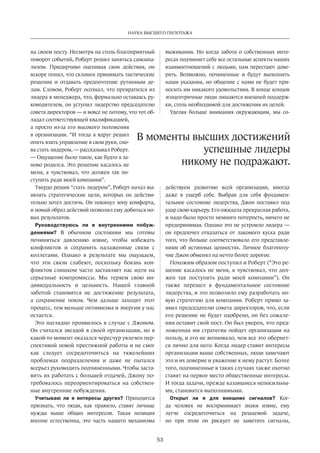 Наука высшего пилотажа 
В моменты высших дости­жений 
53 
на своем посту. Несмотря на столь благоприятный 
поворот событий, Роберт решил заняться самоана­лизом. 
Придирчиво оценивая свои действия, он 
вскоре понял, что склонен принимать тактичес­кие 
решения и отдавать предпочтение рутинным де­лам. 
Словом, Роберт осознал, что превратился из 
лидера в менеджера, что, формально оставаясь ру­ководителем, 
он уступил лидерство председателю 
совета директоров — и вовсе не потому, что тот об­ладал 
соответствующей квалификацией, 
а просто из-за его высокого положения 
в организации. “И тогда я вдруг решил 
опять взять управление в свои руки, сно­ва 
стать лидером, — рассказывал Роберт. 
— Ощущение было такое, как будто я за­ново 
родился. Это решение касалось не 
меня, я чувствовал, что должен так по­ступить 
ради моей компании”. 
Твердо решив “стать лидером”, Роберт начал вы­являть 
стратегические цели, которых он действи­тельно 
хотел достичь. Он покинул зону комфорта, 
и новый образ действий позволил ему добиться но­вых 
результатов. 
Руководствуюсь ли я внутренними побуж­дениями? 
В обычном состоянии мы готовы 
починяться давлению извне, чтобы избежать 
конфликтов и сохранить налаженные связи с 
коллегами. Однако в результате мы ощущаем, 
что эти связи слабеют, поскольку боязнь кон­фликтов 
слишком часто зас­тавляет 
нас идти на 
серьезные компромиссы. Мы теряем свою ин­дивидуальность 
и цельность. Нашей главной 
заботой становится не достижение результата, 
а сохранение покоя. Чем дальше заходит этот 
процесс, тем меньше оптимизма и энергии у нас 
остается. 
Это наглядно проявилось в случае с Джоном. 
Он считался звездой в своей организации, но в 
какой-то момент оказался чересчур увлечен пер­спективой 
новой престижной работы и не смог 
как следует сосредоточиться на тяжелейших 
проблемах подразделения и даже не пытался 
всерьез руководить подчиненными. Чтобы заста­вить 
их работать с большей отдачей, Джону по­требовалось 
переориентироваться на собствен­ные 
внутренние побуждения. 
Учитываю ли я интересы других? Приходится 
признать, что люди, как правило, ставят личные 
нужды выше общих интересов. Такая позиция 
вполне естественна, это часть нашего механизма 
выживания. Но когда забота о собственных инте­ресах 
подчиняет себе все остальные аспекты наших 
взаимоотношений с людьми, нам перестают дове­рять. 
Возможно, починенные и будут выполнять 
наши указания, но общение с нами не будет при­носить 
им никакого удовольствия. В конце концов 
эгоцентричные люди лишаются внешней поддерж­ки, 
столь необходимой для достижения их целей. 
Уделяя больше внимания окружающим, мы со­действуем 
успешные лидеры 
никому не подражают. 
развитию всей организации, иногда 
даже в ущерб себе. Выбрав для себя фундамен­тальное 
состояние лидерства, Джон поставил под 
удар свою карьеру. Его ожидала прекрасная работа, 
и надо было просто немного потерпеть, ничего не 
предпринимая. Однако это не устроило лидера — 
он предпочел отказаться от лакомого куска ради 
того, что больше соответствовало его представле­ниям 
об истинных ценностях. Личное благополу­чие 
Джон обменял на нечто более дорогое. 
Похожим образом поступил и Роберт (“Это ре­шение 
касалось не меня, я чувствовал, что дол­жен 
так поступить ради моей компании”). Он 
также перешел в фундаментальное состояние 
лидерства, и это позволило ему разработать но­вую 
стратегию для компании. Роберт прямо за­явил 
председателю совета директоров, что, если 
его решение не будет одобрено, он без сожале­ния 
оставит свой пост. Он был уверен, что пред­ложенная 
им стратегия пойдет организации на 
пользу, и его не волновало, чем все это обернет­ся 
лично для него. Когда лидер ставит интересы 
организации выше собственных, люди замечают 
это и их доверие и уважение к нему растут. Более 
того, подчиненные в таких случаях также охотно 
ставят на первое место общественные интересы. 
И тогда задачи, прежде казавшиеся непосильны­ми, 
становятся выполнимыми. 
Открыт ли я для внешних сигналов? Ког­да 
человек не воспринимает знаки извне, ему 
легче сосредоточиться­на 
решаемой задаче, 
но при этом он рискует не заметить сигналы, 
 