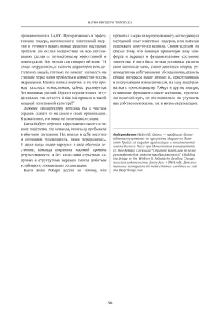 Наука высшего пилотажа 
56 
произошедшей­в 
LAJCC. Превратившись в эффек­тивного 
лидера, исполненного позитивной энер­гии 
и готового искать новые решения насущных 
проблем, он оказал воздействие на всю органи­зацию, 
сделав ее по-настоящему эффективной и 
новаторской. Вот что он сам говорит об этом: “И 
среди сотрудников, и в совете директоров есть до­статочно 
людей, готовых по-новому взглянуть на 
стоящие перед нами проблемы и совместно искать 
их решения. Мы все полны энергии, и то, что пре­жде 
казалось немыслимым, сейчас реализуется 
без видимых усилий. Просто поразительно, отку­да 
взялась эта легкость и как мы пришли к такой 
мощной позитивной культуре!” 
Любому гендиректору хотелось бы с чистым 
сердцем сказать то же самое о своей организации. 
К сожалению, это вовсе не типичная ситуация. 
Когда Роберт перешел в фундаментальное состо­яние 
лидерства, его команда, поначалу пребывала 
в обычном состоянии. Но, впитав в себя энергию 
и оптимизм руководителя, люди переродились. 
И даже когда лидер вернулся в свое обычное со­стояние, 
команда сохранила высокий уровень 
результативности­и 
без каких-либо серьезных ка­дровых 
и структурных перемен смогла добиться 
устойчивого процветания организации. 
Всего этого Роберт достиг не потому, что 
прочитал­какую- 
то мудреную книгу, исследующую 
передовой опыт известных лидеров, или пытался 
подражать кому-то из великих. Своим успехом он 
обязан тому, что покинул привычную зону ком­форта 
и перешел в фундаментальное состояние 
лидерства. У него была четкая установка: уяснить 
свои истинные цели, смело двигаться вперед, ру­ководствуясь 
собственными убеждениями, ставить 
общие интересы выше личных и, прислушиваясь 
к поступающим извне сигналам, на ходу подстраи­ваться 
к происходящему. Роберт и другие лидеры, 
освоившие фундаментальное состояние, продела­ли 
нелегкий путь, но это позволило им улучшить 
как собственную жизнь, так и жизнь окружающих. 
Роберт Куинн (Robert E. Quinn) — профессор бизнес- 
администрирования по программе Маргарет Элли­отт 
Трейси на кафедре организации и менеджмента 
школы бизнеса Росса при Мичиганском университете 
(г. Анн-Арбор). Его книга “Стройте мост, идя по нему: 
руководст­во 
для лидеров-преобразователей” (Building 
the Bridge as You Walk on It: A Guide for Leading Change) 
вышла в издательстве Jossey-Bass в 2004 году. Дополни­тельные 
материалы по теме статьи имеются на сай­те 
Deepchange.com. 
 