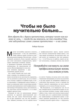 Чтобы не было мучительно больно... 
Чтобы не было 
мучительно больно... 
Вот убрать бы с дороги препятствия, которые чинят нам все 
кому не лень, — тогда бы мы показали, на что способны! Увы, 
это заблуждение: самое главное препятствие — в нас самих. 
Роберт Каплан 
Попробуйте взглянуть на свою 
57 
ногие честолюбцы серьезно и подолгу 
размышляют о том, как действовать, 
чтобы добиться ярких успехов на про­фессиональном 
поприще. Они мечтают о более 
солидной должности, более высокой зарплате, 
они хотят возглавлять подразделения, прино­сящие 
компаниям основные доходы, 
и руководить большим количеством 
подчиненных. Их представление об 
успехе обычно формируется под силь­ным 
влиянием окружения — род­ственников, 
друзей, коллег. 
Но в конце концов они часто при­ходят 
к выводу, что, вопреки их стара­ниям 
и несмотря на все достигнутое, ощущения, 
что ты состоялся в своем деле, так и не появля­ется. 
И когда я работал в Goldman Sachs, и ког­да 
преподавал в Гарвардской школе бизнеса, я 
видел на удивление много талантливых руково­дителей, 
разочарованных своей профессиональ­ной 
жизнью. Оглядываясь назад, они понимали, 
что надо было достичь большего, а то и вовсе 
выбрать другую стезю. 
Однажды ко мне на консультацию пришел 
аналитик из крупной инвестиционной ком­пании. 
Он уже сделал блистательную карье­ру, 
но был недоволен тем, как она продвига­лась. 
Забавно, учитывая, что его хорошо знали 
в профессиональных­кругах, 
высоко ценили 
(он считался специалистом номер один), а его 
труд щедро оплачивали. Он рассказал мне, что 
уже десять лет занимается тем, чем занимает­ся, 
— и что? Он устал от работы, терпеть не мо­жет 
начальника, а впереди, похоже, ему ничего 
профессиональную жизнь 
под новым углом. 
не светит. Главное, он всегда хотел стать инвес­тиционным 
менеджером, но начал как аналитик 
и ни разу всерьез не попробовал выбраться из 
этой колеи. Ему казалось, что он в западне. Он 
боялся утратить завоеванное, не хотел никого 
подводить, но и не желал больше так жить. 
Мы беседовали, а он поражался: как это он 
мог, покоряя высоту за высотой и гоняясь за сла­вой, 
настолько потерять голову, чтобы начисто 
забыть о том, к чему у него всегда лежала душа? 
На самом деле, он с удовольствием анализиро­вал 
происходящее на фондовом рынке и оце­нивал 
решения руководства, но ему хотелось 
и самому получить право голоса — определять, 
М 
 