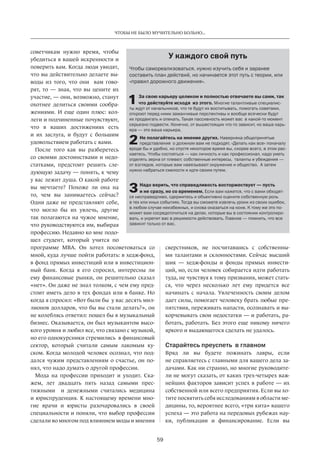 Чтобы не было мучительно больно... 
Чтобы самореализоваться, нужно изучить себя и заранее 
составить план действий, но начинается этот путь с теории, или 
«правил дорожного движения». 
За свою карьеру целиком и полностью отвечаете вы сами, так 
что действуйте исходя из этого. Многие талантливые специалис- 
ты ждут от начальников, что те будут их воспитывать, помогать советами, 
откроют перед ними заманчивые перспективы и вообще всячески будут 
их продвигать и опекать. Такая пассивность может вас в какой-то момент 
серьезно подвести. Конечно, от вышестоящих что-то зависит, но ваша карь- 
ера — это ваша карьера. 
Не полагайтесь на мнение других. Наверняка общепринятые 
представления о должном вам не подходят. «Делать как все» поначалу 
вроде бы и удобно, но спустя некоторое время вы, скорее всего, в этом рас- 
каетесь. Чтобы состояться — как личность и как профессионал, надо уметь 
отделять зерна от плевел: собственные интересы, таланты и убеждения — 
от взглядов, которые вам навязывают окружение и общество. А затем 
нужно набраться смелости и идти своим путем. 
Надо верить, что справедливость восторжествует — пусть 
и не сразу, но со временем. Если вам кажется, что с вами обходят- 
ся несправедливо, сдержитесь и объективно оцените собственную роль 
в тех или иных событиях. Тогда вы сможете извлечь уроки из своих ошибок, 
в любом случае неизбежных, и снова оказаться на коне. К тому же это по- 
может вам сосредоточиться на делах, которые вы в состоянии контролиро- 
вать, и укрепит вас в решимости действовать. Главное — помнить, что все 
зависит только от вас. 
59 
советчикам нужно время, чтобы 
убедиться в вашей искренности и 
поверить вам. Когда люди увидят, 
что вы действительно делаете вы­воды 
из того, что они вам гово­рят, 
то — зная, что вы цените их 
участие, — они, возможно, станут 
охотнее делиться своими сообра­жениями. 
И еще один плюс: кол­леги 
и подчиненные почувствуют, 
что в ваших достижениях есть 
и их заслуга, и будут с большим 
удовольст­вием 
работать с вами. 
После того как вы разберетесь 
со своими достоинствами и недо­статками, 
предстоит решить сле­дующую 
задачу — понять, к чему 
у вас лежит душа. О какой работе 
вы мечтаете? Похоже ли она на 
то, чем вы занимаетесь сейчас? 
Одни даже не представляют себе, 
что могло бы их увлечь, другие 
так полагаются на чужое мнение, 
что руководствуются им, выбирая 
профессию. Недавно ко мне подо­шел 
студент, который учится по 
программе МВА. Он хотел посоветоваться со 
мной, куда лучше пойти работать: в хедж-фонд, 
в фонд прямых инвестиций или в инвестицион­ный 
банк. Когда я его спросил, интересны ли 
ему финансовые рынки, он ­решительно 
сказал 
«нет». Он даже не знал толком, с чем ему пред­стоит 
иметь дело в тех фондах или в банке. Но 
когда я спросил: «Вот были бы у вас десять мил­лионов 
долларов, что бы вы стали делать?», он 
не колеблясь ответил: пошел бы в музыкальный 
бизнес. Оказывается, он был музыкантом высо­кого 
уровня и любил все, что связано с музыкой, 
но его однокурсники стремились в финансовый 
сектор, который считали самым лакомым ку­ском. 
Когда молодой человек осознал, что под­дался 
чужим представлениям о счастье, он по­нял, 
что надо думать о другой профессии. 
Мода на профессии приходит и уходит. Ска­жем, 
лет двадцать пять назад самыми прес­тижными 
и денежными­считались 
медицина 
и юрис­пруденция. 
К настоящему времени мно­гие 
врачи и юристы разочаровались в своей 
специальности­и 
поняли, что выбор профессии 
сделали во многом под влиянием моды и мнения­сверстников, 
У каждого свой путь 
не посчитавшись с собственны­ми 
талантами и склонностями. Сейчас высший 
шик — хедж-фонды и фонды прямых инвести­ций, 
но, если человек собирается идти работать 
туда, не чувствуя к тому призвания, может стать­ся, 
что через несколько лет ему придется все 
начинать с начала. Увлеченность своим делом 
дает силы, помогает человеку брать любые пре­пятствия, 
переживать напасти, осознавать и вы­корчевывать 
свои недостатки — и работать, ра­ботать, 
работать. Без этого еще никому ничего 
яркого и выдающегося сделать не удалось. 
Старайтесь преуспеть в главном 
Вряд ли вы будете пожинать лавры, если 
не справляетесь с главными для вашего дела за­дачами. 
Как ни странно, но многие руководите­ли 
не могут сказать, от каких трех-четырех важ­нейших 
факторов зависит успех в работе — их 
соб­ственной 
или всего предприятия. Если вы хо­тите 
посвятить себя исследованиям в области ме­дицины, 
то, вероятнее всего, «три кита» вашего­успеха 
— это работа на передовых рубежах нау­ки, 
публикации и финансирование. Если вы 
1 
2 
3 
 