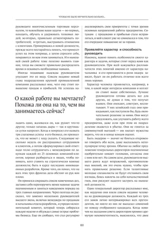 Чтобы не было мучительно больно... 
60 
руководите­многочисленным 
торговым персо­налом, 
то важнейшие ваши задачи — во-первых, 
находить, обучать и удерживать толковых лю­дей; 
во-вторых, правильно­сегментировать 
по­требителей; 
в-третьих, выстраивать отношения 
с клиентами. Примериваясь к новой должности, 
прежде всего постарайтесь понять, что принесет 
успех на этом поприще, а затем спросите себя, 
понравится ли вам этим заниматься. И в нынеш­ней 
своей работе тоже полезно выявить глав­ное, 
тогда вы сможете правильно распределять 
время и осваивать необходимые навыки. 
Иногда подающие надежды руководители 
упускают это из виду. Совсем недавно новый 
глава подразделения крупной промышленной 
компании­рассказывал 
мне, чего ему стоит по­вышение 
продаж и прибылей. Не успеешь на­ладить 
одно, жаловался он, как рухнет что-то 
другое; только латаешь дыры — так и крутишь­ся 
сутки напролет. Когда я попросил его назвать 
три слагаемых успеха в его бизнесе, он признал­ся, 
что не может с ходу сказать. Следующие не­сколько 
недель он расспрашивал сотрудников 
и клиентов, а потом сформулировал свой ответ: 
надо тесно сотрудничать с менеджерами по за­купкам 
каждой из 25 основных компаний-кли­ентов; 
хорошо разбираться в людях, чтобы по­нимать, 
кого ставить на стратегически важные 
должности; быть в курсе последних инноваци­онных 
разработок. Кроме того, он понял, что на 
всех этих трех фронтах дела обстоят из рук вон 
плохо. 
Он принялся сокращать список намеченных дел, 
заставил себя перепоручить менее важные задачи 
подчиненным и заняться наведением порядка на 
трех главных направлениях. Через полгода он рас­сказал, 
что заменил нескольких руководителей 
высшего звена, включая менеджера по продажам 
и начальника отдела разработок, и учредил испол­нительный 
комитет, который теперь собирался­каждую 
неделю и обсуждал самые острые пробле­мы 
бизнеса. Еще он сообщил, что стал регулярно 
анализировать свои приоритеты с точки зрения 
основных направлений работы предприятия. Си­туация 
с продажами и прибылью стала исправ­ляться, 
и мой клиент уже не сомневался в том, что 
его очередное повышение не за горами. 
Проявляйте характер и способность 
руководить 
Наконец, важно понять особенности своего ха­рактера 
и задачи, которые стоят перед вами как 
руководителем. При всей кажущейся расплыв­чатости 
этих понятий именно от характера на­чальника 
и его пригодности к роли лидера за­висит, 
будет ли он работать отлично или всего 
лишь хорошо. 
Характер человека проявляется, например, в 
том, в какой мере интересы компании и коллег 
он ставит выше собственных. Лучшие 
руководители готовы делать все для 
других, не думая о том, что получат 
взамен. Они опекают, советуют, воспи­тывают. 
У них хозяйский глаз: они при­кидывают, 
как поступили бы, будь окон­чательное 
решение за ними. Они могут 
предложить, как улучшить работу всего 
предприятия, даже если при этом их подраз­деление 
окажется в убытке. Они не гонятся за 
сиюминутной выгодой — им хватает мужества 
верить, что их в конце концов оценят. 
Быть лидером — значит не бояться откровен­но 
говорить обо всем, даже высказывать непо­пулярную 
точку зрения. Обычно на любое пред­ложение 
генеральных директоров подчиненные 
одобрительно кивают головами, согласны они 
с ним или нет. На самом деле, руководители выс­шего 
ранга ждут возражений, противополож­ных 
мнений, им это очень нужно, чтобы при­нять 
правильное решение. Если талантливые 
молодые специалисты не будут отстаивать свои 
взгляды, боясь навлечь на себя начальственный 
гнев, они рискуют надолго застрять на нынеш­ней 
должности. 
Один генеральный директор рассказывал мне, 
как неудачно они взяли совсем недавно челове­ка 
на руководящую должность. Каждый из трех 
его замов лично интервьюировал всех претен­дентов, 
но никто из них не высказал сомнений 
по поводу­отобранного 
кандидата. Когда нови­чок 
на заседании совета директоров проявил дре­мучую 
некомпетентность, выяснилось, что двое 
О какой работе вы мечтаете? 
Похожа ли она на то, чем вы 
занимаетесь сейчас? 
 