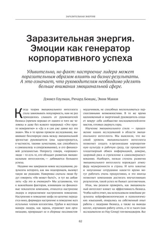 Заразительная энергия 
Заразительная энергия. 
Эмоции как генератор 
корпоративного успеха 
Удивительно, но факт: настроение лидера может 
поразительным образом влиять на бизнес-результаты. 
А это означает, что руководителям необходимо уделять 
больше внимания эмоциональной сфере. 
Дэниел Гоулман, Ричард Бояцис, Энни Макки 
62 
Когда теория эмоционального интеллекта 
стала завоевывать популярность, нам не раз 
приходилось слышать от руководителей 
бизнеса (причем нередко от одного и того же че­ловека 
и даже без всякого перерыва): «Это прос­то 
невероятно» и «Да я и сам уже давно все это 
знаю». Мы в то время провели исследование, вы­явившее 
бесспорную связь между эмоциональной 
зрелостью руководителя (она характеризуется, 
в частности, такими качествами, как способность 
к самоанализу и сопереживанию), и его финансо­вой 
успешностью. Попросту говоря, «хорошие» 
люди – то есть те, кто обладает развитым эмоцио­нальным 
интеллектом, — добиваются большего 
успеха. 
Недавно мы завершили новое исследование, ре­зультаты 
которого, как мы подозреваем, вызовут 
такую же реакцию. Наверняка сначала люди бу­дут 
говорить: «Не может быть!», и тут же добав­лять: 
«Да это ж очевидно!» Мы установили, что 
к важнейшим факторам, влияющим на финансо­вые 
показатели компании, относятся настроение 
лидера и определяемое настроением поведение. 
Настроение и поведение шефа по цепочке переда­ется 
вниз, формируя настроение и поведение всех 
остальных членов коллектива. Грубая и жес­токая 
манера лидера, как зараза, отравляет всю орга­низацию, 
превращает ее в сборище пессимистов- 
неудачников­, 
не способных воспользоваться пер­спективными 
возможностями. В то же время 
вдохновенный и энергичный руководитель созда­ет 
вокруг себя сообщество последователей-опти­мистов, 
готовых свернуть горы. 
Изучение эмоционального стиля — продол­жение 
наших исследований в области эмоци­онального 
интеллекта. Мы выяснили, что вы­сокий 
уровень эмоционального интеллекта 
позволяет создать в организации корпоратив­ную 
культуру и рабочую среду, где процветают 
плодотворный обмен информацией, доверие, 
здоровый риск и стремление к самосовершенст­вованию. 
Наоборот, низкая степень развития 
эмоционального интеллекта порождает атмос­феру 
неуверенности и страха. И хотя зажатые 
и запуганные сотрудники какое-то время мо­гут 
работать очень продуктивно, и это иногда 
позволяет­компаниям 
достигать впечатляющих 
результатов, такой успех не бывает долговечным. 
Итак, мы решили проверить, как эмоциональ­ный 
интеллект влияет на эффективность бизнеса. 
Чтобы найти ответ, мы использовали новейшие ре­зультаты 
нейрофизиологических и психологичес­ких 
изысканий, опирались на собственный опыт 
работы с лидерами бизнеса, а также на выводы 
коллег, изучавших работу сотен, а то и тысяч (как 
исследователи из Hay Group) топ-менеджеров. Все 
 