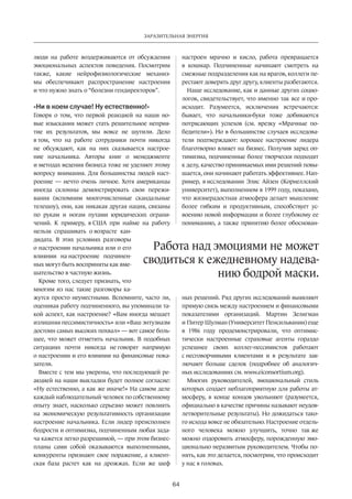 Заразительная энергия 
Работа над эмоциями не мо­­жет 
сводиться к ежеднев­­­ному 
надева­нию 
64 
люди на работе воздерживаются от обсуждения 
эмоциональных аспектов поведения. Посмотрим 
также, какие нейрофизиологические механиз­мы 
обеспечивают распространение настроения 
и что нужно знать о “болезни гендиректоров”. 
«Ни в коем случае! Ну естественно!» 
Говоря о том, что первой реакцией на наши но­вые 
изыскания может стать решительное неприя­тие 
их результатов, мы вовсе не шутили. Дело 
в том, что на работе сотрудники почти никогда 
не обсуждают, как на них сказывается настрое­ние 
начальника. Авторы книг о менеджменте 
и методах ведения бизнеса тоже не уделяют этому 
вопросу внимания. Для большинства людей наст­роение 
— нечто очень личное. Хотя американцы 
иногда склонны демонстрировать свои пережи­вания 
(вспомним многочисленные скандальные 
телешоу), они, как никакая другая нация, связаны 
по рукам и ногам путами юридических ограни­чений. 
К примеру, в США при найме на работу 
нельзя спрашивать о возрасте кан­дидата. 
В этих условиях разговоры 
о настроении начальника или о его 
влиянии на настроение подчинен­ных 
могут быть восприняты как вме­шательство 
в частную жизнь. 
Кроме того, следует признать, что 
многим из нас такие разговоры ка­жутся 
просто неуместными. Вспомните, часто ли, 
оценивая работу подчиненного, вы упоминали та­кой 
аспект, как настроение? «Вам иногда мешает 
излишняя пессимистичность» или «Ваш энтузиазм 
достоин самых высоких пох­вал 
» — вот самое боль­шее, 
что может отметить начальник. В подобных 
ситуациях почти никогда не говорят напрямую 
о настроении и его влиянии на финансовые пока­затели. 
Вместе с тем мы уверены, что последующей ре­акцией 
на наши выкладки будет полное согласие: 
«Ну естественно, а как же иначе!» На самом деле 
каждый наблюдательный человек по собст­венному 
опыту знает, насколько серьезно может повлиять 
на экономическую результативность организации 
настроение начальника. Если лидер преисполнен 
бодрости и оптимизма, подчиненным любая зада­ча 
кажется легко разрешимой, — при этом бизнес- 
планы сами собой оказываются выполненными, 
конкуренты признают свое поражение, а клиент­ская 
база растет как на дрожжах. Если же шеф 
настроен мрачно и кисло, работа превращается 
в кошмар. Подчиненные начинают смотреть на 
смежные подразделения как на врагов, коллеги пе­рестают 
доверять друг другу, клиенты разбегаются. 
Наше исследование, как и данные других социо­логов, 
свидетельствует, что именно так все и про­исходит. 
Разумеется, исключения встречаются: 
бывает, что начальники-буки тоже добиваются 
потрясающих успехов (см. врезку «Мрачные по­бедители 
»). Но в большинстве случаев исследова­тели 
подтверждают: хорошее настроение лидера 
благотворно влияет на бизнес. Получив заряд оп­тимизма, 
подчиненные более творчески подходят 
к делу, качество принимаемых ими решений повы­шается, 
они начинают работать эффективнее. Нап­ример, 
в исследовании Элис Айзен (Корнеллский 
университет), выполненном в 1999 году, показано, 
что жизнерадостная атмосфера делает мышление 
более гибким и продуктивным, способствует ус­воению 
новой информации и более глубокому ее 
пониманию, а также принятию более обоснован­ных 
решений. Ряд других исследований выявляют 
прямую связь между настроением и финансовыми­показателями 
организаций. Мартин Зелигман 
и Питер Шулман (Университет Пенсильвании) еще 
в 1986 году продемонстрировали, что оптимис­тически 
настроенные страховые агенты гораздо 
успешнее своих коллег-пессимистов работают 
с несговорчивыми клиентами и в результате зак­лючают 
больше сделок (подробнее об аналогич­ных 
исследованиях см. www.eiconsortium.org). 
Многих руководителей, эмоциональный стиль 
которых создает неблагоприятную для работы ат­мосферу, 
в конце концов увольняют (разумеется, 
официально в качестве причины называют неудов­летворительные 
результаты). Но дожидаться тако­го 
исхода вовсе не обязательно. Настроение отдель­ного 
человека можно улучшить, точно так же 
можно оздоровить атмосферу, порожденную эмо­ционально 
неразвитым руководителем. Чтобы по­нять, 
как это делается, посмотрим, что происходит 
у нас в головах. 
бодрой маски. 
 