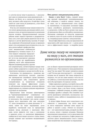 Заразительная энергия 
Даже когда лидер не нахо­­дит­­­­ся 
на виду у всех, его эмоции 
разносятся по организации. 
67 
я с детства всегда чему-то радовался, — рассказы­вает 
один из опрошенных нами руководителей. — 
Многих это бесит, но я, сколько ни пытаюсь, не 
могу заставить себя загрустить. И мой брат точно 
такой же: даже когда он разводился, у него было 
отличное настроение”. 
И все же, хотя эмоциональные навыки можно отча­сти 
считать врожденными, реализация свойств, зало­женных 
в генах, во многом определяется жизненным 
опытом человека. Предрасположенный к веселью 
ребенок может вырасти мрачным и раздражитель­ным, 
если у него рано умерли родители или он под­вергался 
в детстве физическому насилию. И напро­тив, 
капризный и болезненный малыш со временем 
может стать жизнерадостным оптимистом, если, ска­жем, 
удачно выберет профессию. Ком­плекс 
эмоциональных особенностей 
формируется у человека годам к 25, в 
этом возрасте поведение определяет­ся 
уже сложившимися привычками. И 
вот тут-то нас подстерегает серьезная 
проблема: когда мы вырабатываем 
привычку вести себя определенным 
образом (например радуемся, грустим 
или капризничаем), соответст­вующая 
манера пове­дения 
глубоко укореняется в нашем мозгу и мы ав­томатически 
стремимся и дальше вести себя так же. 
Естественно, что руководитель с развитым эмо­циональным 
интеллектом получает существен­ное 
преимущество: способность трезво оценивать 
и контролировать себя, сочувствовать другим 
и воздействовать на человеческие отношения 
позволяет ему гораздо эффективнее следить 
за собст­венными 
настроениями, должным образом 
корректировать их, понимать реакцию окружающих 
и улучшать их настроение. 
Предлагаемая нами методика ориентирована 
на “перепрограммирование” сложившихся сте­реотипов 
поведения и развитие эмоционально­го 
интеллекта. Она включает пять шагов: следует 
прежде всего представить себе свое идеальное 
“я”; затем договориться со своим реальным “я” — 
таким, каким вас видят окружающие; далее 
выработать­тактический 
план по преодолению 
разрыва между реальным и идеальным обра­зами; 
потом привести этот план в исполнение 
и закрепить успех; а в заключение сформировать 
сообщест­во 
(в него входят коллеги и члены семьи), 
которое поможет вам постоянно воспроизводить 
этот процесс. 
Пять шагов к эмоциональному успеху 
Каким я хочу быть? София, старший менед­жер 
крупной европейской телекоммуникацион­ной 
компании, в какой-то момент поняла, что 
не знает, как ее эмоциональный стиль влияет 
на подчиненных. В стрессовом состоянии София 
теряла способность руководить подчиненными, 
и в результате, чтобы все было сделано «как надо», 
ей приходилось брать на себя работу подчиненных. 
Посещение семинаров по искусству управления 
не помогло, мало что дали и книги по менеджмен­ту, 
и индивидуальные занятия с консультантами. 
Когда София обратилась к нам, мы предложили ей 
представить себя через восемь лет — в роли успеш­ного 
и эффективного лидера – и подробно распи­сать 
на бумаге предполагаемый распорядок своего 
рабочего дня. «Чем занимается такая руководитель­ница? 
Где она живет? Кто может находиться рядом 
с ней? Что она при этом чувствует?» — вот вопросы, 
которые мы ей задавали. Мы также попросили ее 
подумать, что для нее самое важное и чего она хо­чет 
добиться, а затем мысленно проследить, как она 
могла бы претворить эти идеалы в жизнь. 
София нарисовала картину, в которой отвела себе 
роль главы слаженной компании со штатом из де­сяти 
человек. Дома у нее были теплые, открытые 
отношения с любимой дочерью, на работе царила 
атмосфера дружбы и доверия. Она спокойно и ра­достно 
руководила компанией, наслаждалась гар­монией 
в семье, любила и поддерживала всех, кто 
ее окружал. 
В целом Софии больше всего недоставало спо­собностей 
к самоанализу: она почти никогда 
не могла определить причины своих неудач на 
работе­и 
трений в семье. «Ничего не получает­ся 
» — вот единственный вывод, который она обыч­но 
делала, попав в трудную ситуацию. Проделав 
предложенное упражнение, то есть представив себе 
мир, в котором все получается, София увидела не­достатки 
своего эмоционального стиля и понять, 
какое воздействие она оказывает на окружающих. 
 