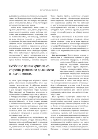 Заразительная энергия 
70 
раз за разом, снова и снова расшатывать и преодо­левать 
их. Нужно постоянно отрабатывать новые 
схемы поведения, пока они не будут воспроизво­диться 
автоматически. Только после этого старый 
стереотип будет вытеснен новым. 
Лучше всего отрабатывать новые схемы на 
практике, как это делал Хуан, однако, в принципе, 
существенного прогресса можно добиться, про­сто 
воспроизводя их в сознании. Этот прием удач­но 
использовал Макс, топ-менеджер, задавший­ся 
целью­привести 
реальное «я» в соответствие 
с идеальным. В идеале он видел себя энергичным 
автором смелых концепций и заботливым на­ставником, 
но коллеги и подчиненные считали 
его бездушным человеком и жестким руководи­телем. 
Разрабатывая план самокорректировки­, 
Макс хотел избавиться от привычки­давить 
на 
подчиненных. Эту манеру следовало заменить на 
более мягкую и конструктивную: тех, кто ошибся, 
нужно было не распекать, а спокойно и вдумчи­во 
учить. Существенную роль в процессе перест­ройки 
собст­венного 
поведения Макс отвел мыс­ленным 
экспериментам. В свободные минуты, 
например по дороге на работу, он проигрывал 
в уме сценарии предстоящих встреч. Однажды 
Макс пригласил на бизнес-ланч менеджера, не 
справлявшегося с важным проектом, и по дороге 
в ресторан спланировал ход разговора, стараясь 
сделать его как можно более благожелательным. 
Он представил себе, как будет задавать вопросы 
и внимательно выслушивать ответы: прежде чем 
приступать к решению проблемы, он хотел твер­до 
знать, что все понял. Руководитель отчетливо 
осознавал, что в ходе разговора будет сердиться 
и испытывать нетерпение, и заранее готовился 
сдерживать свои чувства. 
Данные нейрофизиологов подтверждают эф­фективность 
методики, которую применял Макс. 
Когда мы в деталях воображаем себе ту или иную 
ситуацию, в нашем мозгу активизируются участ­ки, 
которые бывают задействованы, когда чело­век 
оказывается в соответствующей ситуации. 
Таким­образом 
простое повторение ситуации 
в уме тоже позволяет сформировать и закрепить 
новый стерео­тип 
поведения. Методика мыслен­ной 
визуализации удобна тем, что избавляет 
от многих рис­ков, 
сопряженных с осуществлени­ем 
экспериментов на практике. Если же сначала 
прокрутить в уме наиболее вероятные сценарии 
и лишь потом дейст­вовать, 
мы избежим многих 
ошибок. 
Регулярные практические и мысленные экспе­рименты 
с новыми схемами поведения в конце 
концов приводят к тому, что в мозгу устанавли­ваются 
нужные связи и наша манера поведения 
меняется. Но для надежного закрепления достиг­нутого 
одних лишь собственных усилий недоста­точно 
— вам непременно понадобится помощь со 
стороны. 
Кто мне поможет? Пятое звено в цепочке са­мопознания 
и самосовершенствования — фор­мирование 
сообщества поддержки. К примеру, 
в корпорации Unilever важным ком­понентом 
программы подготовки 
лидеров стали “группы обучения”. 
Поначалу менеджеры просто собира­лись 
вместе для обсуждения вопросов 
управления, продвижения по службе 
и т. п. Однако, поскольку методика 
обучения предполагала рассмотре­ние 
устремлений и целей, они вскоре поняли, 
что разговоры на занятиях касаются не только ра­боты 
— обсуждались и личные темы. В группах 
сформировалась доверительная атмосфера, руко­водители 
охотно делились друг с другом своими 
проблемами, рассчитывая на откровенную кри­тику 
и совет. 
Такая практика благотворно сказывается на 
бизнес-показателях. Видя это, многие компании 
сегодня создают подобные группы и получают 
ощутимую выгоду: когда мы доверяем людям, то 
не боимся пустить в ход новые, еще не опробован­ные 
приемы из своего лидерского арсенала. 
Человек не может без посторонней помощи по- 
настоящему укрепить свой эмоциональный ин­теллект 
и усовершенствовать стиль управления. 
Окружающие не только помогают нам на практи­ке 
отработать полезные приемы, но и обеспечива­ют 
психологически комфортную среду для такого 
экспериментирования. Нам нужна их реакция, 
чтобы понять, насколько успешны наши действия. 
Парадокс: в процессе самосовершенствования­Особенно 
ценна критика со 
стороны равных по должности 
и подчиненных. 
 