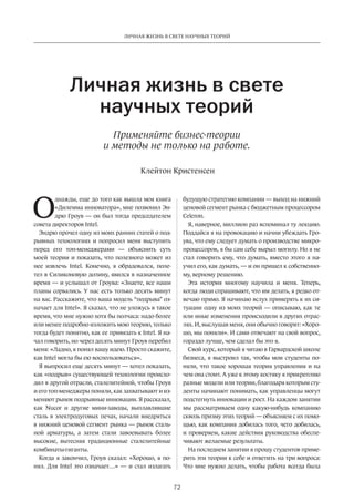 ЛИЧНАЯ ЖИЗНЬ В СВЕТЕ НАУЧНЫХ ТЕОРИЙ 
Личная жизнь в свете 
научных теорий 
Применяйте бизнес-теории 
и методы не только на работе. 
Клейтон Кристенсен 
72 
Однажды, еще до того как вышла моя книга 
«Дилемма инноватора», мне позвонил Эн­дрю 
Гроув — он был тогда председателем 
совета директоров Intel. 
Эндрю прочел одну из моих ранних статей о под­рывных 
технологиях и попросил меня выступить 
перед его топ-менеджерами — объяснить суть 
моей теории и показать, что полезного может из 
нее извлечь Intel. Конечно, я обрадовался, поле­тел 
в Силиконовую долину, явился в назначенное 
время — и услышал от Гроува: «Знаете, все наши 
планы сорвались. У нас есть только ­десять 
минут 
на вас. Расскажите, что ваша модель “подрыва” оз­начает 
для Intel». Я сказал, что не уложусь в такое 
время, что мне нужно хотя бы полчаса: надо более 
или менее подробно изложить мою теорию, только 
тогда будет понятно, как ее привязать к Intel. Я на­чал 
говорить, но через десять минут Гроув перебил 
меня: «Ладно, я понял вашу идею. Просто скажите, 
как Intel могла бы ею воспользоваться». 
Я выпросил еще десять минут — хотел показать, 
как «подрыв» существующей технологии происхо­дил 
в другой отрасли, сталелитейной, чтобы Гроув 
и его топ-менеджеры поняли, как захватывают и из­меняют 
рынок подрывные инновации. Я рассказал, 
как Nucor и другие мини-заводы, выплавлявшие 
сталь в электродуговых печах, начали внед­ряться 
в нижний ценовой сегмент рынка — рынок сталь­ной 
арматуры, а затем стали завоевывать более 
высокие, вытесняя традиционные сталелитейные 
комбинаты-­гиганты. 
Когда я закончил, Гроув сказал: «Хорошо, я по­нял. 
Для Intel это означает…» — и стал излагать 
будущую стратегию компании — выход на нижний 
ценовой сегмент рынка с бюджетным процессором 
Celeron. 
Я, наверное, миллион раз вспоминал ту лекцию. 
Поддайся я на провокацию и начни убеждать Гро­ува, 
что ему следует думать о производстве микро­процессоров, 
я бы сам себе вырыл могилу. Но я не 
стал говорить ему, что думать, вместо этого я на­учил 
его, как думать, — и он пришел к собственно­му, 
верному решению. 
Эта история многому научила и меня. Теперь, 
когда люди спрашивают, что им делать, я редко от­вечаю 
прямо. Я начинаю вслух примерять к их си­туации 
одну из моих теорий — описываю, как те 
или иные изменения происходили в других отрас­лях. 
И, выслушав меня, они обычно говорят: «Хоро­шо, 
мы поняли». И сами отвечают на свой вопрос, 
гораздо лучше, чем сделал бы это я. 
Свой курс, который я читаю в Гарвардской школе 
бизнеса, я выстроил так, чтобы мои студенты по­няли, 
что такое хорошая теория управления и на 
чем она стоит. А уже к этому костяку я прикрепляю 
разные модели или теории, благодаря которым сту­денты 
начинают понимать, как управленцы могут 
подстегнуть инновации и рост. На каждом занятии 
мы рассматриваем одну какую-­нибудь 
компанию 
сквозь призму этих теорий — объясняем с их помо­щью, 
как компания добилась того, чего ­добилась, 
и проверяем, какие действия руководства обеспе­чивают 
желаемые результаты. 
На последнем занятии я прошу студентов приме­рить 
эти теории к себе и ответить на три вопроса: 
Что мне нужно делать, чтобы работа всегда была 
 