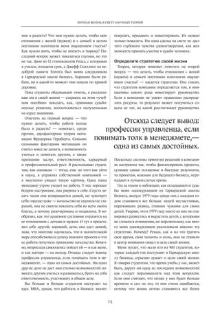 ЛИЧНАЯ ЖИЗНЬ В СВЕТЕ НАУЧНЫХ ТЕОРИЙ 
профессия управленца, если 
понимать толк в менеджмете,— 
73 
мне в радость? Что мне нужно делать, чтобы мои 
отношения с женой (мужем) и с семьей в целом 
постоянно наполняли меня ощущением счастья? 
Как нужно жить, чтобы не попасть в тюрьму? По­следний 
вопрос может показаться глупым, но это 
не так. Двое из 32 стипендиатов Родса, с которыми 
я учился, отсидели срок, а Джефф Скиллинг из не­доброй 
памяти Enron’а был моим сокурсником 
в Гарвардской школе бизнеса. Хорошие были ре­бята, 
но в какой-то момент они пошли по кривой 
дорожке. 
Пока студенты обдумывают ответы, я рассказы­ваю 
им о своей жизни — стараюсь на этом «учеб­ном 
пособии» показать, как, принимая судьбо­носные 
решения, воспользоваться ­полученными 
на курсе знаниями. 
Ответить на первый вопрос — что 
нужно делать, чтобы работа всегда 
была в радость? — помогает, среди 
прочих, двухфакторная теория моти­вации 
Фредерика Герцберга. Самыми 
сильными факторами мотивации он 
считал вовсе не деньги, а возможность 
учиться и помогать другим, а также 
признание заслуг, ответственность, карьерный 
и профессиональный рост. Я рассказываю студен­там, 
как однажды — тогда, еще до того как уйти 
в науку, я управлял собственной компанией — 
я мысленно увидел такую картину. Одна наша 
менеджер утром уходит на работу. У нее хорошее 
бодрое настроение, она уверена в себе. Спустя де­сять 
часов она возвращается домой, но чувствует 
себя гораздо хуже — начальство не оценило ее ста­раний, 
она не смогла показать себя во всем своем 
блеске, а потому разочарована и подавлена. Я во­образил, 
как это душевное состояние отразится на 
ее отношениях с детьми и мужем. И тут я предста­вил 
себе другой, хороший, день: она едет домой, 
зная, что многому научилась, что в значительной 
мере способствовала успеху важного проекта и что 
ее работа получила признание начальства. Конеч­но, 
возросшая самооценка пойдет ей — и как жене, 
и как матери — на пользу. Отсюда следует вывод: 
профессия управленца, если понимать толк в ме­неджменте, 
— одна из самых достойных. Ни одно 
другое дело не даст вам столько возможностей по­могать 
другим учиться и развиваться, брать на себя 
ответственность, участвовать в общем деле. 
Все больше и больше студентов поступает на 
курс MBA, думая, что работать в бизнесе значит 
покупать, продавать и инвестировать. Их можно 
только пожалеть. Ни одна сделка на свете не даст 
того глубокого чувства удовлетворения, как воз­можность 
принять участие в судьбе человека. 
Определите стратегию своей жизни 
Теория, которая поможет ответить на второй 
вопрос — что делать, чтобы отношения с женой 
(мужем) и семьей постоянно наполняли ощуще­нием 
счастья? — касается стратегии. Она гласит, 
что стратегия компании определяется тем, в ини­циативы 
какого рода инвестирует руководство. 
Если в компании не умеют правильно распреде­лять 
ресурсы, то результат может получиться со­всем 
не тот, на какой рассчитывает руководство. 
Отсюда следует вывод: 
одна из самых достойных. 
Поскольку системы принятия решений в компани­ях 
настроены так, чтобы финансировать проекты, 
сулящие самые осязаемые и быстрые результаты, 
то проектам, важным для будущего ­бизнеса, 
пере­падают 
в лучшем случае крохи. 
Год за годом я наблюдаю, как складываются судь­бы 
моих однокурсников из Гарвардской школы 
бизнеса, выпуск 1979 года: среди них с каждым го­дом 
становится все больше людей несчастливых, 
переживших развод, ставших чужими для своих 
детей. Уверяю, что в 1979 году никто из них не пла­нировал 
развестись и вырастить детей, с которыми 
не сложатся отношения, но поразительно, как мно­го 
моих однокурсников реализовали именно эту 
стратегию. Почему? Решая, как и на что тратить 
свое время, свои таланты и силы, они не ставили 
в центр внимания смысл и цель своей жизни. 
Меня пугает, что мало кто из 900 студентов, ко­торые 
каждый год поступают в Гарвардскую шко­лу 
бизнеса, серьезно думает о цели своей жизни. 
Я говорю студентам, что ­время 
учебы у нас, может 
быть, дарует им одну из последних возможностей 
как следует поразмышлять над этим вопросом. 
Если они считают, что позже у них будет больше 
времени и сил на это, то они очень ошибаются, 
потому что жизнь потом становится все более 
 