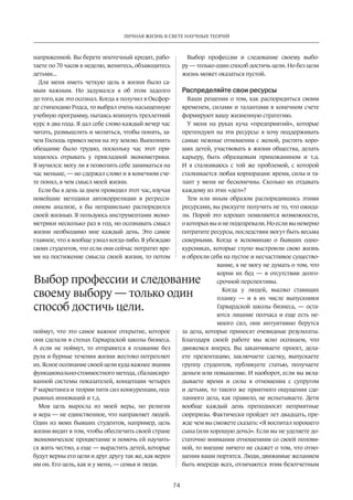 ЛИЧНАЯ ЖИЗНЬ В СВЕТЕ НАУЧНЫХ ТЕОРИЙ 
Выбор профессии и следование 
своему ­выбору 
— только один 
способ достичь цели. 
74 
напряженной­. 
Вы берете ипотечный кредит, рабо­таете 
по 70 часов в неделю, женитесь, обзаводитесь 
детьми... 
Для меня иметь четкую цель в жизни было са­мым 
важным. Но задумался я об этом задолго 
до того, как это осознал. Когда я получил в Оксфор­де 
стипендию Родса, то выбрал очень насыщенную 
учебную программу, пытаясь впихнуть трехлетний 
курс в два года. Я дал себе слово ­каждый 
вечер час 
читать, размышлять и молиться, чтобы понять, за­чем 
Господь привел меня на эту землю. Выполнить 
обещание было трудно, поскольку час этот при­ходилось 
отрывать у прикладной эконометрики. 
Я мучился: могу ли я позволить себе заниматься на 
час меньше, — но сдержал слово и в конечном сче­те 
понял, в чем смысл моей жизни. 
Если бы я день за днем проводил этот час, изучая 
новейшие методики автокорреляции в регресси­онном 
анализе, я бы неправильно распорядился 
своей жизнью. Я пользуюсь инструментами эконо­метрики 
несколько раз в год, но осознавать смысл 
жизни необходимо мне каждый день. Это самое 
главное, что я вообще узнал когда-либо. Я убеждаю 
своих студентов, что если они сейчас потратят вре­мя 
на постижение смысла своей жизни, то потом 
поймут, что это самое важное открытие, которое 
они сделали в стенах Гарвардской школы бизнеса. 
А если не поймут, то отправятся в плавание без 
руля и бурные течения жизни жестоко потреплют 
их. Ясное осознание своей цели куда важнее знания 
функционально-стоимостного метода, сбалансиро­ванной 
системы показателей, концепции четырех 
P маркетинга и теории пяти сил конкуренции, под­рывных 
инноваций и т.д. 
Моя цель выросла из моей веры, но религия 
и вера — не единственное, что направляет людей. 
Один из моих бывших студентов, например, цель 
жизни видит в том, чтобы обеспечить своей стране 
экономическое процветание и помочь ей научить­ся 
жить честно, а еще — вырастить детей, которые 
будут верны его цели и друг другу так же, как верен 
им он. Его цель, как и у меня, — семья и люди. 
Выбор профессии и следование своему выбо­ру 
— только один способ достичь цели. Но без цели 
жизнь может оказаться пустой. 
Распределяйте свои ресурсы 
Ваши решения о том, как распорядиться своим 
временем, силами и талантами в конечном счете 
формируют вашу жизненную стратегию. 
У меня на руках куча «предприятий», которые 
претендуют на эти ресурсы: я хочу поддерживать 
самые нежные отношения с женой, растить хоро­ших 
детей, участвовать в жизни общества, делать 
карьеру, быть образцовым прихожанином и т.д. 
И я сталкиваюсь с той же проблемой, с которой 
сталкивается любая корпорация: время, силы и та­лант 
у меня не бесконечны. Сколько их отдавать 
каждому из этих «дел»? 
Тем или иным образом распорядившись этими 
ресурсами, вы рискуете получить не то, что ожида­ли. 
Порой это хорошо: появляются возможности, 
о которых вы и не подозревали. Но если вы неверно 
потратите ресурсы, последствия могут быть весьма 
скверными. Когда я вспоминаю о бывших одно­курсниках, 
которые глупо выстроили свою жизнь 
и обрекли себя на пустое и несчастливое существо­вание, 
я не могу не думать о том, что 
корни их бед — в отсутствии долго­срочной 
перспективы. 
Когда у людей, высоко ставящих 
планку — и в их числе выпускники 
Гарвардской школы бизнеса, — оста­ются 
лишние полчаса и еще есть не­много 
сил, они интуитивно берутся 
за дела, которые приносят очевидные результаты. 
Благодаря своей работе мы ясно осознаем, что 
движемся вперед. Вы заканчиваете проект, дела­ете 
презентацию, заключаете сделку, выпускаете 
группу студентов, публикуете статью, получаете 
деньги или повышение. И наоборот, если вы вкла­дываете 
время и силы в отношения с супругом 
и детьми, то такого же приятного ощущения сде­ланного 
дела, как правило, не испытываете. Дети 
вообще каждый день преподносят неприятные 
сюрпризы. Фактически пройдет лет двадцать, пре­жде 
чем вы сможете сказать: «Я воспитал хорошего 
сына (или хорошую дочь)». Если вы не уделяете до­статочно 
внимания отношениям со своей полови­ной, 
то внешне ничего не скажет о том, что отно­шения 
ваши портятся. Люди, движимые желанием 
быть впереди всех, отличаются этим безотчетным 
 