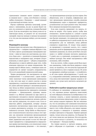 ЛИЧНАЯ ЖИЗНЬ В СВЕТЕ НАУЧНЫХ ТЕОРИЙ 
75 
стремлением слишком много отдавать карьере 
и слишком мало — семье, хотя близкие и полные 
любви отношения с близкими — самый мощный 
и долговечный источник счастья. 
Изучая глубинные причины катастроф, случив­шихся 
с компаниями, вы раз за разом будете ви­деть 
эту склонность к проектам, сулящим быст­рый 
успех. Если вы посмотрите под таким углом на че­ловеческую 
жизнь, то увидите тот же печальный 
сценарий: люди все меньше и меньше вкладывают 
в то, что, как они однажды поймут, для них важнее 
всего. 
Формируйте культуру 
В нашем курсе мы изучаем тему «Инструменты со­трудничества 
» — говорим главным образом о том, 
что быть просто дальновидным менеджером-стра­тегом 
— вовсе не такое уж и достижение, как счита­ется. 
Одно дело — различить в туманном ­будущем 
перспективы и подправить курс, которым следует 
компания, и совсем другое — убедить сот­рудников 
объединиться и вместе работать ради того, чтобы 
компания преуспела на новом направлении. Ме­неджер 
просто обязан знать, с помощью каких ин­струментов 
он сможет наладить сотрудничество. 
Это и есть важнейший управленческий навык. 
Теория распределяет эти инструменты по двум 
направлениям — в соответствии с двумя момен­тами: 
насколько члены организации единодушны 
в том, чего они ждут от своего участия в жизни 
предприятия, и насколько одинаково они понима­ют, 
какие действия приведут к желаемым результа­там. 
Когда на обоих направлениях согласия мало, 
добиваться сотрудничества приходится силовыми 
методами — принуждением, угрозами, наказа­ниями 
и т.д. Многие компании на заре своего су­ществования 
пользуются именно принуждением, 
поэтому управленцы-основатели должны действо­вать 
жестко, определяя, что делать и как. Если со­вместная 
работа сотрудников, которые должны 
выполнять поставленные перед ними задачи, раз 
за разом увенчивается успехом, то в коллективе 
появляется согласие. Эдгар Шейн из Массачусетс­кого 
технологического института описал этот про­цесс 
как механизм построения организационной 
культуры. Спустя какое-то время люди уже не ду­мают, 
правильно они делают то или это. Они при­знают 
приоритеты и придерживаются определен­ных 
правил инстинктивно, а не сознательно следуя 
некоему­формальному 
решению — это означает, 
что организационная культура пустила корни. Она 
убедительно, хотя и непрямо, неформально дик­тует 
организации приемлемые способы решения 
повторяющихся задач и определяет приоритеты, 
установленные для задач разного типа. Она может 
быть мощным инструментом управления. 
Если мои студенты применяют эту модель, от­вечая 
на вопрос «Что нужно делать, чтобы мои 
отношения с женой (мужем) и с семьей в целом 
постоянно наполняли меня ощущением счастья?», 
они быстро понимают, что родителям проще все­го 
добиться сотрудничества от детей силой. Но эти 
инструменты уже не помогают, когда ребенок 
становится подростком. И только тогда родите­ли 
прозревают и начинают жалеть, что с самого 
рождения детей не формировали в семье культуру 
взаимного уважения, не учили детей быть послуш­ными 
и в любой ситуации поступать правильно. 
У семей, как и у компаний, складывается своя се­мейная 
культура. Она может выстраиваться либо 
осознанно, либо стихийно. 
Если вы хотите, чтобы у ваших детей была высо­кая 
самооценка, чтобы они были уверены в своих 
силах, не надейтесь, что эти качества чудесным об­разом 
проявятся у них в старших классах. Их долж­на 
взращивать семейная культура — и позаботить­ся 
об этом нужно заблаговременно. У детей, как 
и у сотрудников компаний, самооценка формиру­ется, 
когда они выполняют трудные задания и по­нимают, 
как лучше всего достигать желаемого ре­зультата. 
Избегайте ошибки ­предельных 
затрат 
В учебниках по экономике и финансам говорит­ся, 
что, оценивая разные варианты инвестиций, 
не стоит обращать внимание на необратимые и по­стоянные 
затраты, а нужно принимать решение, 
исходя из ­величины 
предельных затрат и предель­ного 
дохода каждого варианта. Мы же показыва­ем, 
что эта докт­рина 
учит компании пользоваться 
методами, которые принесли им успех в прошлом, 
вместо того чтобы объяснять, как важно наращи­вать 
ресурсы и мощности и осваивать навыки, 
которые пригодятся в будущем. Первый принцип 
хорош, только когда мы уверены, что будущее бу­дет 
точно таким же, как прошлое. Но если другим, 
а≈так почти всегда и случается, то полагаться на 
этот принцип — большая ошибка. 
Эта теория касается и третьего вопроса, кото­рый 
я обсуждаю со студентами — как прожить 
 