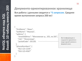 NoSQL обертка над SQL 
базой: 10 таблиц вместо 200 
Документо-ориентированное хранилище 
Вся работа с данными сводится к ~5 запросам. Среднее 
время выполнения запроса 200 мс! 
{ 
"firstName": "Иван", 
"lastName": "Иванов", 
"address": { 
"streetAddress": "Московское ш., 101, кв.101", 
"city": "Ленинград", 
"postalCode": 101101 
}, 
"phoneNumbers": [ 
"812 123-1234", 
"916 123-4567" 
] 
} 
Вся информации о 
сущности хранится в 
виде одной записи в 
формате json. 
11 
 