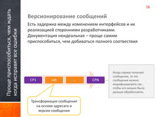 Проще приспособиться, чем ждать 
когда исправят все ошибки 
Версионирование сообщений 
Есть задержка между изменением интерфейсов и их 
реализацией сторонними разработчиками. 
Документация неидеальная – проще самим 
приспособиться, чем добиваться полного соотвествия 
Когда сервер получает 
сообщение, то это 
сообщение можно 
модифицировать так , 
чтобы его можно было 
дальше обрабатывать. 
CP1 Job … CPN 
Трансформация сообщения 
на основе адресата и 
версии сообщения 
16 
 