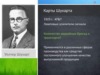 Карты Шухарта 
1923 г. AT&T 
Ламповые усилители сигнала 
Количество аварийных бригад и 
транспорта? 
Применяются в различных сферах 
производства как средство 
постоянного улучшения качества 
выпускаемой продукции 
Уолтер Шухарт 
17 
 