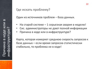 Причина в коде или в 
инфраструктуре? 
Где искать проблему? 
Один из источников проблем – база данных. 
22 
• На старой системе – 1 серьезная авария в неделю! 
• Сис. администраторы не дают полной информации 
• Причина в коде или в инфраструктуре? 
Карта, которая измеряет среднюю скорость запросов к 
базе данных – если время запросов статистически 
стабильно, то проблема не в коде! 
 