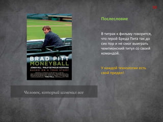 Человек, который изменил все 
Послесловие 
В титрах к фильму говорится, 
что герой Бреда Пита так до 
сих пор и не смог выиграть 
чемпионский титул со своей 
командой. 
У каждой технологии есть 
свой предел! 
30 
 