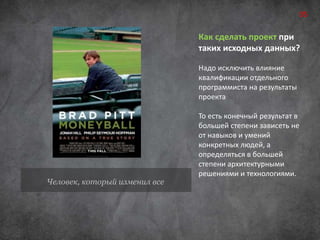 Человек, который изменил все 
05 
Как сделать проект при 
таких исходных данных? 
Надо исключить влияние 
квалификации отдельного 
программиста на результаты 
проекта 
То есть конечный результат в 
большей степени зависеть не 
от навыков и умений 
конкретных людей, а 
определяться в большей 
степени архитектурными 
решениями и технологиями. 
 