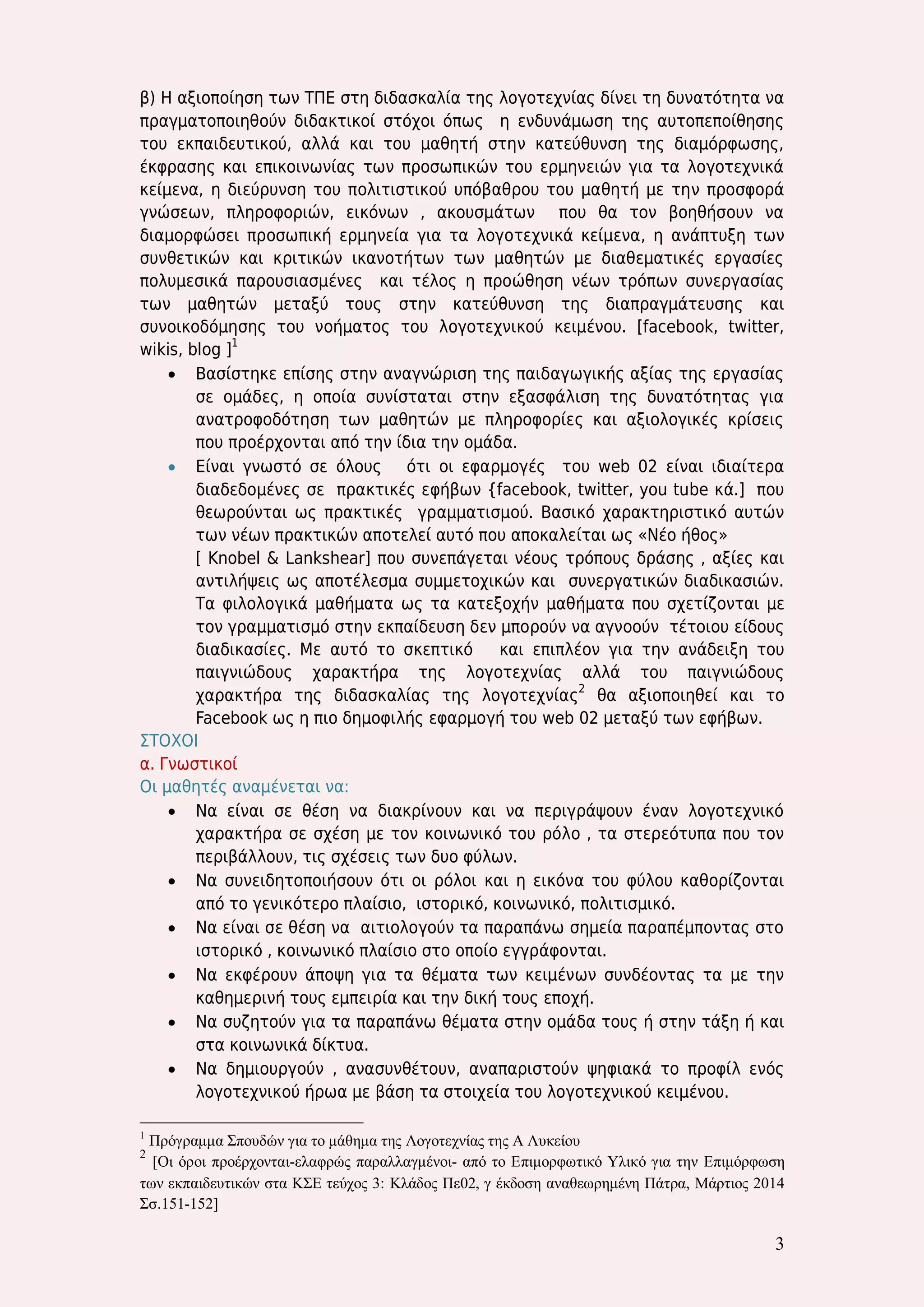 3 
β) Η αξιοποίηση των ΤΠΕ στη διδασκαλία της λογοτεχνίας δίνει τη δυνατότητα να πραγματοποιηθούν διδακτικοί στόχοι όπως η ενδυνάμωση της αυτοπεποίθησης του εκπαιδευτικού, αλλά και του μαθητή στην κατεύθυνση της διαμόρφωσης, έκφρασης και επικοινωνίας των προσωπικών του ερμηνειών για τα λογοτεχνικά κείμενα, η διεύρυνση του πολιτιστικού υπόβαθρου του μαθητή με την προσφορά γνώσεων, πληροφοριών, εικόνων , ακουσμάτων που θα τον βοηθήσουν να διαμορφώσει προσωπική ερμηνεία για τα λογοτεχνικά κείμενα, η ανάπτυξη των συνθετικών και κριτικών ικανοτήτων των μαθητών με διαθεματικές εργασίες πολυμεσικά παρουσιασμένες και τέλος η προώθηση νέων τρόπων συνεργασίας των μαθητών μεταξύ τους στην κατεύθυνση της διαπραγμάτευσης και συνοικοδόμησης του νοήματος του λογοτεχνικού κειμένου. [facebook, twitter, wikis, blog ]1 
 Βασίστηκε επίσης στην αναγνώριση της παιδαγωγικής αξίας της εργασίας σε ομάδες, η οποία συνίσταται στην εξασφάλιση της δυνατότητας για ανατροφοδότηση των μαθητών με πληροφορίες και αξιολογικές κρίσεις που προέρχονται από την ίδια την ομάδα. 
 Είναι γνωστό σε όλους ότι οι εφαρμογές του web 02 είναι ιδιαίτερα διαδεδομένες σε πρακτικές εφήβων {facebook, twitter, you tube κά.] που θεωρούνται ως πρακτικές γραμματισμού. Βασικό χαρακτηριστικό αυτών των νέων πρακτικών αποτελεί αυτό που αποκαλείται ως «Νέο ήθος» 
[ Knobel & Lankshear] που συνεπάγεται νέους τρόπους δράσης , αξίες και αντιλήψεις ως αποτέλεσμα συμμετοχικών και συνεργατικών διαδικασιών. Τα φιλολογικά μαθήματα ως τα κατεξοχήν μαθήματα που σχετίζονται με τον γραμματισμό στην εκπαίδευση δεν μπορούν να αγνοούν τέτοιου είδους διαδικασίες. Με αυτό το σκεπτικό και επιπλέον για την ανάδειξη του παιγνιώδους χαρακτήρα της λογοτεχνίας αλλά του παιγνιώδους χαρακτήρα της διδασκαλίας της λογοτεχνίας2 θα αξιοποιηθεί και το Facebook ως η πιο δημοφιλής εφαρμογή του web 02 μεταξύ των εφήβων. 
ΣΤΟΧΟΙ 
α. Γνωστικοί 
Οι μαθητές αναμένεται να: 
 Να είναι σε θέση να διακρίνουν και να περιγράψουν έναν λογοτεχνικό χαρακτήρα σε σχέση με τον κοινωνικό του ρόλο , τα στερεότυπα που τον περιβάλλουν, τις σχέσεις των δυο φύλων. 
 Να συνειδητοποιήσουν ότι οι ρόλοι και η εικόνα του φύλου καθορίζονται από το γενικότερο πλαίσιο, ιστορικό, κοινωνικό, πολιτισμικό. 
 Να είναι σε θέση να αιτιολογούν τα παραπάνω σημεία παραπέμποντας στο ιστορικό , κοινωνικό πλαίσιο στο οποίο εγγράφονται. 
 Να εκφέρουν άποψη για τα θέματα των κειμένων συνδέοντας τα με την καθημερινή τους εμπειρία και την δική τους εποχή. 
 Να συζητούν για τα παραπάνω θέματα στην ομάδα τους ή στην τάξη ή και στα κοινωνικά δίκτυα. 
 Να δημιουργούν , ανασυνθέτουν, αναπαριστούν ψηφιακά το προφίλ ενός λογοτεχνικού ήρωα με βάση τα στοιχεία του λογοτεχνικού κειμένου. 
1 Πρόγραμμα Σπουδών για το μάθημα της Λογοτεχνίας της Α Λυκείου 
2 [Οι όροι προέρχονται-ελαφρώς παραλλαγμένοι- από το Επιμορφωτικό Υλικό για την Επιμόρφωση των εκπαιδευτικών στα ΚΣΕ τεύχος 3: Κλάδος Πε02, γ έκδοση αναθεωρημένη Πάτρα, Μάρτιος 2014 Σσ.151-152] 
 