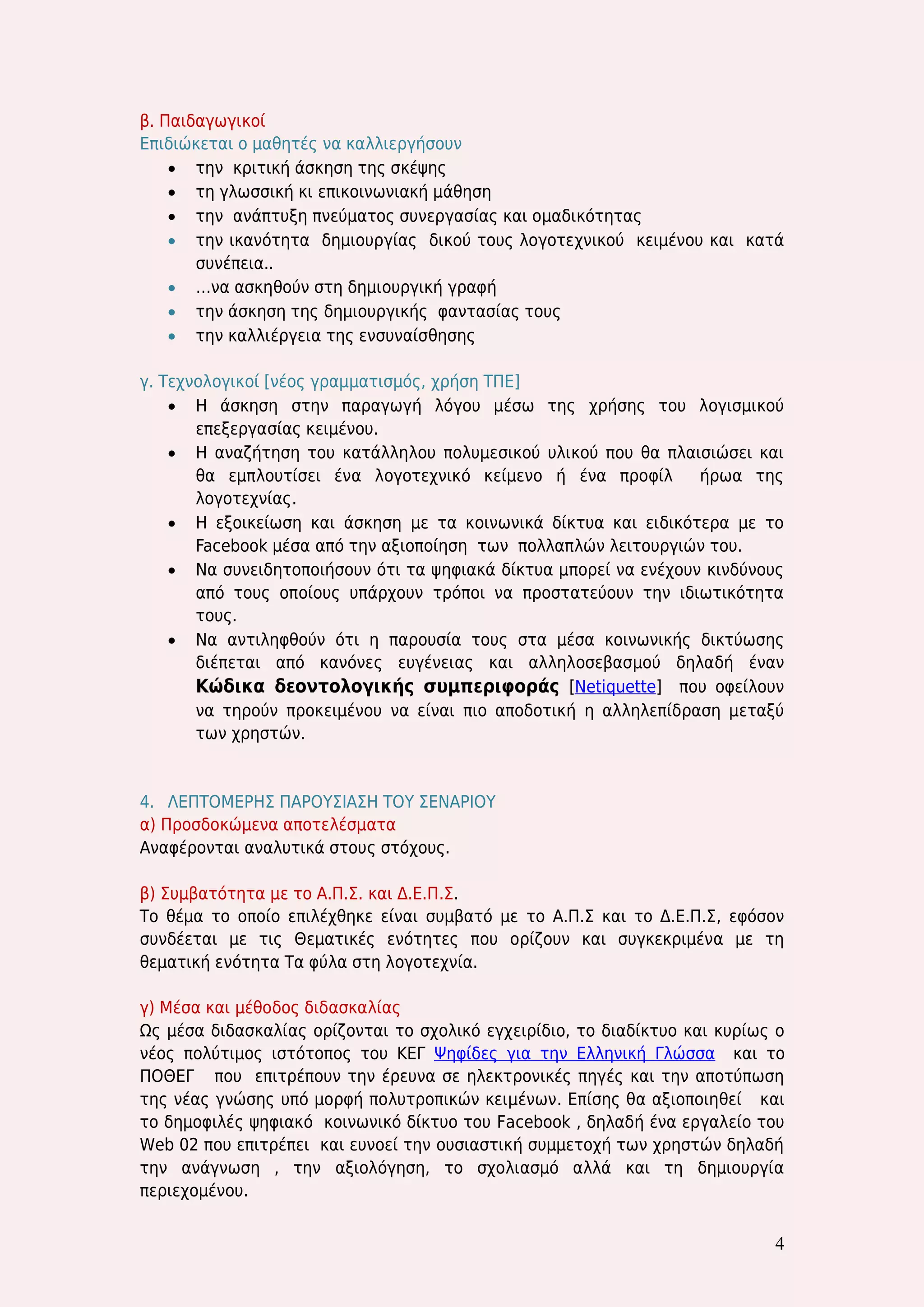 4 
β. Παιδαγωγικοί 
Επιδιώκεται ο μαθητές να καλλιεργήσουν 
 την κριτική άσκηση της σκέψης 
 τη γλωσσική κι επικοινωνιακή μάθηση 
 την ανάπτυξη πνεύματος συνεργασίας και ομαδικότητας 
 την ικανότητα δημιουργίας δικού τους λογοτεχνικού κειμένου και κατά συνέπεια.. 
 …να ασκηθούν στη δημιουργική γραφή 
 την άσκηση της δημιουργικής φαντασίας τους 
 την καλλιέργεια της ενσυναίσθησης 
γ. Τεχνολογικοί [νέος γραμματισμός, χρήση ΤΠΕ] 
 Η άσκηση στην παραγωγή λόγου μέσω της χρήσης του λογισμικού επεξεργασίας κειμένου. 
 Η αναζήτηση του κατάλληλου πολυμεσικού υλικού που θα πλαισιώσει και θα εμπλουτίσει ένα λογοτεχνικό κείμενο ή ένα προφίλ ήρωα της λογοτεχνίας. 
 Η εξοικείωση και άσκηση με τα κοινωνικά δίκτυα και ειδικότερα με το Facebook μέσα από την αξιοποίηση των πολλαπλών λειτουργιών του. 
 Να συνειδητοποιήσουν ότι τα ψηφιακά δίκτυα μπορεί να ενέχουν κινδύνους από τους οποίους υπάρχουν τρόποι να προστατεύουν την ιδιωτικότητα τους. 
 Να αντιληφθούν ότι η παρουσία τους στα μέσα κοινωνικής δικτύωσης διέπεται από κανόνες ευγένειας και αλληλοσεβασμού δηλαδή έναν Κώδικα δεοντολογικής συμπεριφοράς [Netiquette] που οφείλουν να τηρούν προκειμένου να είναι πιο αποδοτική η αλληλεπίδραση μεταξύ των χρηστών. 
4. ΛΕΠΤΟΜΕΡΗΣ ΠΑΡΟΥΣΙΑΣΗ ΤΟΥ ΣΕΝΑΡΙΟΥ 
α) Προσδοκώμενα αποτελέσματα 
Αναφέρονται αναλυτικά στους στόχους. 
β) Συμβατότητα με το Α.Π.Σ. και Δ.Ε.Π.Σ. 
Το θέμα το οποίο επιλέχθηκε είναι συμβατό με το Α.Π.Σ και το Δ.Ε.Π.Σ, εφόσον συνδέεται με τις Θεματικές ενότητες που ορίζουν και συγκεκριμένα με τη θεματική ενότητα Τα φύλα στη λογοτεχνία. 
γ) Μέσα και μέθοδος διδασκαλίας 
Ως μέσα διδασκαλίας ορίζονται το σχολικό εγχειρίδιο, το διαδίκτυο και κυρίως ο νέος πολύτιμος ιστότοπος του ΚΕΓ Ψηφίδες για την Ελληνική Γλώσσα και το ΠΟΘΕΓ που επιτρέπουν την έρευνα σε ηλεκτρονικές πηγές και την αποτύπωση της νέας γνώσης υπό μορφή πολυτροπικών κειμένων. Επίσης θα αξιοποιηθεί και το δημοφιλές ψηφιακό κοινωνικό δίκτυο του Facebook , δηλαδή ένα εργαλείο του Web 02 που επιτρέπει και ευνοεί την ουσιαστική συμμετοχή των χρηστών δηλαδή την ανάγνωση , την αξιολόγηση, το σχολιασμό αλλά και τη δημιουργία περιεχομένου.  