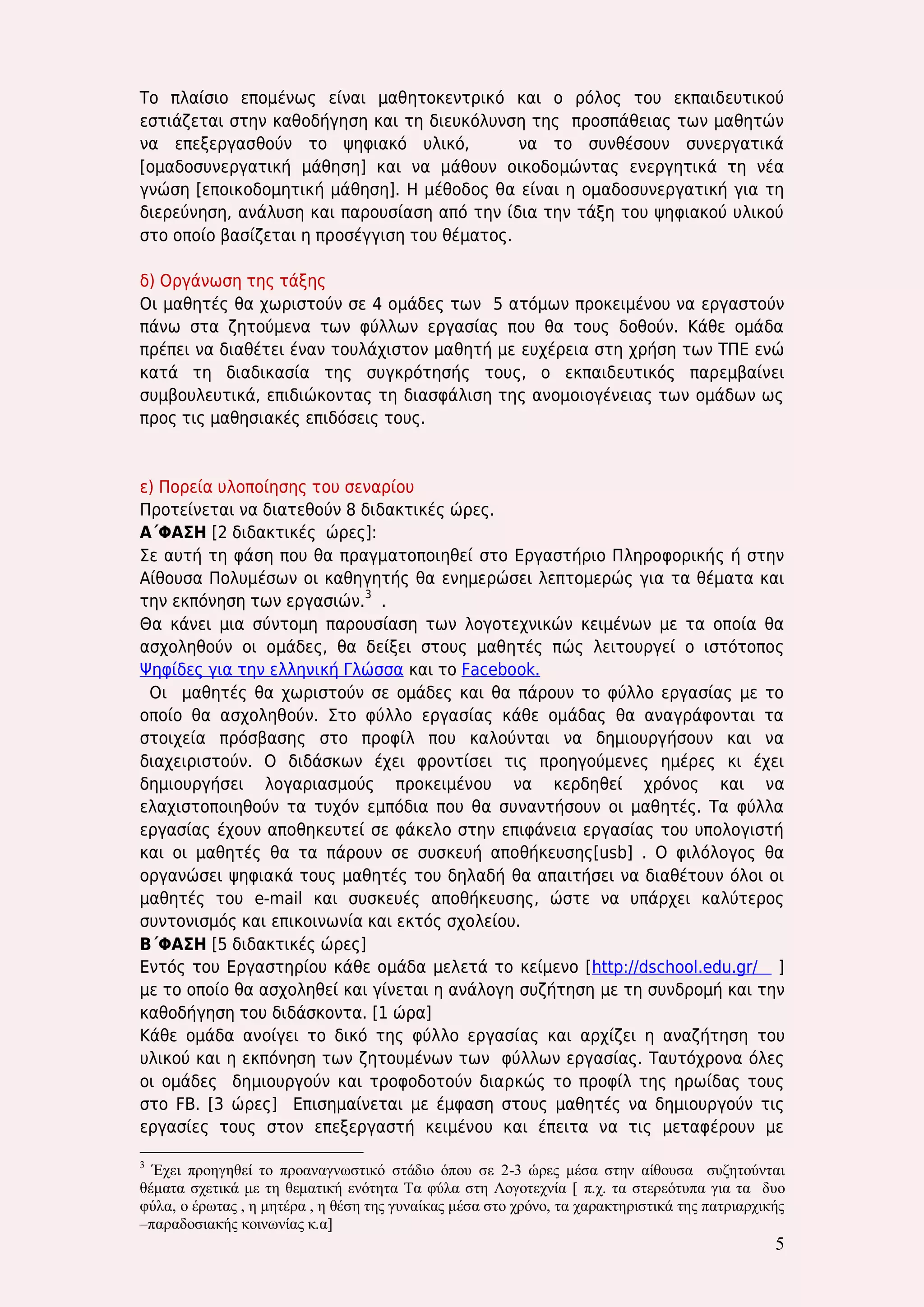 5 
Το πλαίσιο επομένως είναι μαθητοκεντρικό και ο ρόλος του εκπαιδευτικού εστιάζεται στην καθοδήγηση και τη διευκόλυνση της προσπάθειας των μαθητών να επεξεργασθούν το ψηφιακό υλικό, να το συνθέσουν συνεργατικά [ομαδοσυνεργατική μάθηση] και να μάθουν οικοδομώντας ενεργητικά τη νέα γνώση [εποικοδομητική μάθηση]. Η μέθοδος θα είναι η ομαδοσυνεργατική για τη διερεύνηση, ανάλυση και παρουσίαση από την ίδια την τάξη του ψηφιακού υλικού στο οποίο βασίζεται η προσέγγιση του θέματος. 
δ) Οργάνωση της τάξης 
Οι μαθητές θα χωριστούν σε 4 ομάδες των 5 ατόμων προκειμένου να εργαστούν πάνω στα ζητούμενα των φύλλων εργασίας που θα τους δοθούν. Κάθε ομάδα πρέπει να διαθέτει έναν τουλάχιστον μαθητή με ευχέρεια στη χρήση των ΤΠΕ ενώ κατά τη διαδικασία της συγκρότησής τους, ο εκπαιδευτικός παρεμβαίνει συμβουλευτικά, επιδιώκοντας τη διασφάλιση της ανομοιογένειας των ομάδων ως προς τις μαθησιακές επιδόσεις τους. 
ε) Πορεία υλοποίησης του σεναρίου 
Προτείνεται να διατεθούν 8 διδακτικές ώρες. 
Α΄ΦΑΣΗ [2 διδακτικές ώρες]: 
Σε αυτή τη φάση που θα πραγματοποιηθεί στο Εργαστήριο Πληροφορικής ή στην Αίθουσα Πολυμέσων οι καθηγητής θα ενημερώσει λεπτομερώς για τα θέματα και την εκπόνηση των εργασιών.3 . 
Θα κάνει μια σύντομη παρουσίαση των λογοτεχνικών κειμένων με τα οποία θα ασχοληθούν οι ομάδες, θα δείξει στους μαθητές πώς λειτουργεί ο ιστότοπος Ψηφίδες για την ελληνική Γλώσσα και το Facebook. 
Οι μαθητές θα χωριστούν σε ομάδες και θα πάρουν το φύλλο εργασίας με το οποίο θα ασχοληθούν. Στο φύλλο εργασίας κάθε ομάδας θα αναγράφονται τα στοιχεία πρόσβασης στο προφίλ που καλούνται να δημιουργήσουν και να διαχειριστούν. Ο διδάσκων έχει φροντίσει τις προηγούμενες ημέρες κι έχει δημιουργήσει λογαριασμούς προκειμένου να κερδηθεί χρόνος και να ελαχιστοποιηθούν τα τυχόν εμπόδια που θα συναντήσουν οι μαθητές. Τα φύλλα εργασίας έχουν αποθηκευτεί σε φάκελο στην επιφάνεια εργασίας του υπολογιστή και οι μαθητές θα τα πάρουν σε συσκευή αποθήκευσης[usb] . Ο φιλόλογος θα οργανώσει ψηφιακά τους μαθητές του δηλαδή θα απαιτήσει να διαθέτουν όλοι οι μαθητές του e-mail και συσκευές αποθήκευσης, ώστε να υπάρχει καλύτερος συντονισμός και επικοινωνία και εκτός σχολείου. 
Β΄ΦΑΣΗ [5 διδακτικές ώρες] 
Εντός του Εργαστηρίου κάθε ομάδα μελετά το κείμενο [http://dschool.edu.gr/ ] με το οποίο θα ασχοληθεί και γίνεται η ανάλογη συζήτηση με τη συνδρομή και την καθοδήγηση του διδάσκοντα. [1 ώρα] 
Κάθε ομάδα ανοίγει το δικό της φύλλο εργασίας και αρχίζει η αναζήτηση του υλικού και η εκπόνηση των ζητουμένων των φύλλων εργασίας. Ταυτόχρονα όλες οι ομάδες δημιουργούν και τροφοδοτούν διαρκώς το προφίλ της ηρωίδας τους στο FB. [3 ώρες] Επισημαίνεται με έμφαση στους μαθητές να δημιουργούν τις εργασίες τους στον επεξεργαστή κειμένου και έπειτα να τις μεταφέρουν με 
3 Έχει προηγηθεί το προαναγνωστικό στάδιο όπου σε 2-3 ώρες μέσα στην αίθουσα συζητούνται θέματα σχετικά με τη θεματική ενότητα Τα φύλα στη Λογοτεχνία [ π.χ. τα στερεότυπα για τα δυο φύλα, ο έρωτας , η μητέρα , η θέση της γυναίκας μέσα στο χρόνο, τα χαρακτηριστικά της πατριαρχικής –παραδοσιακής κοινωνίας κ.α]  