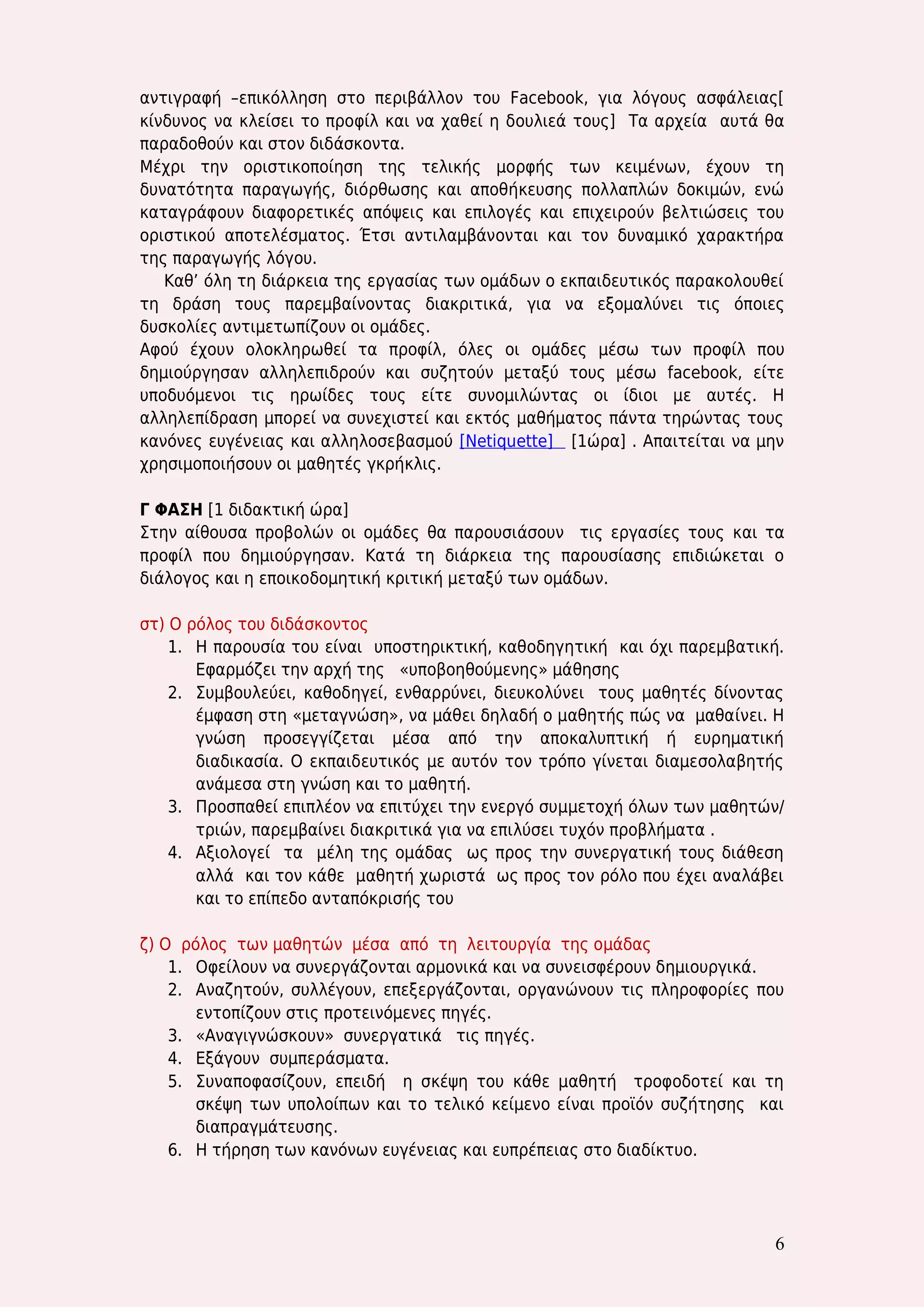 6 
αντιγραφή –επικόλληση στο περιβάλλον του Facebook, για λόγους ασφάλειας[ κίνδυνος να κλείσει το προφίλ και να χαθεί η δουλιεά τους] Τα αρχεία αυτά θα παραδοθούν και στον διδάσκοντα. 
Μέχρι την οριστικοποίηση της τελικής μορφής των κειμένων, έχουν τη δυνατότητα παραγωγής, διόρθωσης και αποθήκευσης πολλαπλών δοκιμών, ενώ καταγράφουν διαφορετικές απόψεις και επιλογές και επιχειρούν βελτιώσεις του οριστικού αποτελέσματος. Έτσι αντιλαμβάνονται και τον δυναμικό χαρακτήρα της παραγωγής λόγου. 
Καθ’ όλη τη διάρκεια της εργασίας των ομάδων ο εκπαιδευτικός παρακολουθεί τη δράση τους παρεμβαίνοντας διακριτικά, για να εξομαλύνει τις όποιες δυσκολίες αντιμετωπίζουν οι ομάδες. 
Αφού έχουν ολοκληρωθεί τα προφίλ, όλες οι ομάδες μέσω των προφίλ που δημιούργησαν αλληλεπιδρούν και συζητούν μεταξύ τους μέσω facebook, είτε υποδυόμενοι τις ηρωίδες τους είτε συνομιλώντας οι ίδιοι με αυτές. H αλληλεπίδραση μπορεί να συνεχιστεί και εκτός μαθήματος πάντα τηρώντας τους κανόνες ευγένειας και αλληλοσεβασμού [Netiquette] [1ώρα] . Απαιτείται να μην χρησιμοποιήσουν οι μαθητές γκρήκλις. 
Γ ΦΑΣΗ [1 διδακτική ώρα] 
Στην αίθουσα προβολών οι ομάδες θα παρουσιάσουν τις εργασίες τους και τα προφίλ που δημιούργησαν. Κατά τη διάρκεια της παρουσίασης επιδιώκεται ο διάλογος και η εποικοδομητική κριτική μεταξύ των ομάδων. 
στ) Ο ρόλος του διδάσκοντος 
1. Η παρουσία του είναι υποστηρικτική, καθοδηγητική και όχι παρεμβατική. Εφαρμόζει την αρχή της «υποβοηθούμενης» μάθησης 
2. Συμβουλεύει, καθοδηγεί, ενθαρρύνει, διευκολύνει τους μαθητές δίνοντας έμφαση στη «μεταγνώση», να μάθει δηλαδή ο μαθητής πώς να μαθαίνει. Η γνώση προσεγγίζεται μέσα από την αποκαλυπτική ή ευρηματική διαδικασία. Ο εκπαιδευτικός με αυτόν τον τρόπο γίνεται διαμεσολαβητής ανάμεσα στη γνώση και το μαθητή. 
3. Προσπαθεί επιπλέον να επιτύχει την ενεργό συμμετοχή όλων των μαθητών/ τριών, παρεμβαίνει διακριτικά για να επιλύσει τυχόν προβλήματα . 
4. Αξιολογεί τα μέλη της ομάδας ως προς την συνεργατική τους διάθεση αλλά και τον κάθε μαθητή χωριστά ως προς τον ρόλο που έχει αναλάβει και το επίπεδο ανταπόκρισής του 
ζ) Ο ρόλος των μαθητών μέσα από τη λειτουργία της ομάδας 
1. Οφείλουν να συνεργάζονται αρμονικά και να συνεισφέρουν δημιουργικά. 
2. Αναζητούν, συλλέγουν, επεξεργάζονται, οργανώνουν τις πληροφορίες που εντοπίζουν στις προτεινόμενες πηγές. 
3. «Αναγιγνώσκουν» συνεργατικά τις πηγές. 
4. Εξάγουν συμπεράσματα. 
5. Συναποφασίζουν, επειδή η σκέψη του κάθε μαθητή τροφοδοτεί και τη σκέψη των υπολοίπων και το τελικό κείμενο είναι προϊόν συζήτησης και διαπραγμάτευσης. 
6. Η τήρηση των κανόνων ευγένειας και ευπρέπειας στο διαδίκτυο. 
 